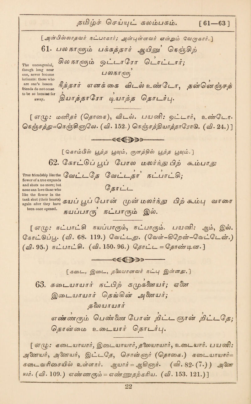 Q <9= tij ILI lL <£ SI) LD U <9 LA. [61—63] [^sbriShsoeov^Qjir rhL-urr&irrr; ^ekLjtsiren'suir ermjpiLD Q<si}Qrf65/r/f.] 61. U60 IB9(6YF)LD U<S<3ij5<£99 cjpf)u5lj$ru Q!B9) $ 60 IB 9 (6YE LD <5t) The uncongenial, V_l/ though long near one, never become U 60 IB 9 (6fp Q99 Q l—IT l_L_IT 9. intimate: those who are one’s bosom friends do not cease to be so because far 3 away. ifijS'Birir (oT63r&<.ma 6Ql—.60 2.s®tSl./t, ^butQ<oitt<9^35 5 # 5 ^liurr^^rrQrrrr y_uj 93525 Q^/tl—itlj. [(5TQ£>: LD <offfl 3) IT (0^965)9), 6&L—60. UILJ 6$ .* 6£>Z-1 L_ tf/f, 2_<5OTtG>£_./T. Q ib (6^99(6^91(68)0 60. (eS. 152.) QiB^^^^luuTi^^rrQiin®. (eSI. 24.)] [ Qsrruu3<k y^p y®]ii>, (Sjerr^^l®) y^^ yey/in] 62. Q <95 IT lLQ U LfjU Quit BO ID609(5l9/B <3n-LCiU ITJTj] True friendship like the Q®Jl_[_Q& QqJlLl_99 iblLuitlLQ; flnximr rtf o froo PvntmHo * * QjSITlLl- 9 LULL L^U Quit BUT (Lpsk LL60iTIB^J l£lrb &L.LD Lj 611965)9 flower of a tree expands and shuts no more; but none can love those who like the flower in the tank shut (their hearts) again after they have been once opened. [51L1UU9QTj IUL U9 QpLO jgjjGO. [ (6T(L£>: IBlLuITlLQ tBLUUUrr^njLD) TB L-LJ 9 (7^ LD. U ILJ 65p! .* QsmLQuy- (®9. 68. 119.) QbulLl—^j. (Qsj^-QQpm-QtsuL-Qi—Gsr.) (off. 95.) iblLublL^. (gSI. 150. 96.) Q^blLl— — 0^9659ipm. ] [<£5 60)£—, $)(0l0£_, <5 (fed UJ IT GOT®] IT fEL—Lf ] 5 63. 968)L—IU9LU 99 IBU-I^l/D <9 (ip 9 S08TIU 9; 6JCJ35T 65) L ILI9ILI99 O^IEdQbVT ^(kuTILL 9; ^%o0lL19lLI99 ) 5 > 696tm 699 QTjUJ QZ_/699^599 QU968T L-L— (SJ/T69 f£lL- Qp968T68)LD 2-68) L—ILI 9 5 Q<£9L-9 Lj . .Qp; [6T(L£>: 968)l—LU5LU9IT, ^65)1—ILI 9UJ 99, @<%6) ILI 9 LU 9 IT, 2-68)1—.(LI 9 9. U ILI 6tif) .* S>\ 'fczriUlTi Sj^miuir^ ^L-L—Q^, 0)99681 (68) IT (0^965)9.) 965)L_LU 9LU 99= 968)1—63 if) 65)9 llS) 60 2-696999. JQLU9IT = p^Q(68)9. (oQ. 82- (7.) ) UJ5. (fiS). 109.) 6T659659(9)U) = 6T688T ^p 9 if) LU. ( ®9 . 153. 121.)]
