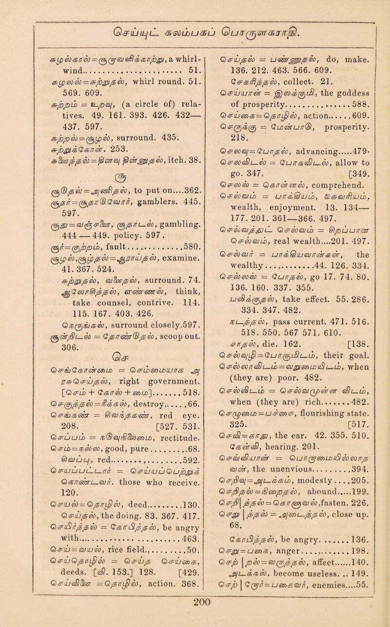 Q&UUILJlL <3>6\)LLU<%ill QUIT(TFjQtT<5ITfT$S. £-Lp60£rr60 = (^(irf6o<sifl££rrppj, a whirl¬ wind. 51. £-Lp60 60 = £-ppjp60, whirl round. 51. 569. 609. sr-fopLo — S-rntay, (a circle of) rela¬ tives. 49. 161. 393. 426. 432— 437. 597. &-prD<£tt—(&jip&o, surround. 435. &jbjpi<£Q&rrerr. 253. &-$o8rpped = $63r<aj Qsirepipeo, itch. 38. — ^enSpeo, to put on....362. 0^/f=0^/r®Geurrir, gamblers. 445. ^597. 0^y — so^^Ssisr, gambling. 444 — 449. policy. 597. (&jir=(&)pjDLD, fault.580. 0£peo, ^ ip p 60=^11 mup&o, examine. 41. 367. 524. So, eodstrpeo, surround. 74. <^)G60rr&pp60, ersmsmeo, think, take counsel, contrive. 114. 115. 167. 403. 426. QrBQF/iEj&eo, surround closely.597. 063T^l—60 — Qp!T<5m®p&), scoop out. 306. Q& Q&EjQ&rrskmLD - Q&LD6$)LDUJrr& ^ rr&Q&iLpSo, right government. [Oc^zi) + G&rrSo + <ss)Ld].518. G£(ZF)ppeo = r£<£&60, destroy.66. Q&Ejc£<mr — @®j£<5<s<5m, red eye. 208. [527. 531. Q&uuld — rB®<oii£)Sso<06)ld, rectitude. G£lc — /e6060, good, pure.68. ®euuL], red....592. Q&ujuuLLu-rriT - G^djiuuQupppis Q£rr<smi—6orr. those who receive. 120. G^iu&o — QprrL^eo, deed.130. Q&iupSo, the doing. 83. 367. 417. Q£ uSitpSo — G£ rr iSlpp So, be angry with. 463. G£tii = (StfiuSo, rice field.,.50. Q&iuQprri£l£o = Q&iiip G£tU6Si£, deeds. [<aS). 153.] 128. [429. Q&iLi<sQ3otir — GprrL^So, action. 368. Q&iu<5<so — u6ssr^ipSo, do, make. 136. 212. 463. 566. 609. G & & rfjp p go , collect. 21. Q&iLriurrm — ggjeod^t-SI, the goddess of prosperity. 588. G£iU6a£ = QprrL^So, action.609. 0^0650 = GLD6srurr(B, prosperity. 218. G)&60<sii=Gurrp60, advancing.479- G£606Sh—So = GlutssSli—60, allow to go. 347. [349. Q^eow — Q&rrerr6trSo, comprehend. Q<£606XUS, — Urr&QlULD, §3 £60 rfhu ld , wealth, enjoyment. 13. 134— 177. 201. 361—366. 497. G) £ 60 6Up££/lL, G £ So 60 LD = SSjDU U [TGIST Q&606OLD, real wealth....201. 497. G£606orr — urT&QiU6urT6Br&6rr, the wealthy.44. 126. 334. Q&So6oSo = GurrpSo, go 17. 74. 80. 136. 160. 337^ 355. U6§&(gjp60, take effect. 55. 286. 334. 347. 482. rEi—ppSo, pass current. 471. 516. 518. 550. 567 571. 610. £irpSo, die. 162. [138. Q£606yL$—Gurr(SjLSlL—Ll), their goal. Q&6060fr<s£lL-u> = <sojpi6frLDuSlL—u>, when (they are) poor. 482. G £606§l l—LO = G £ 60 SO Qp 6tT <3fT sSl—lh, when (they are) rich.482. Q£(Lg6aLD — u£66)£, flourishing state. 325. [517. G£6$—&rrgj, the ear. 42. 355. 510. G&erreOsl, hearing. 201. G&sueSdJrreir — GurrQpeioLDuSl Soeorrp sosir, the unenvious.394. G^iSle^—^i—i^LD, modesty... .205. Q£($i£60 = t$6i»(!Dp60s abound.199. 0<f^| ^4560 = Q&rr(6fjj6i]60,fasten. 226. Q&jpi j ppSo — ^60)1—ppSo, close up. 68. GamSlppSo, be angry.136. G£pu — U6S)£, anger....,.198. Gs=p \p60 = soQijppSo, affect.140. ^JL—££60, become useless. .. 149. G&p | G(Trfn=u66)36oiT, eriemies....55.