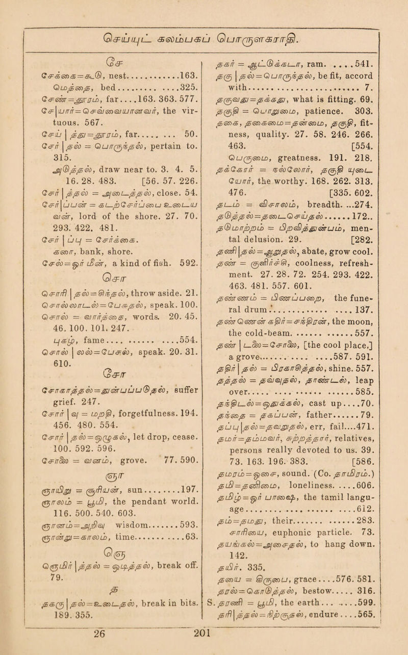 Q<3=iU LLJlL <5<5VLhu&LJ QUIT06YT&TIT<£). (o<3= , nest.163. GiLDpsmp, bed.325. G&<cm=jgfTijLb, far.... 163. 363. 577. G6=^iurrif= Q&GuzneiJiurrmeijn', the vir¬ tuous. 567. G&uj | p = ^pjr u ih, far. 50. G&rt \p&) = QuirQ^mp^, pertain to. 315. ^(Sipped, draw near to. 3. 4. 5. 16.28.483. [56.57.226. <?cfit | ppco = ^j<ss)[—pp<so, close. 54. G&ir^uussr — <sl_jbGsir'll@»u &-<5toi—UJ <a/<o3r, lord of the shore. 27. 70. 293. 422. 481. G&ir | ULj = (?<^/f<£S6to<$. &<s®(r, bank, shore. G&<5))~<opit lSsot, a kind of fish. 592. O&rr Q&rrrfl | p&) = &mp<so, throw aside. 21. G)&rr&)60iTi—<3'i = GU'5-s<80, speak. 100. Q&tt®) — eurrirpcmp, words. 20. 45. 46. 100. 101. 247. Lj&Lp, fame.554. Q&n<sti | ®)6d — Gu&<sd, speak. 20. 31. 610. G&rr G<Fn<srrpp<so=gjdTUUu(Bp&3, suffer grief. 247. G&rrir j a/ = Lojofs), forgetfulness. 194. 456. 480. 554. G&rrrr | pSo — epfzpsev^ let drop, cease. 100. 592. 596. G&rrck) — <sn<3sru>, grove. 77. 590. 0/r (S^rruSlffi] — 0//?4J<ssr, sun.197. (6TjiretLD — yu9, the pendant world. 116. 500. 540. 603. (sj/rssrrD^^oy^sv wisdom.593. (GT}rr<cisrjZU = '£rT60U), time.63. Q^lSit jpp<k> — <zpippp<so, break off. 79. ps(p | peo = &.ise)L^peo, break in bits. 189. 355. Ps>it = ^lLQ<s£<^i—tt, ram.541. p(p | #5— G)uTTQTjiB^<sv, be fit, accord with. 7. p0a/gj=p&agj, what is fitting. 69. ptpjfsl = QurTgu<oSH£>, patience. 303. pS®'£<5CDLD=p<5Br<o6>LD, p , fit- ness, quality. 27. 58. 246. 266. 463. [554. Quq^&sld, greatness. 191. 218. P&G&TTTT = fE&)G&)rTIT, p(p$ ii/(5TOi_ Gilittit, the worthy. 168. 262. 313. 476. [335. 602. pi—u> — S&tt&)ld, breadth. ...274. p(Bpp SI) — pCoSH— G) & iLIp <80.172.. ^(SlLDiTib/DLD = [SlpeSlp^jssruLD, men¬ tal delusion. 29. [282. peEtfl^p&}=^jpipeoi abate, grow cool. p<sw = (p<oflir&&l, coolness, refresh¬ ment. 27. 28. 72. 254. 293. 422. 463. 481. 557. 601. 'SsmcmLo — lSItssstuus»p, the fune¬ ral drum . 137. p<smQemssr s^lfr—^m^nesr, the moon, the cold-beam.557. 356337- j L-Sso—G^nSso, [the cool place,] a grove,. ....587.591. ptstn \p®) = Slff&rr&lppS)), shine. 557. pppeo — peileypSo, pneBsu—Sv, leap over.585. pm^u. &> — sp&J<£<sSo, cast up....70. pm<o®p = p&uu&sr, father.79. puLj \p<sv = peugupisv, err, fail....471. p ld it =z p ldldtsu it , srpppp tt it , relatives, persons really devoted to us. 39. 73. 163. 196. 383. [586. p LD JJ LD — <5p(5&)<9-, SOUnd. (Co. pTTLSjJLD.) pLSI—ps^rleiDLD, loneliness.606. piSLp = <spn urrsnep,, the tamil langu¬ age . 612. pld — pLDgu, their.283. &trrfl<5BULJ, euphonic particle. 73. piu/Ki&isti^^m&piso, to hang down. 142. puSI/r. 335. penuj — QqF)<36)U, grace ....576. 581. p£r£o = G)'Sn(Bpp<5tii bestow.316. S. prjetxfi) = yr/9, the earth ... .... .599. j prft\pp<sv = Slptptpev, endure ... .565. i