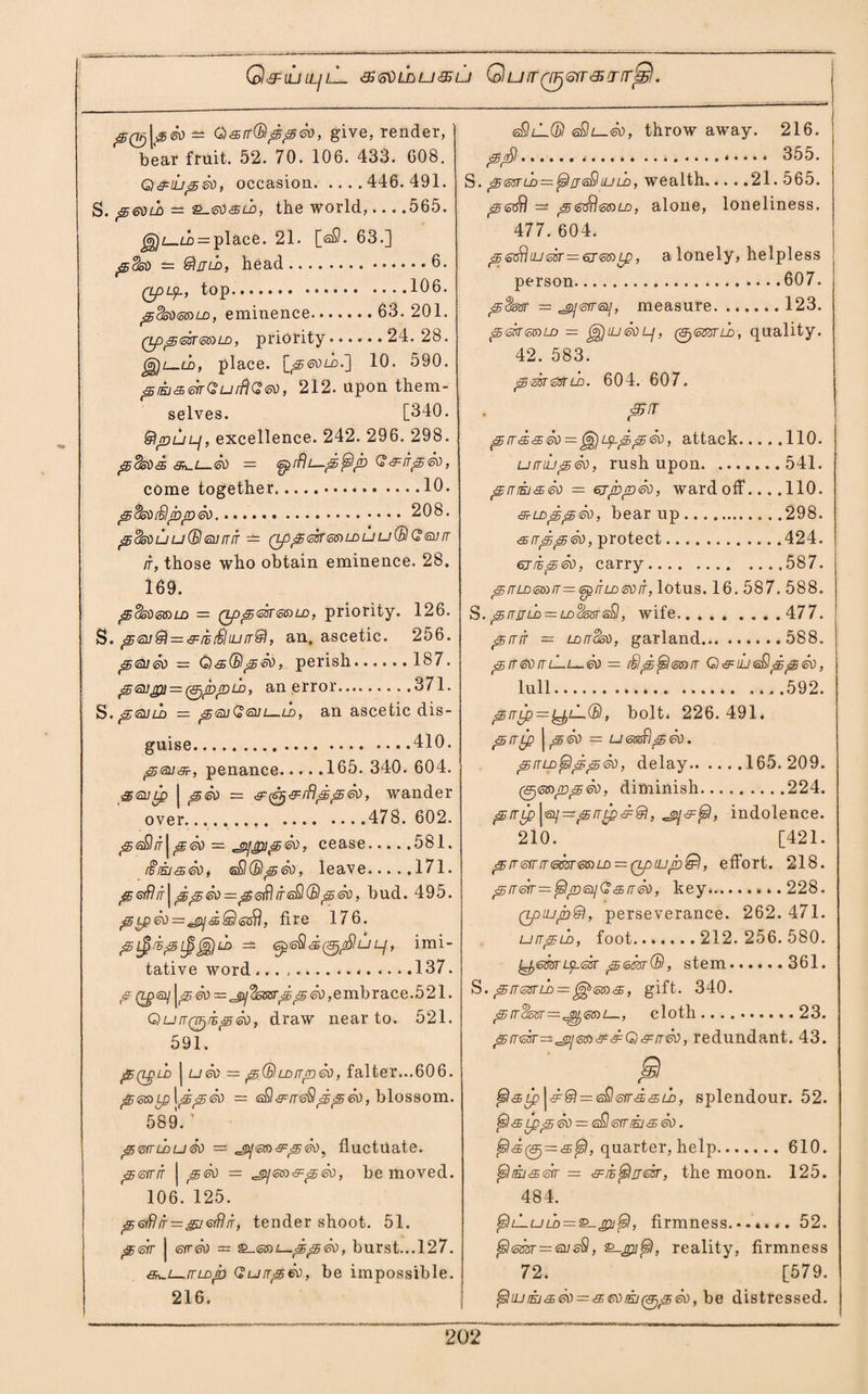 Q^ilill/lL &<5VLhu&u Quir(TFj'orr&crrr!S!. pQjj\3<so — Q<srr(Bppd0, give, render, bear fruit. 52. 70. 106. 433. 608. QcS^tupdo, occasion.446.491. S. p so ld — £-<so & ld , the world,-565. ^l-ld = place. 21. [sfl. 63.] pcko — @liJLb, head.6. Qpip, top.106. pSoOssru), eminence. 63. 201. (Lppdsrs&LD, priority.24.28. _ld, place. \_p60LD.~\ 10. 590. piEj-sdrGurflGso, 212. upon them¬ selves. [340. StjDULf, excellence. 242. 296. 298. pSsod aw.i—60 = spifU—p^p G&irp&o, come together.10. pdsodpps.. 208. pdsouu(Bl6nrrTT — (PppsksBiLDUudBlGsorr it, those who obtain eminence. 28. 169. p%so<5B)LD = (tppdmeoLD, priority. 126. S. psudi^&ddiurrdl, an, ascetic. 256. pojso ■= Q&Orlpso, perish.187. psupa — ^ppu), an error.371. S. p<suld = peuGsm_ld, an ascetic dis¬ guise.410. psus?, penance.165. 340. 604. 3<sli£p j peo — ^^^iBppSo, wander over. .478. 602. p<s£ir j p<so = jpjpip®), cease.... .581. iiiki<seo, s£KBs>60, leave.171. pGiflrT^ppeo^pisffliTsSldBpdo, bud. 495. pLp60 — jpidQsdrl, fire 176. p dp Lp Jg) ld = <s£<o$ d (&,/$ u Lf, imi¬ tative word..137. £ 60,embrace.521. QurrQ^dpd), draw near to. 521. 591. ' Pq^ld j U60 — p(BLDirpeo, falter...606. p&DLp\ppdo — (aSl&rrsSlppeo, blossom. 589. ’ pmurudo = ^m&peo, fluctuate. perrir | <£60 — ^sco&peo, be moved. 106. 125. p&ftir=&j6iflrr, tender shoot. 51. pdr | err®) oz &_6S)i—pp60, burst...127. &n~L_it Lop Guirpeo, be impossible. 216. sS)z-l© <aSU—&), throw away. 216. p<d... 355. S. p6srld — £5)fj<s9luld, wealth.... .21.565. piodrl pedrlssriD, alone, loneliness. 477. 604. psGthudr — 6jSB)Lp, a lonely, helpless person.607. = ^j<srr<si], measure.123. pdr&DLo — ^jiU60p, 0S53Tih, quality. 42. 583. pmtttLD. 604. 607. p5!T prrd<sSo — ^ipppeo, attack.110. umupeo, rush upon.541. prriij<s60 = ejppdo, ward off.... 110. s-LDppeo, bear up.298. <srrpp<so, protect.424. 6jdp£d, carry.587. p IT LD SB) IT — <op IT LD 60 IT, lotus. 16. 587. 588. S. prrjjLb = LD^5BTisSl, wife.477. pirir = lditoso, garland.588. p(T&orrL-t—60 ~ dip jslsB)it Q&iuwppso, lull. .592. p it lp = l^lL(B , bolt, 226.491. pirip |pso = umflpso. prrLD^IdpSo, delay.165.209. (ffjssrppdo, diminish.224. prrLp\p]—prrLpd9i, indolence. 210. [421. pir6iriT6m6G)LD = Qp[jjpldl, effort. 218. prreir=^lp<aiiG<£iT60, key....228. (tpiupdl, perseverance. 262. 471. urrpLo, foot....... 212. 256. 580. L^em'Lpdr pern®, stem.361. S. piresru) = , gift. 340. p tt^sst—^stdi—, cloth.23. pircBT^^isiD^dQ^rTso, redundant. 43. P. fsl&Lp \d® = <sQ<ofrd<sLD, splendour. 52. ^l<SLpp60 = eSleiriEj<s60. (5)d0=<sfsl, quarter, help.610. ffiukjadr = sfie^itcst, the moon. 125. 484. fjsULuLD = &-jpi{si, firmness...*... 52. {si<5m=<nu, Q-pjfsl, reality, firmness 72. [579. fslujiij&d) = <£60iEj(p)p60,be distressed.