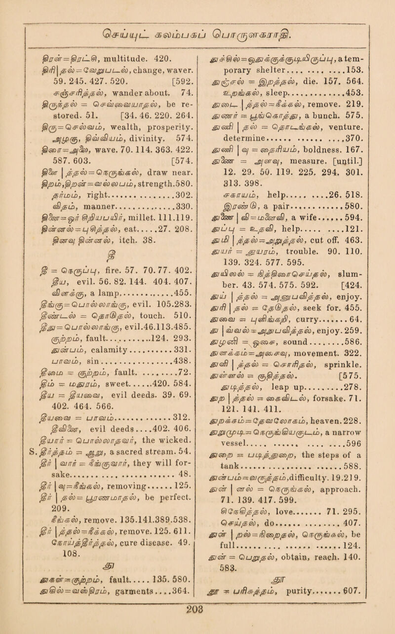 Q^IUIL/lL 3~j'oOIMU3jU QUIT06YT<35ITT]$. , multitude. 420. fsirfj\^<5V^=G<5i]<cpjuL—<sd, change, waver. 59.245.427.520. [592. &(Q&rf}pp&), wander about. 74. ^Q^ihpeo = Q&riumouLirrpri), be re¬ stored. 51. [34.46.220. 264. ^0= Q&eoeuuD, wealth, prosperity. ^tP0, tshsusQiULo, divinity. 574. £s!(B5)(t—'jQjSso} wave. 70. 114. 363. 422. 587. 603. [574. | pp<k) = Q re q^ei <s eo, draw near. ^jdld,^/d<sst—<oX!&)i50ui1>, strength.580. piTLDiri, right.302. eSlptb, manner.330. (sl$opr—<opiT ©/Shuuu3it, millet. 111.119. fi<asr@srrii)^L-i@lpp<50> eat.27. 208. ^sjfTQ/ ^hosrssnsc, itch. 38. /T> p Q* = QrhQjjULf, fire. 57. 70.77. 402. @iu, evil. 56. 82. 144. 404. 407. eO(syr<ffi0, a lamp.455. jiwE/0= Q unrixodiriii^, evil. 105.283. fszmt—®) = Qp it (Bp So, touch. 510. j5gj=G)ufT6ti®)friii(&j, evil.46.113.485. (gjppio, fault....124. 293. SJrisruLD, calamity.331. uitguld, sin.438. (smiA (SjjbjnLD, fault.72. £gni> = LDgjmi), sweet.420. 584. jsriu = jgftuissxsu, evil deeds. 39. 69. 402. 464. 566. ^ujm<aii -- u/na/ih........312. ^eQSssr, evil deeds ... .402. 406. jHujfrir— Quiredevirpoiir, the wicked. S. ^lippib 3= Jfyjph a sacred stream. 54. jsf/r J (snrrir z= £nkj(&jQjrriT, they will for¬ sake.48. | ey = t$Kj&6d, removing.125. | peo = L^n<mrldrrp<so, be perfect. 209. fosia), remove. 135.141.389.538. Jgj/f | ppfb=i$a&60, remove. 125. 611. GfEmup^irppeQ>, cure disease. 49. 108. SI sr-s&r^^ppib, fault. 135. 580. gjQ<3ti = <su<sv$ijix), garments... .364. Si ri$ <so = 6psi<$0<$ 0ipuS0u lj, a tem- porary shelter.153. S= ^jppp<ri>, die. 157. 564. sleep.453. | pp&i — iid&GO, remove. 219. gjmsrir = ^EjQ&rrpsi, a bunch. 575. gj<sizfl | p<so — Qpirc^iEi^®), venture. determine. 370. gjGssfi j ©/ = (o&'grfUuu), boldness. 167. gj%mr = .jyswisy, measure, [until.] 12. 29. 50. 119. 225. 294. 301. 313. 398. 'SF&irujLb, help.26. 518. g$)rr<ossr(B, a pair.580. gjfassr I &9 = ld^ostsSI , a wife...... 594. gjuLf = £-p<s&l, help.121. &ilB \ ppoo^^pippeo, cut off. 463. gjiurr = thjjjld, trouble. 90. 110. 139. 324. 577. 595. &jti$®)<so = fBp^mirQ&iiipri), slum¬ ber. 43. 574. 575. 592. [424. &nu | ppSo = ueQpp®), enjoy. sufl | pen = Gp(Bp®), seek for. 455. Si<men 3= LjtsBiasjSl, curry.64. S j <sueu eo ^ u e£lp peo, enjoy. 259. Siy?@£\ =, 6g(S»<£F, sound.586. &j<5ir&&LD—'V)]$Gj'9:<si], movement. 322. gjGrf! j ppeo = Q & rrrflpeo, sprinkle. srireiren = (^{pipped. [575. Sityppeo, leap up.278. Sip | ppeo 33 <oforsake. 71. 121. 141. 411. gjp&&LD~Gp<auQed[T<£LD, heaven.228. QrsQjj/euQtut#) 1—lL, a narrow vessel.. .596 Simp 35 uLppjpimp, the steps of a tank. 588. srisruLc^&i^ppLc, difficulty. 19.219. Sirist | men = Qieq^iej^®), approach. 71. 139. 417. 599. &GisQpp<so, love. 71. 295. Q&iipen, do.... 407. Sirin' | pen = rBmppen, GnBQTjiEi&en, be full. 124. Sirisr 3= Qupipri), obtain, reach. 140. 583. Sr urfl&ppw, purity. 607.