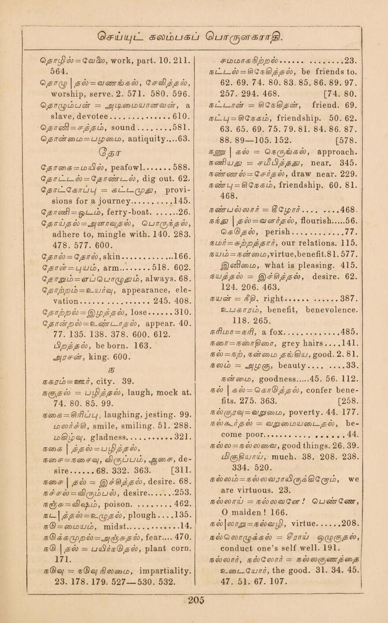 Q&IUIL/lL <5<SdljjU<$LJ GurrQFjGfT&.TrrSd. Q<5/TL$<50 = G<5uck), work, part. 10. 211. 564. Q<5/T(LD | <30 = <3V <5m IEJ 45 <50 , (?<9=6)§^^6)), worship, serve. 2. 571. 580. 596. Q ^ n (Lg ld u <sgt — «jy Lg.etaLDUJ (rear <su sir, a slave, devotee.610. Q ^ rr <s<^\ —^^ ld , sound.581. G)^!r<ssrss)LD = ULp<cS)LD, antiquity.,..63. Q^rr G 55/t <sm & = ld u$ <50, peafowl. 588. G^rrL-i—<so = G^rr<5ffiTL-.<50, dig out. 62. Q p it lLG <35 rr u lj — sl-I—qjo^i , provi¬ sions for a journey.145. Q^rrmfl = (spL-tb, ferry-boat.26. Gp53UJ^30 = cg}j3rrn<51j^<30, Qu^Qg/E^SO, adhere to, mingle with. 140. 283. 478. 577. 600. G^rr<50=Gi<5rr<50, skin.166. Q<35rrm = ljLUld, arm.518. 602. Gj£rrjpiu> = 6ruQurrQggVLb, always. 68. Q&>rrjbrold — &—UJ/Tsui, appearance, ele¬ vation. 245. 408. Q^rrroro<k)=^jLp^^&), lose.310. Q^rrm/n®) = £L-<omi—rr^<so, appear. 40. 77. 135. 138. 378. 600. 612. iSijn^^eo, be born. 163. king. 600. IS ns&nLD — mufr, city. 39. = uifl^peo, laugh, mock at. 74. 80. 85. 99. r&& = @1 rfluL/, laughing, jesting. 99. UDeorrd®, smile, smiling. 51. 288. ldQLp<og, gladness.321. rs<58)<s | ^^£o — u L^^s^eo, r56n&=/E6i»4ri5y, e£i(Tguuuj, de¬ sire.68.332.363. [311. | jgeo = ^d@\^p<30, desire. 68. /Ed&<so = <sQ(if)Lbu<so, desire.253. /E(sj<9^=:6$a£zi>, poison. 462. /El— | p<5®) = &-(tpp5®), plough .... 135. rs(B = ldluld, midst.14. fear.... 470. ib(B | ^<50 = uuShr/E®peo, plant corn. 171. /e®<&] = rE®6ii rSleoemiD, impartiality. 23. 178. 179. 527—530. 532. <!F LDLD/T & /StJbpD <80.23. /EL—L—01) = IdQ!iB&lpEjS®b, be friends to. 62. 69. 74. 80. 83. 85. 86. 89. 97. 257. 294. 468. [74. 80. /EL—L—it sir — HdG /eQ^gst, friend. 69. ielLLj = fdG/e<35ld, friendship. 50. 62. 63. 65. 69. 75. 79. 81. 84. 86. 87. 88.89—105.152. [578. /semi j <5501) = OlEQgEJ&S/), approach. /ESBofluj^/ — &L$iSl^^gj, near. 345. rs<sm<mrG&fr^eo, draw near. 229. /E<oSsrLj = @G/E&Ln, friendship. 60. 81. 468. is <sm u eo <so rr it = QlGLprriT.468. /B/Egj | p<si> = <Eu&rrr'5<sd, flourish.56. Q&Ol^eo, perish.77. /ELDir—sL-pro^ps/rlT, our relations. 115. /EiULD — rEmeaLL,virtue,benefit.81. 577. Jj)(ss$<s®a), what is pleasing. 415. !eujdr3j<so = gg)&@i;5<5®), desire. 62. 124. 206. 463. /EiLitosr = M$sl, right. 387. &-u&rrjLn, benefit, benevolence. 118. 265. /ErflLnrT=fErf), a fox.485. /E<sa/T—rE<E^> rr, grey hairs .... 141. ie<so — /sjb, rs<35/<ss)ld jSnkjQiu, good. 2. 81. ibgold = beauty.33. /E<Esr<5<r>LD, goodness.45. 56. 112. is so | seo = Q & rr® <£ ■£ <so, confer bene¬ fits. 275. 363. [258. rBeo^/r^—eugn^LD, poverty. 44. 177. /E <50 IT <3 <30 = <311 p}] <ct!> LD UJ 6JO L 3j <30 , be- come poor.44. /Eeo<so = fE<so<30<oS)<Eu, good things. 26. 39. lSI(^^Iuj/tuj, much. 38. 208. 238. 334. 520. /E60 60L£> = /E60&)6L]jmiS!(iE)d@Q(n?LD, we are virtuous. 23. IB <50 <30 IT UJ = IE <S0<O0<3UG <3/r ! © u <sm G <5SST, O maiden ! 166. rs So | so rrjp} — ie <so <au l£I , virtue.208. rE<50Q<30rT(Lgd&ed — @jj//uj (SpQp^^eo, conduct one’s self well. 191. fB <o0 (o)) fTIT, ffi (o\) <oV IT fT — fh <d\) 6\) (<EFj <o6fiT £5 66) £5 &-<56)L-GujrriT, the good. 31. 34. 45. 47. 51. 67. 107.