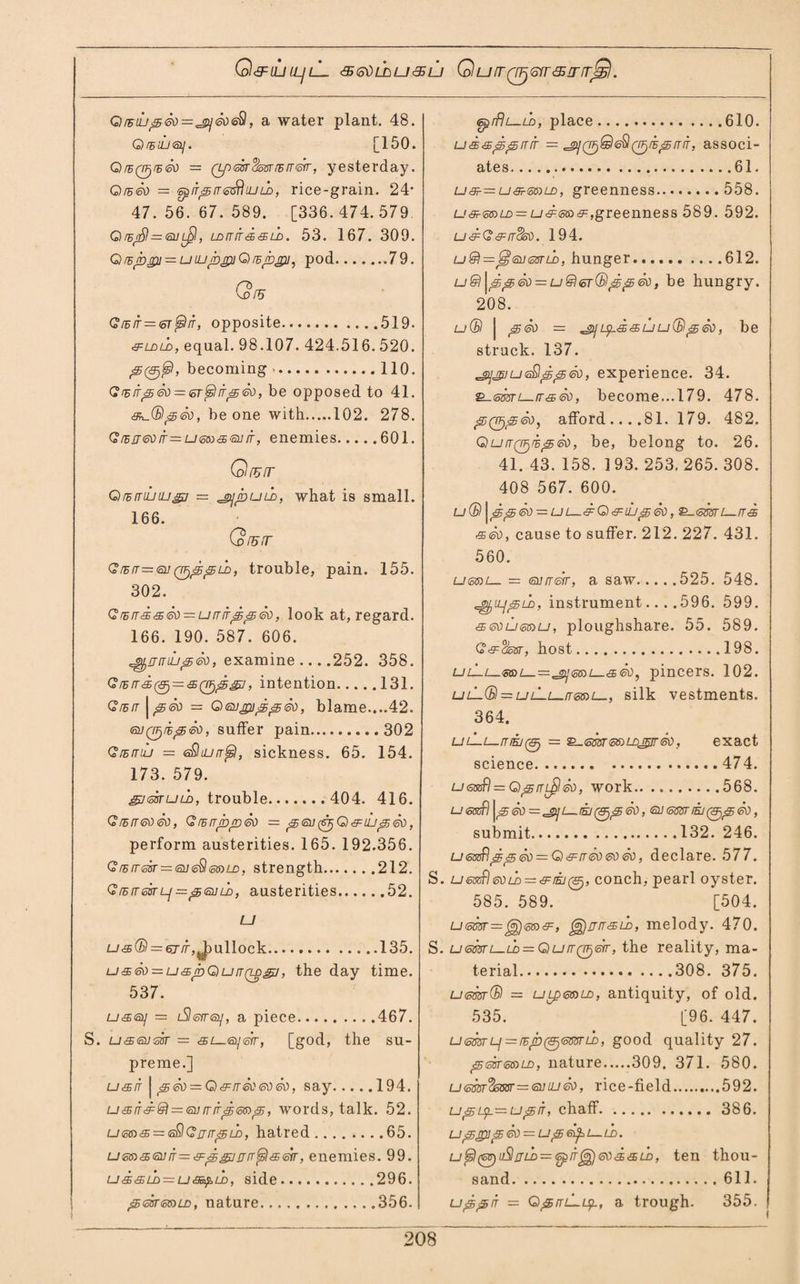 Q&UJLLJlL 'SGdLDUaSU QUIT(TF}<ofT&IffrjS. Glbuj^So==2]So<& , a water plant. 48. G fsiiieij. [150. Qrd(Ttjr5<so ■ Qp<3sra^ssnBrr<fftr, yesterday. GlbSo = '5piri5rT<5zi\iULD, rice-grain. 24* 47.56.67.589. [336.474.579 Qm$=<qu, Lorrirdsih. 53. 167. 309. Qrdrogi — uiLijbjpiQiBjbjpi, pod.79. GW G,/F/f=er^/r, opposite.519. &ldld, equal. 98.107. 424.516. 520. 00^, becoming.110. (? rs itp So — <sr $ it0 So, be opposed to 41. <d^(B<sSo, be one with.102. 278. Gr5rr60ir=u<om<£iaiJir, enemies.601. Qrurr QrErrtutu&i = ^jpuih, what is small. 166. Qruir GrEfT—euQfj^fSLi), trouble, pain. 155. 302. GrEird<sSo = urrrr^^So, look at, regard. 166. 190. 587. 606. ^nrriLi^So, examine ... .252. 358. C/E/ri0 = 50(i^/, intention.131. Qrsrr | ^So = Gsugu^^So, blame....42. <sy0/E0<?L>, suffer pain.302 Grsmu = eSujrr^l, sickness. 65. 154. 173. 579. giearuLn, trouble.404. 416. G/zrreoSo, QtBirpfoSo — <£6J (SrjQ&iij ssSo, perform austerities. 165. 192.356. Grhn-<5sr=<5u<c$(5$)LD, strength.212. GrBiTissrLj—ptsuLD, austerities.52. LJ lj <s(B — 6j it ullock.135. usSo — u^roQurrQ-ggj, the day time. 537. £j<£B<a/ = L9®yr<sy, a piece.467. S. U'Seusir = <£E4_ffl/6rr, [god, the su¬ preme.] u&it | <sSo = G&rrSoeoSo, say.194. = mr^6K>s5, words, talk. 52. u<5G)& = <s£lGaiTf5Ln, hatred........65. u&n^(snS=e=^^!jrr^l<sm, enemies. 99. ud£5ih = uaspuD, side.296. (sir<o$)ld, nature.356. epiflt—LD, place.610. u d &^^ rr it = ^(rFfSle^Q^fB^rrS, associ¬ ates.61. u3r—usr<50)LD, greenness.558. u&-6s)u> = u&eto&fgreenness 589. 592. udG&rrSso. 194. u & = js] <so <ssr ld , hunger.612. u® \^^So = u@6r(Bj5<5So, be hungry. 208. u(B | 0So = ,_gyu^s,<£uu(BpSo, be struck. 137. ^gijjpiu<sflgs0So, experience. 34. £_<smi—tr&So, become...179. 478. ^0^®, afford ... .81. 179. 482. QufT(rF)i^So, be, belong to. 26. 41. 43. 158. 193. 253. 265. 308. 408 567. 600. lj (B \<s^So ■= uG)&uj^So, ^-(smi—rrSe <sSo, cause to suffer. 212. 227. 431. 560. u&sol— = <nurreir, a saw.525. 548. ^iLj^LD, instrument.. . .596. 599. <35<soLj&nu, ploughshare. 55. 589. G&%m, host.198. ljL—L—sa>£_~^gj<5ci)L_<$SO) pincers. 102. ulL(B — ljlLl—[t<5S)1—, silk vestments. 364. ulLl-itiej(<9j = ^emenLDjjrSo, exact science.474. u<33nfl = G0rrl£ISo, work.568. u<o®f) | cjSo —^gijL_/s/00So, qjssstm(&j£5So, submit.132. 246. u<ossfljg^So = G&rTSo6oSo, declare. 577. S. u@x£l<soLD = d:iEi(Sj, conch, pearl oyster. 585. 589. [504. u<oSvr=gi))<ot»<sF:, g^arr&U), melody. 470. S. u<mrL-LD==GutTQTje(r, the reality, ma¬ terial.308. 375. uem(B = uLpeeiLD, antiquity, of old. 535. [96. 447. u<5mLj=rEjb(&j(omLD, good quality 27. <5<ssr<5c>u-D, nature.309, 371. 580. u<mr%5BBr—<a]iuSo, rice-field.592. chaff. 386. U^SJ^So~U^e^L—LD. u^l(^u)jSljLb = i5pS^)6od<sijo, ten thou¬ sand.611. upprr = G^itlLl^., a trough. 355.