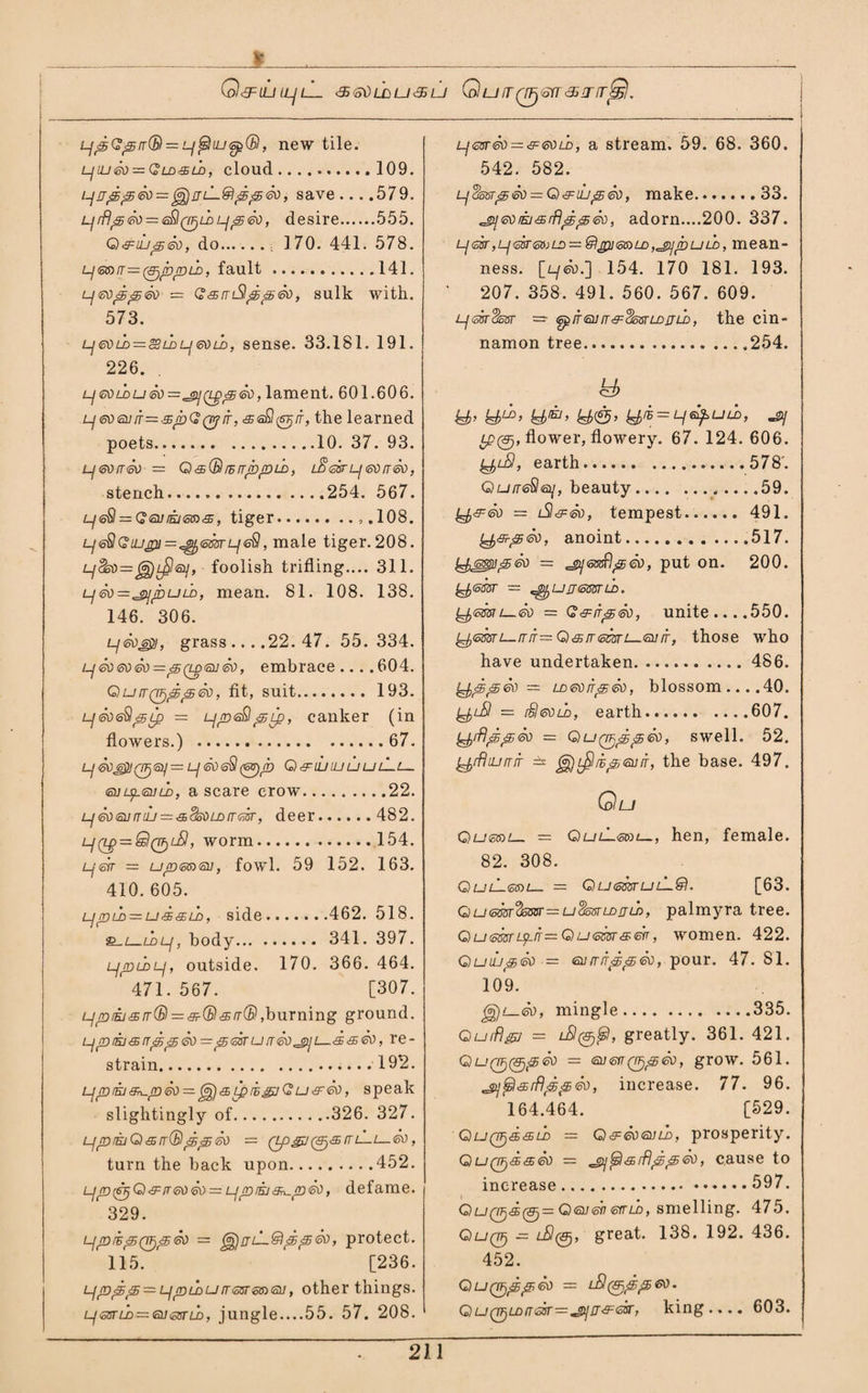 X __ Gl&UJU-jLL <35 o\}LDU<S LJ Q U IT (YJj<otT <35!Tir^S. LjpGpir(B = Lf@iiU6p(B, new tile. l]iuSo = Qldsld, cloud.109. i-luppSo—^rjL—SippSo, save....579. prflpSo = e£l (VjLD p p So, desire.555. QsujpSo, do.. 170. 441. 578. psarr—^pprii, fault.141. psoppSo — Carrl$ppSo, sulk with. 573. L]6dlL = gii>L]gold, sense. 33.181. 191. 226. p€Ou>uSo=^ii(r:ppSo, lament. 601.606. peosorr—spGQyif, asS^tr, the learned poets.10. 37. 93. p60rrSo = Q&(& rhTTppLD, lS 6ST LJ <50 rT60, stench.254. 567. peQ — Georasas, tiger.,.108. p6BGiupi=^)6mp<$, male tiger.208. LjSSo=^)L^l6i], foolish trifling.... 311. pSo=^ppuLD, mean. 81. 108. 138. 146. 306. pSo&i, grass ... .22. 47. 55. 334. p So so So — &i(ld6u So, embrace .... 60 4. Qurr^ppSo, fit, suit. 193. p Sos^prp — ppeBpip, canker (in flowers.) .67. p 60 601061]= Lj So <oS (6g)h QslUlUUUlLl— soipsold, a scare crow.22. pSoeomu — sSsOLDrrsk, deer. 482. Lj(t£ = Q(Tf)LSl, worm.154. perr = upsaso, fowl. 59 152. 163. 410. 605. LjpLD — ussLo, side.462. 518. _ldLf, body. 341. 397. pptbp, outside. 170. 366. 464. 471. 567. [307. ppiej&rr® = &(Bsrr®,burning ground. ppiasrrppSo—psaru rrSo^pi—<ss60, re¬ strain. 192. Ljpra&L-pSo — ^sLpihgjGu&So, speak slightingly of.326. 327. ppraQsrr® ppSo = Qp^](^sml~L—60, turn the back upon.452. Lfp^Qsrr6oSo~upra&n-pSo, defame. 329. ljprhpQF)pSo — ^jjjuSppSo, protect. 115. [236. p ppp — p p ld lj rr ssr 6016u, other things. Psstld^sosstld, jungle....55. 57. 208. L-josrSo^ssoLD, a stream. 59. 68. 360. 542. 582. pSosrpSo = QsiLipSo, make.33. 60rasrflppSo, adorn....200. 337. Ljssr,Lf6isr6aLa — &pi6aiLD,jijpuLD, mean- ness. [l/So.-] 154. 170 181. 193. 207. 358. 491. 560. 567. 609. psk^ssr — spfrsurr&dosrLDnLD, the cin¬ namon tree.254. <y> kb’ kb^> kb™> kb&> kbr* = Lf6&UL°’ -sy tP0, flower, flowery. 67. 124. 606. y,iS, earth.578'. Qu/reSa/, beauty. .59. IP&So — rSlsSo, tempest...... 491. t^s-pSo, anoint.517. y^spipSo = ^safilpSo, put on. 200. — ^urreasnb. rpsmi—So — G&rrpSo, unite ... .550. ^sssri—rrj=QsrrsSsri—so S, those who have undertaken. 486. LfrppSo = LoeoirpSo, blossom ... .40. = rSleouD, earth.607. y^rflppSo = Qu^fjppSo, swell. 52. ^rHurrS ± jg)t£lipsorr, the base. 497, Qu QussiL_ = QulLsvu—, hen, female. 82. 308. QuLsai— = QusmutL&l. [63. Qu6mr%om==u$mt-D£ru>, palmyra tree. Qusoarrp-iT = Qu6ikrsSrr, women. 422. Quuj&So = eorrirppSo, pour. 47. 81. 109. jg)!—So, mingle.335. G)uiflgjj — greatly. 361. 421. QuQTjrpjpSo = so err Q^p So, grow. 561. ^^srftppSo, increase. 77. 96. 164.464. [529. Quq^ssljd — QsSosold, prosperity. Qu(pssSo = jpi$5l&rflppSo, cause to increase.597. QuQTj&fp)— Qsosb sitld, smelling. 475. QuqP) — rBlrp), great. 138. 192. 436. 452. QuQF/ppSo = rS^ppeo. Qu(TF)uirr63r=^i]js:6sr, king.... 603.
