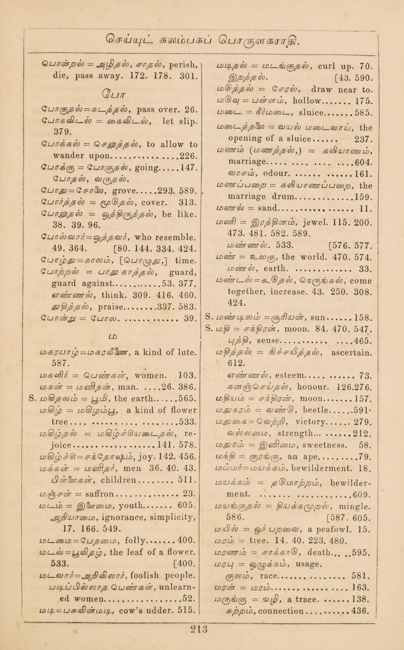 Q&LUlLjL <£(odLDU<EGU QU(TQJjGfr'SlTfT^j. Qutrearp<sv = jp/L^aa®), &rrp6D, perish, die, pass away. 172. 178. 301. Qu IT Qu[T(&);5<sv — &l—15£5&>, pass over. 26. Gurr&sSlL—®) = em&e&lL—®), let slip. 379. Gurrdaeo — Q&£>]pp&), to allow to wander upon.226. G’u/r<s0 = Gurr^peo, going.147. Gurrpeo, Qurr&j — G&rrck), grove.293. 589. Gurrnpp<50 = gpQlp®), cover. 313. Gurreppeo = be like. 38. 39. 96. Gutr(k)(Svrr[T=<sp^^<nuiT, who resemble. 49. 364. [80. 144. 334. 424. GutTLp&i — <5rr<sDih, [Qurr(t£gj,] time. Gurr/bpSo = urrgy srrppeo, guard, guard against.53. 377. erememeo, think. 309. 416. 460. snapped, praise.337. 583. Qurresrpi = Gurrev. 39. LD LD&jiurrLp — LD'SjsS'fasar, a kind of lute. 587. LDseSrr = Qu<sssr<£err, women. 103. los&st = LD&$f5tcfr, man.26. 386. S. LoSlpeoiD = Lfri-Sl, the earth.565. ldQlq = ldQlpldlJj, a kind of flower tree.533. ldQld&So = LoQLD<d:&uj<5su—s&), re¬ joice. 141. 578. LDQLp&@i — &iiG^rre^LD, joy. 142. 456. LD3,.s>&r = ld<5Gtlit, men 36. 40. 43. iSlerrSstr&err, children.511. LD((nj&&rr = saffron.23. ldl—ld = ^jdsnemLD, youth. 605. ^rShurrmLD, ignorance, simplicity, 17. 166. 549. LD l—<30 LD = G Up 65) LD , folly... 400. ldl—<50=^6®pLp, the leaf of a flower. 533. [400. LDL—tsurriT^cgi/nfileQGtirriT, foolish people. uLp.uiSleoeoirjS Qu<cm&<str, unlearn¬ ed women.52. LDLjL—u&sQissrLDLp-, cow’s udder. 515. LDUpp 60 — LDL-EJ^peO, CUl’l Up. 70. ggjpppeo. [43. 590. ld®gj&jSo = G&nSo, draw near to- ldCBsl/ = umtoiTLD, hollow.175- LD65)L— — ifflTLDtotDl—, sluice. 585. LD65)l—pp$S0 == 6JLU60 LD65)L_6JLTUJ, the opening of a sluice. 237. LD6BGTLD (LD 655Tpp <50 ,) = <£ 6$ UJ LT 60W LD , marriage.604. euir&LD, odour.161. LD 655TULj65)p ~ <35 6$l IJJ W <5B5T LJ LJ 60)p, the marriage drum.159. LD<sm<sd = sand. 11. iDisasfl — (a£jrrp&ilssrld, jewel. 115. 200. 473. 481. 582. 589. LDsm<mrSo. 533. [576. 577. LD<sm — the world. 470. 574. LoemSo, earth. 33. LD65ari—So — s^®pSo, QrBQprtj&So, come together, increase. 43. 250. 308. 424. S. LDimriDLeoLD = 0//?luear, sun.158. S. ld^I — ^li^lrjm. moon. 84. 470. 547. Ljptsl, sense.465. LD^IppSo^ = r£l&&iiSlppSo, ascertain. 612. <sr<mr6mSo, esteem. 73. & ear (STj G) & uj ^ So, honour. 126.276. ld^Iujld — ^li^lrresr, moon.157. LDgj-sjjLD = euimr(B, beetle.591* ld£v@d3, — QenprSl, victory. 279. <suSo60 65)ld, strength.212. ld&juld = ^j<s6fl&BLD, sweetness. 58. LDfB^I = 0ir/E/0, an ape.79. ldldldit—LDUJLE65UD, bewilderment. 18. ld m & & ld = ;£ (B ld rrdt>p ld , bewilder¬ ment.609. ldujr£j065So — Sr!ius&(tppSo, mingle. 586. [587. 605. LDuSleo = <spiT uromeu, a peafowl. 15. LDrnD — tree. 14. 40. 223. 480. LDjemLD = ®, death.595. LDJJLj = (opQgd&LD, usage. 06Vii), race. 581. LDjjek = ldjjld.1 63. 4O0/E/0 = •sjl^, a trace.138. a-jbpLD, connection.436.