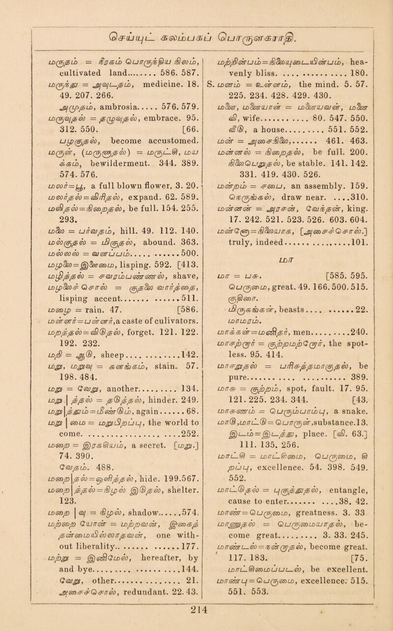 GlcFLULL/L_ <5) &i) L£> U 3> LJ Q U IT 0 GIT'S JT fT^j. LDQTj^U) — fffj&LD QurTQ^rE^lUJ £]®ni>, cultivated land. 586. 587. LDQjjrsgj — ld , medicine. 18. 49. 207. 266. ^(Lp^LD, ambrosia. 576.579. ldQFjtsLj<3j&n = j5(zp<Qii^6d, embrace. 95. 312. 550. [66. become accustomed. LDQFfGir, (LD0(= LDQFfL-®, LDlLI d&u>, bewilderment. 344. 389. 574. 576. LD&dfr= y, a full blown flower. 3. 20. LD&)npeo — <^irflp&), expand. 62. 589. LD<sSlpG0 = (S<oS)p^60, be full. 154. 255. 293. ldSsu — uitgu^ld, hill. 49. 112. 140. LD<sV(ejpeb = abound. 363. lo ai) su sb = tausrruuLn.500. LDLpdsb—f°£)<jsa<mLD, lisping. 592. [413. LD$p<g®d — s:6iiju)u<omsm&), shave, LDLpds$&: Q&rrSo = surrrrpea^s, lisping accent.511. LDGfoip — rain. 47. [586. LD<sir<5friT=u<sfr<diriT,ei caste of culivators. Loppp So = <s£i(BsjSo, forget. 121. 122. 192. 232. ldj£I = , sheep.142. LDjp, LDjpi<mj — s>sirfsjtSib, stain. 57. 198. 484. LDgi] = Qesujpj, another.134. ldjp) | jeSo = p(BppSo, hinder. 249. u)jp\p&u> = LB<mr(£lij>, again.68. Lojpj | e»Lo = LDjp)i3p u p, the world to come.252. LoeajD — ^jjs&nuLD, a secret, [_Lopi.J 74. 390. GsupSo. 488. LD®»p\pSo = <sp<siflppSo, hide. 199.567. Lom/D | ppSo = $LpSo gg)(BpSo, shelter. 123. ld<oS)/d | ey = SlipSo, shadow.574. Lop&ap Giurrssr — LDppsussr, ^<ss)<sp peksmDuSlSo eo rrp <su <zsr, one with¬ out liberality.177. Lojbjpi = <5$ G ld So, hereafter, by and bye. 144. Gsujpi, other. 21. ^Sfm^^Q^rrSo, redundant. 22.43. ld^d/SIesruld = iSSsop&ai—uSlearuld, hea¬ venly bliss.180. S. ldgstld — &-6rr<oiTLn, the mind. 5. 57. 225. 234. 428. 429. 430. LD$oOT, LDL/oST IU (T m — LdSo3T UJ <Sl] etr, LD^TcPST <sS, wife. 80. 547. 550. eS(£l, a house. 551. 552. ldSst = . 461. 463. ldSst<osrSo = iSenppSo, be full. 200. iSldsoGtupipSo, be stable. 141. 142. 331. 419. 430. 526. LD<ssrpiSo = &<5tsu, an assembly. 159. Qrz(7FliKi<£<so, draw near.310. LDmssrm — ^prj&dn, G<surspcar, king. 17. 242. 521. 523. 526. 603. 604. LD<ssrG(6U) = fSSsoujn'65, [^yssD^^O^/rsb.] truly, indeed.101. uorr ldit = u&r. [585. 595. QuQijefrLD, great. 49. 166. 500. 515. 0^?<g»/T. beasts. 22. LDrTLDJJLD. ldrrs>sir=ldpif, men.240. LDtT&rr>Qr}n — (^ppLopG^ir, the spot¬ less. 95. 414. ld rr ’LFjpi3> So — urflgrppLDrrfppSo, be pure.«,. 389. LDLTffr — (Sjcopui, spot, fault. 17. 95. 121.225.234.344. [43. ldltsriotttfrLD - QufjptDurruDLj, a snake. ldit(B ,LDrrL-(Bl — QutTQTj&r, substance.l 3. ^)L-i})= (a£)i—pgj, place. [aO. 63.] 111. 135. 256. LDrri-L&l = LDITlL&I<5G)LD , QU(T^<oS)LD, © pup, excellence. 54. 398. 549. 552. Loru-LtBp®) = l/0^^7 p&), entangle, cause to enter.38. 42. LD!T<mr=G)U(jF)<si$)LD, greatness. 3. 33. LorremipSo = Qu(jfi<oaLDiurrp&), be¬ come great. 3. 33. 245. LDn<5mL—<sti — rs<5srQrfp&), become great. 117. 183. [75. LDirLL®mLDUui—<sv, be excellent. LDrrsmp — QuQ^stDLD, excellence. 515. 551. 553.