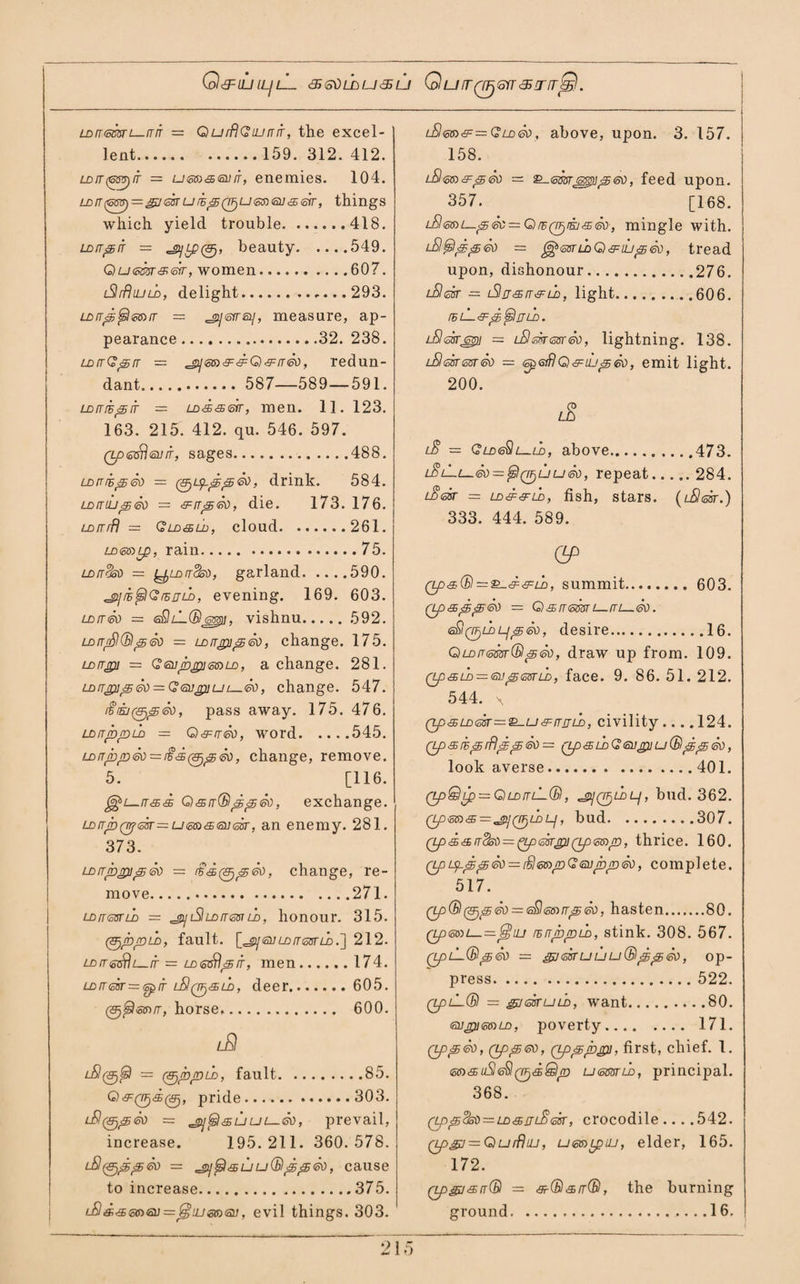 O&LUILJlL <S S\) L£) U LJ Q U IT Q^GTT <5 !T fTjS. LDfUBcsr i_it it = QurflGiunfr, the excel¬ lent.159. 312. 412. ld[T(Gsv)it — umasvit, enemies. 104. LDn(^=j&<stfurE^(7Fju<sn<5i]<£<sfr, things which yield trouble.418. Lorr^rr = ^Lp0, beauty.549. Qu<cm&&r, women.607. iSlrflujLD, delight.,...293. LDrr^^<cis)iT — ^syts!/, measure, ap¬ pearance .32. 238. LDtrGjsrr = redun¬ dant. 587—589—591. LDfrrs^ir = LD<s<s<sfT, men. 11. 123. 163. 215. 412. qu. 546. 597. 0O£o9<a//r, sages.488. LDni^So = 0^6^^, drink. 584. uxriLi^So = -pits®, die. 173. 176. LDfrrfj — Qld&ld, cloud.261. Lo<sff)Lp, rain.75. to/rob — ^LorrSoO, garland.590. ^jy/E^C/5/rLo, evening. 169. 603. LDfr&) — sSliKBemi, vishnu. 592. ldrrpl(BpSo = LDrrgu^So, change. 175. LDrrgu = QeupjpimLo, a change. 281. LDrT£up®) = G<3i]£uuL—&), change. 547. iiiej0^So, pass away. 175. 476. ldit^/dld — Q&rr®, word.545. LDnlib(!D®)=i$<£(&)^56ti, change, remove. 5. [116. ^L—ir<gs& Qsrr(B^^<®, exchange. LD[rpQrf<ssr~um&<ai]<35r, an enemy. 281. 373. LDrrp£u^&) = £’'£(&)i@®), change, re¬ move..271. LDireanb = 'JuSIlditgbiu), honour. 315. (Sj/b/DLb, fault. [^ sir ld/rear z_o.] 212. = LD<ssr\^rr, men.174. LDrr<cir=<sprr lSq^^u), deer. 605. 0^®5)/r, horse,. 600. lA = (SjppLD, fault.85. G)6^0<£0, pride.303. = ^gijfsI'SULJi—®), prevail, increase. 195.211. 360.578. = 'Vijtsl'SuuQ)^^®), cause to increase...375. u9«<a<s»a;=:j2jajg®<5y, evil things. 303. l3<oo>'9:=Gld<80, above, upon. 3. 157. 158. = g-gs3rg3g)>0@?, feed upon. 357. [168. lE <sb> i—jS &: = Qr6(rF)rsj'S<k), mingle with. = {^mLoQ Util'S®), tread upon, dishonour.276. lSIsST — iSljJdE IT & LD, light.606. IhlL.&^^ULD. tSesTjotpi — L&lsTfrssr®, lightning. 138. LSlekasr® — tspGiflQ&iu^®, emit light. 200. lE l§ = Qldg$l—ld, above......473. lSiIl- ® = ^I(TF)UU®, repeat. 284. lSsst — LD&6FLD, fish, stars. ( lSIcoST.) 333. 444. 589. OP Ops® = summit. 603. — Q)s,n<sm . <sQ0zi)L/p<®, desire.16. QLDP-<mr(Bl<5{k>, draw up from. 109. Qp<gjLD — <su&j<sstld, face. 9. 86. 51. 212. 544. x (zp<£LD®sr=&-u&rTjnb, civility.... 124. Qp&b<srfliE^®= QpSLDQiSUgllU®^^®, look averse.401. (zpQip = CiLDruL®, ^jQ^LDLj, bud. 362. Qp<o&&='£i]Qr)LDLi, bud.307. Qpa3>tid® = ^Lpmgi](Lp<sis)p, thrice. 160. QpijL^p<sd = iSle6>jnQ<5tiipp®, complete. 517. Qp(B(&jjg&) = 6£leB)trj£&), hasten.80. Qp&su——^iu rsrrjbpLD, stink. 308. 567. QpiL®^® = gj <sisr u u u (B'ip®, op¬ press. 522. QpL-® — gyskuLD, want.80. gujPIGold, poverty. 171. Qp<5®, (tp<£®, (Lp^rr>&y, first, chief. 1. msuSle^Q^dQjD ussbtld, principal. 368. Qp^(isi) = Ln&ijLB<asr, crocodile... .542. Qpgj^=Qurfliu, u&nipLU, elder, 165. 172. qP&i&it® — &(B&rr(B, the burning ground.. 16.