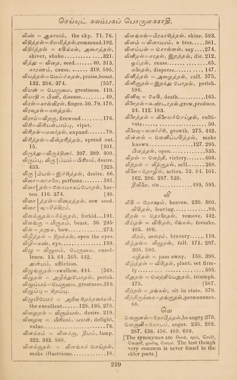 G&IUILJlL <35<S0lhu&U QufTQFjGfT&J'irJs). ©0siriEi'3><5d~iSi!j£B[T®’S>8j<sd, shine. 593. <sfl<533T = ^smuLo, the sky. 71. 76. eSltsIppev = [§luJuSlf5<£<ik), command. 192. isQtsItrppei) = rs(Bd^So, ^gijesi^ppSo, shiver, shake.321. <&<sgj = ©06®^, seed.40. 313. <sirijGmu), cause. . 319. 595. <z£hu^^<50r=QLD<lj&&-^ed, praise,hoast. 132. 206. 374. [557. eSojcar = Qu(Pj@sLD, greatness. 110. eSIiurrfs) — iSlmfl, disease.49. <s$rj<50 = <£rr60<a£!rT®), finger. 50. 79. 170. <s£rr6i]p6\) = &6\)jgp6d. eSljjrriu — eSlp^, firewood.176. ©0rfl=60tftiuesrumbLf, viper. <s£lrFI^&) = LD6i)iT<5®), expand.78. ©0rfl£5&i<k> — ©0ms;rf)p<5eo, spread out. 15. [401. 600/£<g7 = s$0/E^OT7r. 397. 399. 400. eSiQ^uL-j, ©00 j uuld = iSlrfltuld, desire. 433. [325. ©00 j ldu®)=, desire. 66. <s£l<o®rr—<oi]rr&$53r, perfume.591. <^6iniT\^6ti==G<si]3;LDrr<£uQurr^So, has¬ ten. 110. 374. r [40. 60g®/7 | , sow seed. ©0<s»/r | 6!/ = £f&Quld. <^edd(&ji@(5d = £'£(Uj^So, forbid—191.1 ©0eoiej0 = lSIqfj&ld, beast. 36. 295* ©0©i> = &m\ffh. bow.273. eSlLpIpp^) = tslpd&&o, open the eyes. <s£Il^I = '£<mT, eye.199. i ©§(Lp — sQq^ldld, OuQ^eaLD, excel¬ lence. 13. 64. 365. 442. guskuLD, affliction. ©0Q.piejf<EF)&jSo — swallow. 444. [568. — jpjl£IiegjQu/rp©o, perish. (^(LguuLD — QuQfj&s^LD, greatness.316. tsQQgUL-l — ®pULj. ©0(LplSI(2ujtrit — egtffifilisi] ®pihj£6HrT&eir, the excellent. 125. 195. 278. tsSmcppSo — s£l(7F)U>u&o, desire. 219. eSetoLptaq — lShBujud, umsfr, delight, value.76. t^leird^LD = <sfl<srr*puLD, lamp. 322. 342. 588. 60 <SfT<£ 60 = ©0®fT tEJ<£& Q&LUp<30, make illustrious.18. ©0©yrio = <s£l<sirrrLDjjii), a tree.361. <sSlemhu<so — Q&rr®)6d60, say... .274. sEl&flped — ^rrpSo, i), die. 212. epiLpeo, cease.65. <ss§sop&), disperse.147. <£l<sfilpp<k> = ^mLppptk), call. 575. sQeifl^pSv^z^jprB^j Qurrpdo, perish. 596. eSeiflsi] = Q<s(B, death.165. e£) dstrp &.<omi— ir<5 &), grow, produce. 24. 112. 183. 60%offp<s<k) — sQSsiriLi&Q&iLjpSd, culti¬ vate . 50. 60&rr©s/=<si7s)ir/r<s^, growth. 275. 442. ©0<swafr©) — O <su Gift u u (B p p So, make known.127. 295. iSliorrppGQ, open.535. 60/dsi) = Qsnpj^, victory. 606. 60pp&) — s&lp So, sell.268. ©0$sar— QprrL^ISo, action. 53. 84. 101. 162. 206. 297. 539. j§?60§ssr, sin.499. 595. <ai? <s0© — Qi^>na5£.LD, heaven. 230. 580. 60(5)^60, leaving.80. <$<£&) — Qpircktiptih, remove. 442. GfiLuaiv — 60(Bpa), i§jej&&), forsake. 405. 406. t^rjLD, <sjo<svirii), bravery.110. 60LppSv— ©0(tpG><s\), fall. 171. 297. 305. 590. <sLfip<th = pass away, 158. 398. 60— 60(BpSo, plant, set firm¬ ly . 595. 60pip<50 = Qeup/SlQup]p<so, triumph. 175. [587. eSjbpSo = piij<35fk>, sit in state. 578. <s0p EJ (&)<£&), permanence. 88. Qgij O<su(^€fr60 — Q3^mSlpp6Ci,\)e angry.278. O6u06(0 = Qv£ituld, anger. 235. 282. 287. 436. 456. 4S9. 609. [The synonymes are Slesrtb, spit, Q<?u3ir, Qpesfi&j, Q&nuih. The last though very common is never found in the older poets.]
