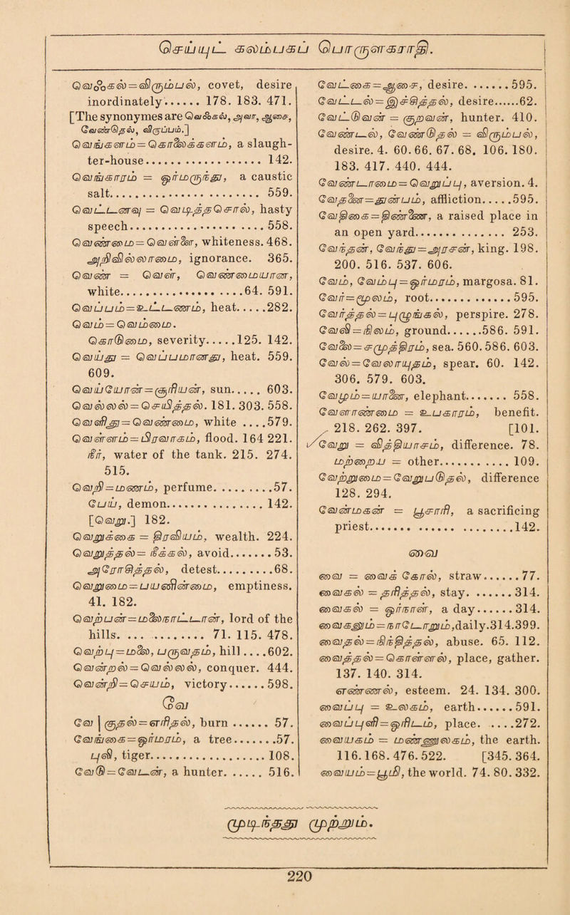 Q&ili[L]lL ■s&dLhLj<5u QufTQrjGfr&inrjSl. Q6UoQ&<so — <z$(TF)LDU<8i), covet, desire inordinately. 178. 183. 471. [The synonymes are Oa/ooseu, ^euir, GeuasbrGltseu, e3(juUin.j Q(ni]rij'£<oirLD = Q&[T<3oii<£.&<sirLD, a slaugh¬ ter-house.142. Qsura&rrrjLD = tsprrLDQFfi^j, a caustic salt. 559. Qqjl_l_tovrsi] — OgtuipppO &ri<5\), hasty speech. 558. Q<sj<ossr<os>LD — Qisnsir8str, whiteness. 468. 'gji$GQ£o<5\)rr<5G)LD, ignorance. 365. QtaUtsm = Gxsueir, Q<su(oSsr<oSiLDiLiiT(3sr, white.64. 591. Qq]uuld = ^-l~l—(ssstld, heat.282. Q <S1]LO = G) <al]LD<SG)LD . Qsn(B<oSiLD, severity.125. 142. Qsuiu^j — QqjuuLDrrtzsrgj, heat. 559. 609. QeuiuGiuiT'osr=(e!jrfliij<z3r, sun. 603. Q <su So <so So = Q&uSlppSo. 181. 303. 558. Q€U6ifljr2 = Q<5i]<om<oaLD, white ....579. Qisasyrsvru)—• iSlrjsvrr&LD, flood. 164 221. /iiT, water of the tank. 215. 274. 515. QtsurSl = LD<mnb, perfume.57. QuiL, demon.142. [G)<svp.] 182. Q<a;j3/c®(S»6? = (sIjgQluld. wealth. 224. Q<supippSo — r§&&So, avoid.53. ^GrjrrQppSo, detest.68. Qeujp]e®LD = uiLi<5$<sfr<offjLD, emptiness. 41. 182. Q<snS)UQ5r=LDds^rErrL—i—[T(ssT, lord of the hills. ... . 71. 115. 478. Q <SU pLf = LdSoO, UQTjQjpLD, hill . . . .602. Qoi<mpSo = QqjSogoSo, conquer. 444. Q®]Qsrt£!=Q&ujLD, victory.598. Qtoll Got j (&,pSo = 6rrflpSo, burn.57. G®jiE/<sn& = GpiTLDjjU), a tree.57. tyefi, tiger.108. Q<3u(B — G(onL-<ok, a hunter.516. G<e>jlL<s5)'£='^i)<5®'9=, desire.595. <?sulLiSo = ppSo, desire.62. G <2u lL® fill sir = (gjnrysiKcBr, hunter. 410. Gsusmi—So, Geuessr® pSo = <s00/i>uSo, desire. 4. 60. 66. 67. 68. 106. 180. 183. 417. 440. 444. G<3i]<mn—rT<ss)LD~Gi<angi]ULj, aversion. 4. G<su^<Sosr=^K3sruLD, affliction.595. — <3osar, a raised place in an open yard. 253. Q<suip<ok, G<au/hg]=^i]rr&<sisr, king. 198. 200. 516. 537. 606. Gguld, G<aiiwLf = <spitLDfjLD, margosa. 81. Qtsufr—^Lp&nb, root.595. Q(au/rppSo = Lf(Lprijs,eu, perspire. 278. GeueSl = £I6VlL, ground.586. 591. GtoiidoO^&QppSjlrTLD, sea. 560. 586. 603. G<suSo = Geu0OfriLipL£>, spear. 60. 142. 306. 579. 603. G<auLpld = luirdssr, elephant. 558. G(SU6frrr<5mmLD = ^usrrjjLb, benefit. 218. 262. 397. [101. i/Geupi = tsSp^ujrT&U), difference. 78. Lopmpuu — other.109. Gsvppi<caLD = G(Si]piu®pSo, difference 128. 294. GQussrLD&zisr = a sacrificing priest.142. <S3) (SI/ €t»<av = ®ai« Q&rrSo, straw.. ....77. m/susSo — prflppSo, stay.314. (ttxstJ&So = spirrErreir, a day.314. 6» ®]<s£uld = rh nGL-rrpiLD,daily .314.39 9. msnpSo — Slii^IppSo, abuse. 65. 112. <ssysuppSo = Q&rreirefrSo, place, gather. 137. 140. 314. ST®rsrsmSo, esteem. 24. 134. 300. moruLj — Q-gO'Sld, earth.591. (oaenuLjioiB^tspfBi—Lb, place.272. m<suiu<sil> = LD<5m60<o\)<3oil>, the earth. 116.168.476.522. [345.364. m<smuLD-~^LSl, the world. 74.80.332. (LpLS^rU^Jg] (Lpp£ULn,