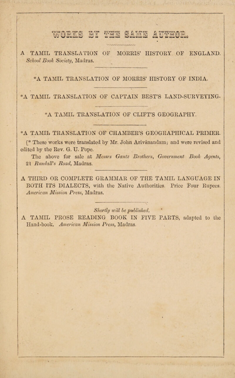 A TAMIL TRANSLATION OF MORRIS’ HISTORY OF ENGLAND. School Book Society, Madras. *A TAMIL TRANSLATION OF MORRIS’ HISTORY OF INDIA. *A TAMIL TRANSLATION OF CAPTAIN BEST’S LAND-SURVEYING. *A TAMIL TRANSLATION OF CLIFT’S GEOGRAPHY. *A TAMIL TRANSLATION OF CHAMBER’S GEOGRAPHICAL PRIMER. [* These works were translated by Mr. John Arivanandam; and were revised and edited by the Rev. G. U. Pope. The above for sale at Messrs Gantz Brothers, Government Book Agents, 21 RundalVs Road, Madras. A THIRD OR COMPLETE GRAMMAR OF THE TAMIL LANGUAGE IN BOTH ITS DIALECTS, with the Native Authorities. Price Four Rupees. American Mission Press, Madras. Shortly will he published. A TAMIL PROSE READING BOOK IN FIVE PARTS, adapted to the Hand-book. American Mission Press, Madras.