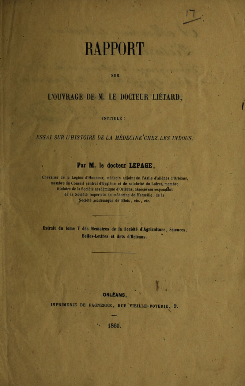 r 4’ » 1 RAPPORT SUR L’OUVRAGE DE M. LE DOCTEUR LlETARD, intitule: : I • \ ESSAI SUR L'HISTOIRE DE LA MEDECINE'CHEZ.LES INDOUS; Par M. le docteur LEPAGE, Chevalier de la Ldgion-d’Honneur, mddecin adjoint de l’Asile d’aliends d’Orldans, membre du Conseil central d’hygidne et de salubritd du Loiret, membre titnlaire de la Socidtd acaddmique d'Orldans, associd cerrespondSnt de la Socidtd impdriale de mddecine de Marseille, de la Socidtd acaddmique de Blois, etc., etc. Extrait do tome V des Memoires de la Soeiete d’Agricnllure, Sciences, Belles-Lettres et Arts d’Orleans. t r. ORLEANS, IMPRIMERIE DE PAGNERRE, RUE 'VIEILLE-POTERIE, 9. *• 1860.