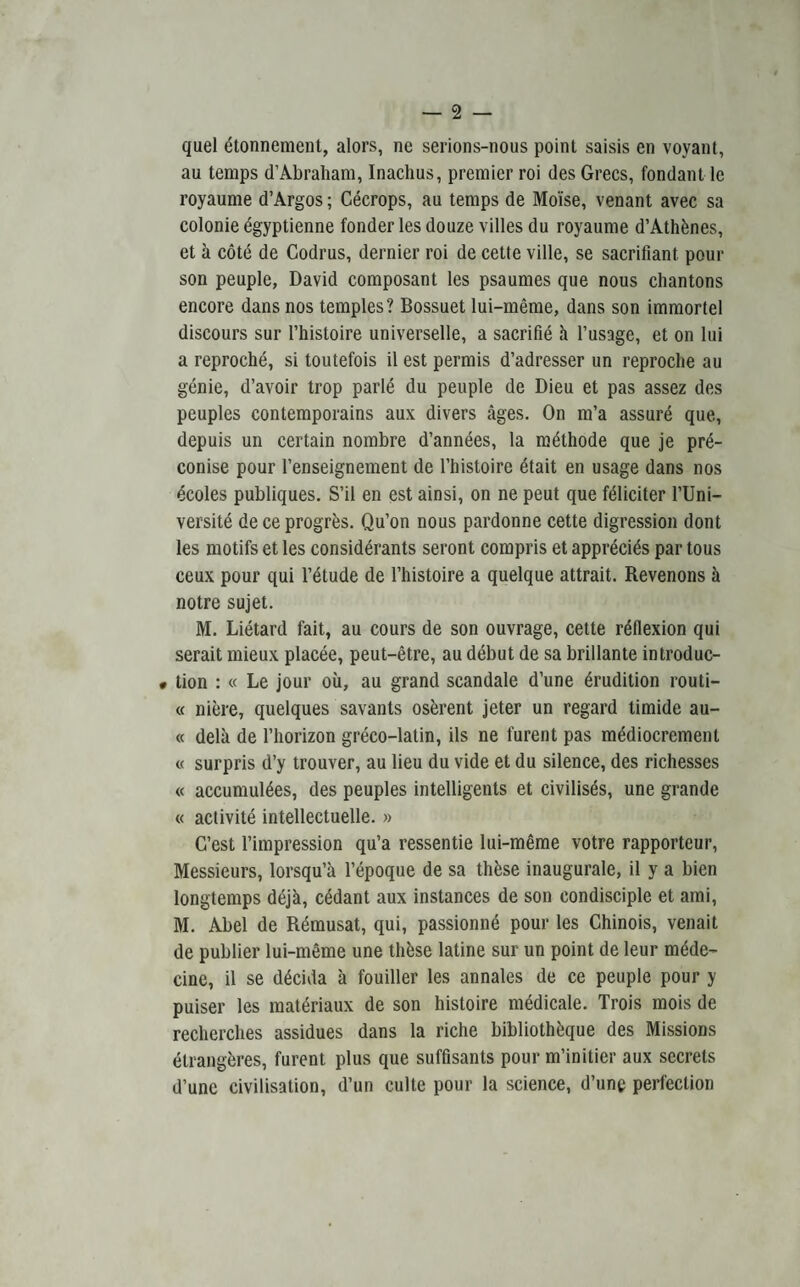 quel etonnement, alors, ne serions-nous point saisis en voyant, au temps d’Abraham, Inachus, premier roi des Grecs, fondant le royaume d’Argos; Cecrops, au temps de Mo'ise, venant avec sa colonie egyptienne fonder les douze villes du royaume d’Athdnes, et a cote de Codrus, dernier roi de cette ville, se sacrifiant pour son peuple, David composant les psaumes que nous chantons encore dans nos temples? Bossuet lui-meme, dans son immortel discours sur l’histoire universelle, a sacrifie h l’usage, et on lui a reproche, si toutefois il est permis d’adresser un reproche au genie, d’avoir trop parle du peuple de Dieu et pas assez des peuples contemporains aux divers ages. On m’a assurd que, depuis un certain nombre d’annees, la methode que je pre- conise pour l’enseignement de l’histoire etait en usage dans nos ecoles publiques. S’il en est ainsi, on ne peut que fdliciter l’Uni- versitd deceprogrds. Qu’on nous pardonne cette digression dont les motifs et les considerants seront compris et apprecids par tous ceux pour qui l’dtude de l’histoire a quelque attrait. Revenons a notre sujet. M. Lietard fait, au cours de son ouvrage, cette inflexion qui serait mieux placee, peut-etre, au debut de sa brillante introduc- • tion : « Le jour oil, au grand scandale d’une drudition routi¬ ne niere, quelques savants osdrent jeter un regard timide au- « dela de l’horizon greco-lalin, ils ne furent pas mddiocrement « surpris d’y trouver, au lieu du vide et du silence, des richesses « accumuldes, des peuples intelligents et civilises, une grande « activite intellectuelle. » C’est l’impression qu’a ressentie lui-meme votre rapporteur, Messieurs, lorsqu’a l’epoque de sa thdse inaugurale, il y a bien longtemps dejh, eddant aux instances de son condisciple et ami, M. Abel de Rdmusat, qui, passionne pour les Chinois, venait de publier lui-meme une thdse latine sur un point de leur mede- cine, il se ddcida a fouiller les annales de ce peuple pour y puiser les matdriaux de son histoire medicale. Trois mois de recherches assidues dans la riche bibliothdque des Missions dlrangeres, furent plus que suffisants pour m’initier aux secrets d’une civilisation, d’un culte pour la science, d’une perfection