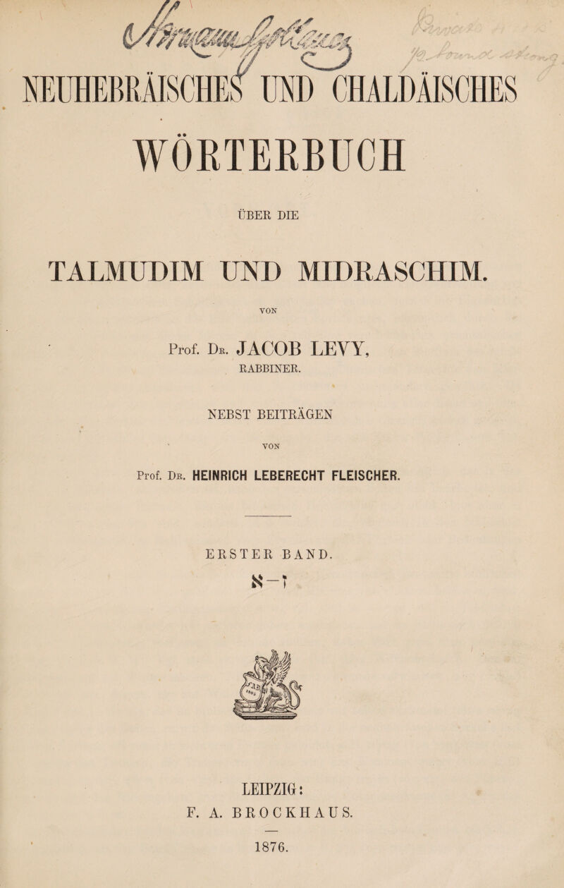 WOßTERBUCH ÜBER DIE TALMUDIM UND MIDRASCHIM. VON Prof. Dk. JACOB LEVY, RABBINER. NEBST BEITRÄGEN ' VON Prof. De. HEINRICH LEBERECHT FLEISCHER. ERSTEE BAND. ז-א LEIPZIG: F. A. BROCKHAÜS. 1876.