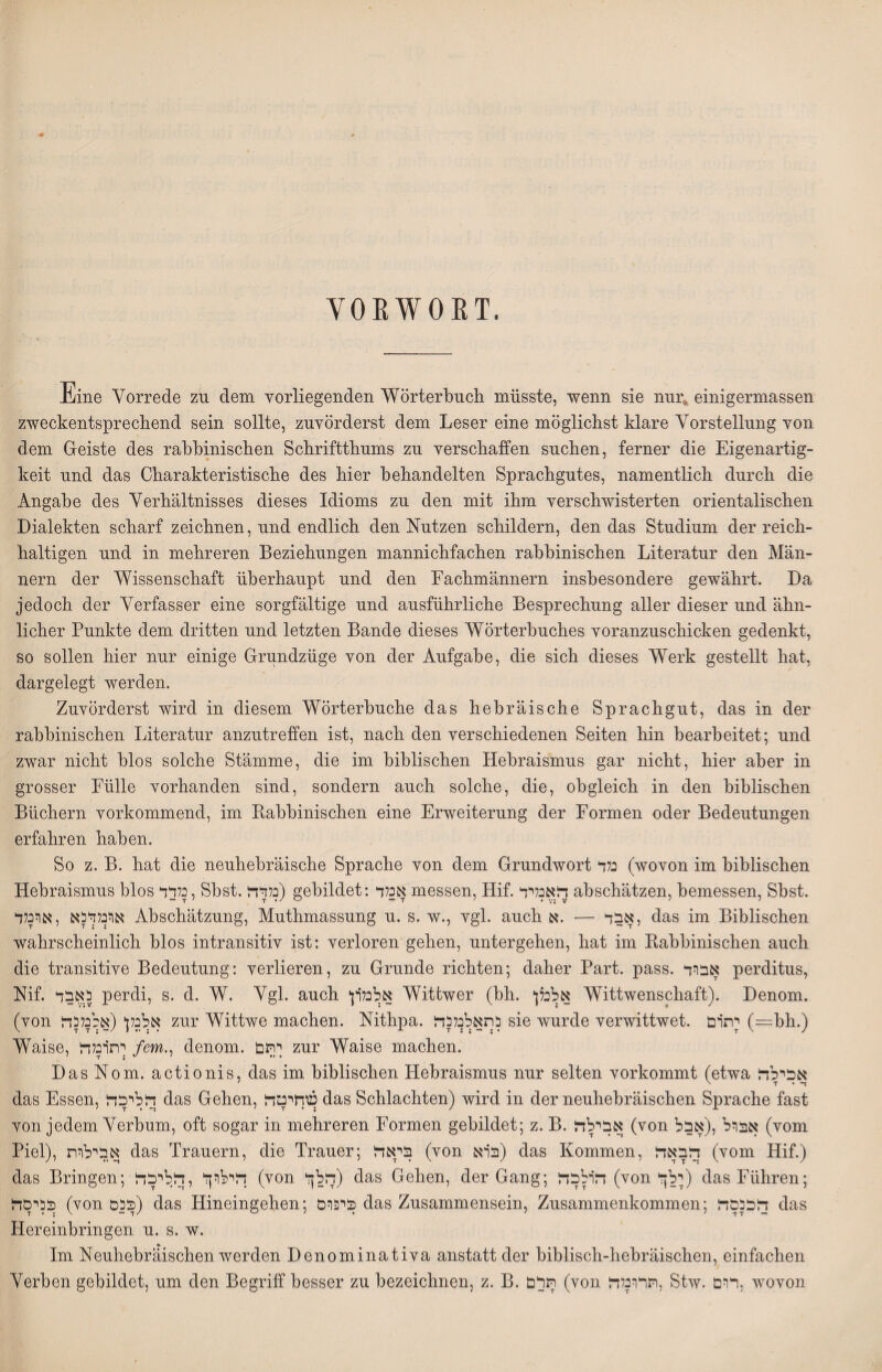 VORWOET. Eine Vorrede zu dem vorliegenden Wörterbuch müsste, wenn sie nur» einigermassen zweckentsprechend sein sollte, zuvörderst dem Leser eine möglichst klare Vorstellung von dem Geiste des rahhinischen Schriftthums zu verschaffen suchen, ferner die Eigenartig- keit und das Charakteristische des hier behandelten Sprachgutes, namentlich durch die Angabe des Verhältnisses dieses Idioms zu den mit ihm verschwisterten orientalischen Dialekten scharf zeichnen, und endlich den Nutzen schildern, den das Studium der reich- haltigen und in mehreren Beziehungen mannichfachen rahhinischen Literatur den Man- nern der Wissenschaft überhaupt und den Fachmännern insbesondere gewährt. Da jedoch der Verfasser eine sorgfältige und ausführliche Besprechung aller dieser und ähn- lieber Punkte dem dritten und letzten Bande dieses Wörterbuches voranzuschicken gedenkt, so sollen hier nur einige Grundzüge von der Aufgabe, die sich dieses Werk gestellt hat, dargelegt werden. Zuvörderst wird in diesem Wörterbuche das hebräische Sprachgut, das in der rahhinischen Literatur anzutreffen ist, nach den verschiedenen Seiten hin bearbeitet; und zwar nicht blos solche Stämme, die im biblischen Hebraismus gar nicht, hier aber in grosser Fülle vorhanden sind, sondern auch solche, die, obgleich in den biblischen Büchern vorkommend, im Babbinischen eine Erweiterung der Formen oder Bedeutungen erfahren haben. So z. B. hat die neuhebräische Sprache von dem Grundwort נלד (wovon im biblischen Hebraismus blos בלדד, Sbst. נלדד) gebildet: אכלד messen, Hif. הואנליד abschätzen, bemessen, Sbst. אולנלדהא ,ארכלל Abschätzung, Muthmassung u. s. w., vgl. auch אבל — .א, das im Biblischen wahrscheinlich blos intransitiv ist: verloren gehen, untergehen, hat im Babbinischen auch die transitive Bedeutung: verlieren, zu Grunde richten; daher Part. pass. אבול perditus, Nif. כאבל perdi, s. d. W. Vgl. auch 'אלנל׳רן Wittwer (bh. *אלכלן Wittwenschaft). Denom. (von אלכלן* (אננלכלל zur Wittwe machen. Nithpa. כתאלנלכזל sie wurde verwittwet. יתרם (=bh.) Waise, ןתירבלד /em., denom. ןהם zur Waise machen. Das Nom. actionis, das im biblischen Hebraismus nur selten vorkommt (etwa אכילד das Essen, !דללרכד das Gehen, שחיטד das Schlachten) wird in der neuhebräischen Sprache fast von jedem Verbum, oft sogar in mehreren Formen gebildet; z. B. !אבילה (von אברל ,(אבל (vom Piel), אבילות das Trauern, die Trauer; ביאלו (von ברא) das Kommen, !דלבאה (vom Hif.) das Bringen; זלרלוך ,ללליכזל (von דללןר) das Gehen, der Gang; זל׳רלבד (von ילןלי) das Führen; בכרסלו (von בכס) das Hineingehen; ביפוס das Zusammensein, Zusammenkommen; !ך!ככםד das Hereinbringen u. s. w. Im Neuhebräischen werden Denominativa anstatt der biblisch-hebräischen, einfachen Verben gebildet, um den Begriff besser zu bezeichnen, z. B. תרם (von !תרוכלה, Stw. רום, wovon