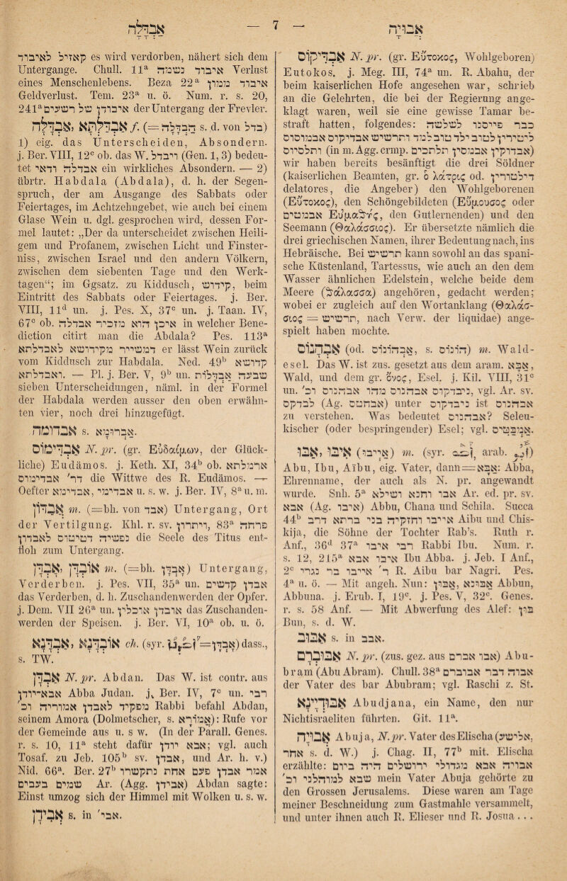 אבדיקוס iV. i9r. (gr. Euroxoc, Wohlgeboren) Eutokos. j. Meg. III, 74^ im. R. Abahii, der beim kaiserlichen Hofe angesehen war, schrieb an die Gelehrten, die bei der Regierung an ge- klagt waren, weil sie eine gewisse Tamar be- straft hatten, folgendes: !כבר פייסהו לשלשר ליטירץ לטוב ילד טוב לנלד ותרשיש אבדיקרם אבנלוסוס ותלסיוס (in m.Agg.crmp.אבדוקין אבנלסץ חלתכים) wir haben bereits besänftigt die drei Söldner (kaiserlichen Beamten, gr. 0 Xarpt-C od. דילטורין delatores, die Angeber) den Wohlgeborenen (Eotoxoc), den Schöngebildeten (Eufxouao(; oder אבנלטים hen Gutlernenden) und den Seemann (0akdaa1oQ). Er übersetzte nämlich die drei griechischen Namen, ihrer Bedeutung nach, ins Hebräische. Bei תרשיש kann sowohl an das spani- sehe Küstenland, Tartessus, wie auch an den dem Wasser ähnlichen Edelstein, welche beide dem Meere (^aXaaaa) angehören, gedacht werden; wobei er zugleich auf den Wortanklang (©aXac•־ CiQQ ~ תרשיש, nach Verw. der liquidae) ange-■ spielt haben mochte. אבהובום .04) אבהבום, s. דובוה) w. Wald- esel. Das W. ist zus. gesetzt aus dem aram. אבא , Wald, und dem gr. ovoc, Esel. j. Kil. YIII, 31® un.'היבדקוס אבההום נלדו אבהיהוס וכ, vgl. Ar. sv. לבדקם (Ag. אבחטס) unter כיבדקום ist אבדהוס zu verstehen. Was bedeutet אבההוס? Selen- kischer (oder bespringender) Esel; vgl. .אכלבטים אייבר) איבו לאבר) m. (syr. arab. ^.jj) Abu, Ibu, Aibu, eig. Vater, dann = אבא: Abba, Ehrenname, der auch als N. pr. angewandt wurde. Snh. 6^ אבו וחכא ושילא Ar. ed. pr. sv. אבא (Ag. איבו) Abbu, Ghana und Schila. Succa 44^ אייבו וחזקיזת בכי ברתא דרב Aibu und Chis- kija, die Söhne der Tochter Rab’s. Ruth r. Anf., 36*^ 37^ רבי איבו Rabbi Ibu. Num. r. s. 12, 215^ איבו אבא Ibu Abba. j. Jeb. I Auf., 2® ר' אייבו בר הגרי R. Aibu bar Nagri. Pes. 4^ u. ö. — Mit angeh. Nun: אברהא ,אבון Abbun, Abbuna. j. Erub. I, 19®. j. Pes. V, 32®. Genes, r. s. 58 Anf. — Mit Abwertung des Alef: *ון^ Bun, s. d. W. אבוב s. m .אבב אבוברם N. pr. (zus. gez. aus אבו אברם) Abu- b r am (Abu Abram). Chull. 38^ אבוד? דבר אבוברם der Vater des bar Abubram; vgl. Raschi z. St. אבודיינא Abu41 ana, ein Name, den nur T T ; ־ Niohtisraeliten führten. Git. 11\ אבויה Abuj a, N.pr. Vater desElischa(,אלישע אחר s. d. W.) j. Chag. H, 77^ mit. Elischa erzählte: אבויח אבא נלגדולי ירושלים דיח ביום שבא לנלוחלבי וב' mein Vater Abuja gehörte zu den Grossen Jerusalems. Diese waren am Tage meiner Beschneidung zum Gastmahle versammelt, und unter ihnen auch R. Elieser und R. Josua... קאזיל לאיבוד es wird verdorben, nähert sich dem Untergange. Chull. 11® ?איבוד כשנלד Verlust eines Menschenlebens. Beza 22® איבוד כלנלון Geldverlust. Tem. 23® u. ö. Num. r. s. 20, 241®איבודן של רשעים derUntergang der Frevler. ד?בדלד? =) ./ אבדלותא לאבדלה s. 4. von בדל) 1) eig. das Unterscheiden, Absondern, j. Ber. VHI, 12® ob. das W.ויבדל (Gen. 1,3) bedeu- tet אבדלח ודאי ein wirkliches Absondern. — 2) übrtr. Habdala (Abdala), d. h. der Segen- Spruch, der am Ausgange des Sabhats oder Feiertages, im Achtzehiigebet, wie auch bei einem Glase Wein u. dgl. gesprochen wird, dessen For- mel lautet: ״Der da unterscheidet zwischen Heili- gern und Profanem, zwischen Licht und Finster- niss, zwischen Israel und den andern Völkern, zwischen dem siebenten Tage und den Werk- tagen“; im Ggsatz. zu Kiddusch, קידוש, beim Eintritt des Sabbats oder Feiertages, j. Ber. VIII, 11^ un. j. Pes. X, 37® un. j. Taan. IV, 67® ob. איכן דוא נלזכיר אבדלח in welcher Bene- diction citirt man die Abdala? Pes. 113® דנלשייר נלקידושא לאבדלתא er lässt Wein zurück vom Kiddusch zur Habdala. Ned. 49^ קדושא ואבדלתא. — PI. j. Ber. V, 9^ un. שבעד אבדלות sieben Unterscheidungen, näml. in der Formel der Habdala werden ausser den oben erwähn- ten vier, noch drei hinzugefügt. אבדומה s. אברונלא. T : - אבדיטוס A5 (gr. EuSaLfxcov, der Glück- liehe) Eudämos. j. Keth. XI, 34^ ob. ארכללתא דר׳ אבדינלוס die Wittwe des R. Eudämos. — Oefter אבדיבלי,אבדינלא u. s. w. j. Ber. IV, 8®u. m. אבדון m. (=bh. von אבד) Untergang, Ort der Vertilgung. Khl. r. sv. פרחד? ®83 ,ויתרון כפשיד? דטיטדס לאבדון die Seele des Titus ent- holl zum Untergang. אובדן יאב m. (—bh. אבדן) Untergang. Verderben, j. Pes. VH, 35® un. אבדן קדשים das Verderben, d. h. Zuschandenwerden der Opfer, j. Dem. VII 26® un.אובדן אוכלין das Zuschanden- werden der Speisen, j. Ber. VI, 10® ob. u. ö. אובדנא לאבדנא cii. (syr.אבךן= ן;:2־ןנ.ן) dass., TW.‘ אבדן N.pr. Abdan. Das W. ist contr. aus אבא־יודן Abba Judan. Ber. IV, 7® un. רבי נלפקיד לאבדן אנלוריד וכ' Rabbi befahl Abdan, seinem Amora (Dolmetscher, s. ךאiאנל): Rufe vor der Gemeinde aus u. s w. (In der Pärall. Genes, r. s. 10, 11® steht dafür אבא יודן; vgl. auch Tosaf. zu Jeb. 105^ sv. אבדן, und Ar. 11. v.) Nid. 66®. Ber. 27^ אנלר אבדן פעם אחת התקשרו שכלים בעבים Ar. (Agg. אבידן) Abdan sagte: Einst umzog sich der Himmel mit Wolken u. s. w. אבירן s. in 'אבי. I ז • :