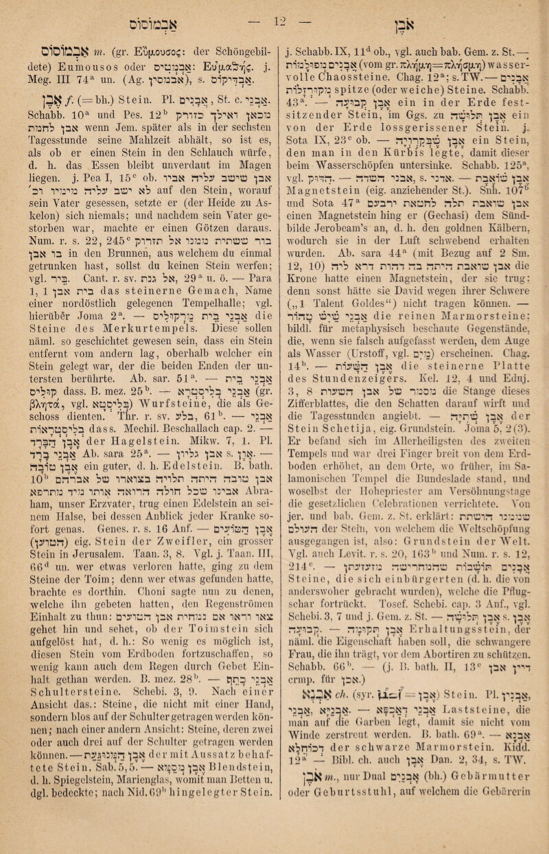 אבמוסוס j. Scliabb.IX, ob., Ygl. auch bab. Gern. z. St.— אבכים נלפרכבלרת (vom gr. 7rX־y][j,Yj=7üX1׳(]a[j-׳^) wasser- volle Chaossteiiie. Chag. 12^;s.TW.— אבנים כלקורזכרת spitze (oder weiche) Steine. Schabb! 4.3^.'— אבן נץברעה ein in der Erde fest- sitzender Stein, im Ggs. zu אבן תלושד ein von der Erde lossgerissener Stein, j. Sota IX, 23ob. — אבן שבנןררידל ein Stein, den man in den Kürbis legte’ damit dieser beim Wasserschöpfen untersinke. Schabb. 125% vgl. אבני דשדד — .דדרק, s.אבן פגראבת — .אדני Magnet st ein (eig. anziehender St.). Snh. 107^ und Sota 47^ אבן שואבת תלח לחטאת ירבעם einen Magnetstein hing er (Gechasi) dem Sünd- bilde Jerobeam’s an, d. h. den goldnen Kälbern, wodurch sie in der Luft schwebend erhalten wurden. Ab. sara 44^ (mit Bezug auf 2 Sm. 12, 10) אבן שואבת היתה בה דהרת דרא ליזח die Krone hatte einen Magnetstein, der sie trug; denn sonst hätte sie David wegen ihrer Schwere (1״ Talent Goldes“) nicht tragen können. — אבני שץש טהור die reinen Marmorsteine; bildl. für metaphysisch beschaute Gegenstände, die, wenn sie falsch aufgefasst werden, dem Auge als Wasser (ürstoif, vgl. נלים) erscheinen. Chag. 14אבן השערת — .^י die steinerne Platte des Stundenzeigers. Kel. 12, 4 und Eduj. 3, 8 כלסנלר של אבן השעות die Stange dieses Zifferblattes, die den Schatten darauf wirft und die Tagesstunden angiebt. — אבן שתיה der Stein Schetija, eig. Grundstein. Jo'ma 5,’ 2(3). Er befand sich im Allerheiligsten des zweiten Tempels und war drei Finger breit von dem Erd- boden erhöhet, an dem Orte, wo früher, im Sa- lamonischen Tempel die Bundeslade stand, und woselbst der Hohepriester am Versöhnungstage die gesetzlichen Celebrationen verrichtete. Von jer. und bab. Gern. z. St. erklärt: שי/כלנו הושתת העולם der Stein, von welchem die Weltschöpfung ausgegangen ist, also: Grundstein der Welt. Vgl. auch Levit. r. s. 20, 163^ und Xum. r. s. 12, אבנים תושבות שהבלחרישה נלזעזעתן — .״214 Steine, die sich einbürgerten (d. h. die von anderswoher gebracht wurden), welche die Pflug- schar fortrückt. Tosef. Schebi. cap. 3 Anf., vgl. Schebi. 3, 7 und j. Gern. z. St. — אבן תלושה s.אבן אבן תקונלה — .קבועה Erhaltungs'stei'n, der näml. die Eigenschaft haben soll, die schwangere Frau, die ihn trägt, vor dem Abortiren zu schützen. Schabb. 66י\ — (j. B. bath. II, 13דיין אבן ״ crmp. für (.אכן אבנא dl. (syr. — אבן) Stein. PI.אבנין, אבני דאכפא — .אבניא ,אבני Laststeine, die man auf die Garben legt, damit sie nicht vom Winde zerstreut werden. B. bath. 69 אבנא — ר T * ** דכרחלא der schwarze Marmorstein. Kid’d. 12**׳ — Bibi. ch. auch אבן Dan. 2, 34, s. TW. ]5א m., nur Dual אבנןם (bh.) Gebärmutter 0der G e b u r t s s t u 111, auf welchem die Gebärerin אבמוסום m. (gr. Enp.0ua0(^: der Schöngebil- dete) Eumousos oder אבנלטיס: Eu{xa^)7]C. j. Meg. III 74^ un. (Ag.אבנלסין), s. .אבדימרס *ין•  אבן/. (=bh.) Stein. PI. אבנים, St. c.אבני. Schabb. 10^ und Pes. 12^ נלכאן ואילך כזורק אבן לחנלת wenn Jem. später als in der sechsten Tagesstunde seine Mahlzeit abhält, so ist es, als ob er einen Stein in den Schlauch würfe, d. h. das Essen bleibt unverdaut im Magen liegen, j. Pea I, 15״ ob. אבן שישב עליה אביו לא יטב עליה בלינליו וב׳ auf den Stein, worauf sein Vater gesessen, setzte er (der Heide zu As- kelon) sich niemals; und nachdem sein Vater ge- storben war, machte er einen Götzen daraus. Num. r. s. 22, 245בור ששתית בלנלנו אל תזרוק ״ בו אבן in den Brunnen, aus welchem du einmal getrunken hast, sollst du keinen Stein Averfen; vgl. ביר. Cant. r. sv. 29 ,אל גנת^ u. ö. — Para 1, 1 בית אבן das steinerne Gemach, Name einer nordöstlich gelegenen Tempelhalle; vgl. hierüber Joma 2אבני בית נלרקוליס — ר die Steine des Merkurtempels. Diese* sollen näml. so geschichtet gewesen sein, dass ein Stein entfernt vom andern lag, oberhalb welcher ein Stein gelegt Avar, der die beiden Enden der un- tersten berührte. Ab. sar. 51^. — אבני בית קולים dass. B. mez. 25^. — אבני בליסטרא (gr. ßX7]Ta, vgl. בליסטא) Wurf steine, äie als Ge- schoss dienten. ' Thr. r. sv. אבני — .^61 ,בלע בליסטראות dass. Mechil. Beschallach cap. 2. — הברד’f:n5<*der Hagelstein. MikAV. 7, 1. PI. אבני ברד'Ab. sara 25^. — אבן גליון s.— .ארן אבן טובה ein guter, d. h. Edelstein. B. bath. 10^ אבן טובה היתה תלויה בצוארו של אברהם אבינו שכל חולה הרואה אותו נליד נלתרפא Abra- harn, unser Erzvater, trug einen Edelstein an sei- nem Halse, bei dessen Anblick jeder Kranke so- fort genas. Genes, r. s. 16 Anf. — אבן הטועים הטוען)) eig. Stein der Zweifler, ein gross’ef Stein in Jerusalem. Taan. 3, 8. Vgl. j. Taan. HI, 66*^ un. wer etwas verloren hatte, ging zu dem Steine der Toim; denn Aver etAvas gefunden hatte, brachte es dorthin. Choni sagte nun zu denen, welche ihn gebeten hatten, den Regenströmen Einhalt zu thun: צאו וראו אם ננלחית אבן הטועים gehet hin und sehet, ob der To im st ein sich aufgelöst hat, d. h.: So Avenig es möglich ist, diesen Stein vom Erdboden fortzuschaffen, so Avenig kann auch dem Regen durch Gebet Ein- halt gethan werden. B. mez. 28— אבני כתך Schultersteine. Schebi. 3, 9. Nach einer Ansicht das.: Steine, die nicht mit einer Hand, sondern blos auf der Schulter getragen Averden kön- neu; nach einer andern Ansicht: Steine, deren ZAvei oder auch drei auf der Schulter getragen werden können. — אבן הפלנו5עת der mit Aussatz behaf- tete Stein. Sab.’5,5. — אבן נלספלא Blendstein, d. h. Spiegelstein, Marienglas, Av'omit man Betten u. dgl. bedeckte; nach Nid.69י^ hingelegter Stein.