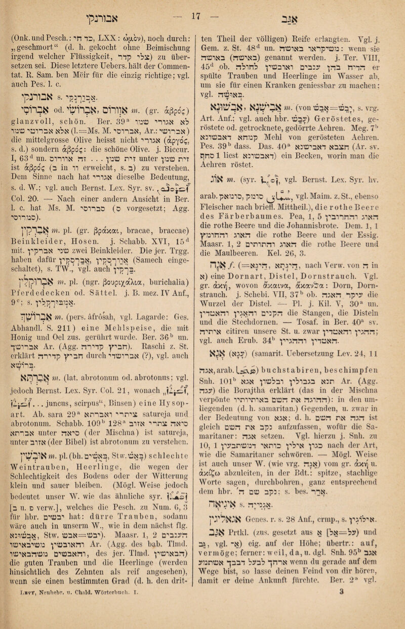 אגב אבוינהי teil Theil der völligen) Reife erlangten. Vgl j. G-em. z. St. 4:8^ iin. 5נלשיקראר בארשד: wenn sie באישד?) בארע־ד) genannt werden, j. Ter. VIII, ob. דליח בדן עכברם דאדבעוין לחולד er spülte Trauben und Heerlinge im Wasser ab, um sie für einen Kranken geniessbar zu machen; vgl. .בארשד אבישנא לאבישונא m. (von יבש—אבש, s. vrg. Art. Anf.; vgl. auch hbr. עבש) Geröstetes, ge- röstete od. getrocknete, gedörrte Aehren. Meg. קנלחא דאבשוכא Mehl von gerösteten Aehren. Pes. 39^ dass. Das. 40^ חצבא לאבישכא (Ar. sv. 51 סחן liest לאבשוכא) ein Becken, worin man die Aehren röstet. vgl. Bernst. Lex. Syr. hv. אוג m. (syr. arab.pסרבלק ,סרנלא vgl.Malm. z. St, ebenso Fleischer nach briefl. Mittheil.), die r othe Beere des Färberbaumes. Pea, 1, 5 דאוג רדחררבין die rothe Beere und die Johannisbrote. Dem. 1, 1 דאוג ידחדנלץ die rothe Beere und der Essig. Maasr. 1, 2 דאוג רדתרתים die rothe Beere und die Maulbeeren. Kel. 26, 3. דיל.תא ,דיו.אב=) ./ אגה, nach Yerw. von ד in א) eine Dornart, Distel, Dornstrauch. Ygl. gr. a>c׳j], wovon axatva, axav^a: Dorn, Dorn- Strauch, j. Schebi. VII, 37^ ob. עיקר דאגד die Wurzel der Distel. — PI. j. Kil. Y, 30^ uii. דקכים רדאגין רדאטלין die Stangen, die Disteln und die Stechdornen. — Tosaf. in Ber. sv. איתיד citiren unsere St u. zwar דדגין רדאטלין; vgl. auch Erub. 34דאטלין ידדגיין ״י. עגא) אגא) (samarit. Uebersetzung Lev. 2d, 11 אגד,arab. L^Ä) buchstabiren, beschimpfen Snh. 101^ .תהא בגבולין ובלשון אגא Ar. (Agg. עגד) die Borajtha erklärt (das in der Mischna verpönte דדוגד את דשם באותיותיו): in den um- liegenden (d. h. samaritan.) Gegenden, u. zwar in der Bedeutung von אגא; d. h. דגד את דשם ist gleich כקב את דשם aufzufassen, wofür die Sa- maritaner: אגד setzen. Ygl. hierzu j. Snh. zu 10, 1 כגון אילין כותאי לנלשתבעין nach der Art, wie die Samaritaner schwören. — Mögt Weise ist auch unser W. (wie vrg. אגד) vom gr. olkti u. ax׳!^G) abzuleiten, in der Bdt.: spitze, stachlige Worte sagen, durchbohren, ganz entsprechend dem hbr. 'כקב שם ד; s. bes. .ארר איגיאה s. .אגכיי־ד ־ ד • T •: - אנאלינין Genes, r. s. 28 Anf., crmp., s..אילוגין אגב Prtkl. (zus. gesetzt aus ע^—אל] א) und גבה, vgl. א־) eig. auf der Höhe; übertr.: auf, vermöge; ferner: well, da,u. dgl. Snh. 95^ אגב ארחך לבעל לבבך אשתנלע wenn du gerade auf dem Wege bist, so lasse deinen Feind von dir hören, damit er deine Ankunft fürchte. Ber. 2^ vgl. 3 (Onk. und Pesch.:כל חי, LXX: (0p.bv), noch durch: ״geschmort“ (d. h. gekocht ohne Beimischung irgend welcher Flüssigkeit, צלי קלר) zu über- setzen sei. Diese letztere Uebers. hält der Commen- tat. R. Sam. ben Meir für die einzig richtige; vgl. auch Pes. 1. c. אבורנקי s. .אכורכקי אברוסי od.אוורום לאברושי m. (gr. Äßpb-) glanzvoll, schön. Ber. 39^ לא אגורי שכלו אלא אברוטי שכלו (l.=:Ms. M.אברוסי, Ar.:אבדושי) die mittelgrosse Olive heisst nicht אגור י (apybc: s. d.) sondern aßpb^: die schöne Olive, j. Biccur. I, 63׳^ un. זית שכלן . . . זד אוורום unter זית שכלן ist aßpbc (ב in וו erweicht, s. ב) zu verstehen. Dem Sinne nach hat אגורי dieselbe Bedeutung, s. d. W.; vgl. auch Bernst. Lex. Syr. sv. Col. 20. — Nach einer andern Ansicht in Ber. 1. c. hat Ms. M. ס) סב רוסי vorgesetzt; Agg. .(סבל רוסי אב דקין m. pl. (gr. ßpaxai, bracae, braccae) Beinkleider, Hosen, j. Schabb. XYI, 15*^^ mit. שכי אברקין zwei Beinkleider. Die jer. Trgg. haben dafür אוורסקין ,אברסקין (Samech einge- schaltet), s. TW.,' *vgL auch'.ברקין אברוהל־ן m. pl. (ngr. ßoupLX,aX(,a, burichalia) ׳ ׳ • * Pferdedecken od. Sättel, j. B. mez. lY Anf., 9^; s. .אנלבורקלין אברושןז m. (pers. äfrosah, vgl. Lagarde: Ges. Abhandl. S. 211) eine Mehlspeise, die mit Honig und Oel zus. gerührt wurde. Ber. 36^ un. אברושך Ar. (Agg. חביץ קלירד). Raschi z. St. erklärt חביץ קלירד durch אברושדי (?), vgl. auch ברושא. T : אברתא m. (lat. abrotonum od. abrotonus; vgl. jedoch Bernst. Lex. Syr. Col. 21, wonach .. juncus, scirpus“, Binsen) eine Hysop- art. Ab. sara 29^ ציתרי ואברתא satureja und abrotonum. Schabb. 109^ 128^ סיאד צתרי אזוב אברתא unter סיאד (der Mischna) ist satureja, unter אזוב (der Bibel) ist abrotonum zu verstehen. אובשין m. pl.(bh.באשים, Stvv.באש) schlechte Weintrauben, Heerlinge, die wegen der Schlechtigkeit des Bodens oder der Witterung klein und sauer bleiben. (Mögl. Weise jedoch bedeutet unser W. wie das ähnliche syr. >0.׳ ב] u. פ verw.], welches die Pesch, zu Num. 6, 3 für hbr. יבשים hat: dürre Trauben, sodann wäre auch in unserm W., wie in dem nächst flg. אבכשוכא, Stw. רבש=אבש). Maasr. 1, 2 דעכבים ודאובשין נלשי1כאישו Ar. (Agg. des bab. Tlmd. ודאבשים נלשדבאישו, des jer. Tlmd. דבאושין) die guten Trauben und die Heerlinge (werden hinsichtlich des Zehnten als reif angesehen), wenn sie einen bestimmten Grad (d. h. den drit- Lhvy, Neuliobr. 1ו. Chald. Wörterbuch. I.