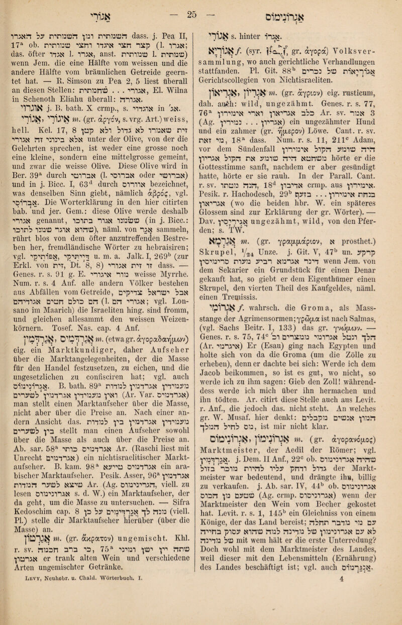 אגר1נימ1ס אנ1רי S. hinter .אגר׳ר אג1ךיא/. (syr. gr. ayopa) Yolksver- Sammlung, wo auch gerichtliche Yerhandlungen stattfanden. PI, Git. 88^ אגרריארת עול ככלרט Gerichtscollegien von Mchtisraeliten. אגרי1ן יא^דאון m. (gr. (xypLov) eig. rusticum, dah. au&h: wild, ungezähmt. Genes, r. s. 77, 76*^ כלב א^ייארןי וארי אינלרררן Ar. sv. 3 אנלר (Ag. *אגרררן . . . כנלרררן) ein ungezähmter Hund und ein zahmer (gr. ׳JJfxspov) Löwe. Cant, r. sv. 18 ,נלי זאת^ dass. Num. r. s. 11, 211״ Adam, vor dem Sündenfall ‘דליד עורנלע דלקרל ארכליררן כלעודזטא דלידל עורנלע את היקרל אגרירן* hörte er die Gottesstimme sanft, nachdem er aber gesündigt hatte, hörte er sie rauh. In der Parall. Cant, r. SV. אדיברן ^*18 ,דלכדל כלטתר crmp. aus *ארנלרררן. Pesik. r. Hachodesch, 29^ ?בנחת אינליררן... בזעף אגריארן* (wo die beiden hhr. W. ein späteres Glossem sind zur Erklärung der gr. Wörter). ■— Dav. אגרריסץ ungezähmt, wild, von den Pfer- den; s. tw.* אגרמא m. (gr. ypap,p.ap׳.ov, א prosthet.) Skrupel, Y24 Unze. j. Git. Y, 47^ un. קרקע דינר אגרבלא רביע נלערת םריבליםץ wenn Jem. von dem Sekarier ein Grundstück für einen Denar gekauft hat, so gieht er dem Eigenthümer einen Skrupel, den vierten Theil des Kaufgeldes, näml, einen Tremissis. אגרומי /. wahrsch. die Groma, als Mass- Stange der AgrimensormeniYpwpia ist nach Sahnas, (vgl. Sachs Beitr. I, 133) das gr. Yvwp.(0v. —■ Genes, r. s. 75, 74הלך וכטל אגררנלי נלנלצרים רל ״ (Ar. איגרכלר) Er (Esau) ging nach Egypten und holte sich von da die Groma (um die Zölle zu erheben), denn er dachte bei sich: Werde ich dem Jacob heikommen, so ist es gut, wo nicht, so werde ich zu ihm sagen: Gieb den Zoll! während- dess werde ich mich über ihn hermachen und ihn tödten. Ar. citirt diese Stelle auch aus Levit. r. Anf., die jedoch das. nicht steht. An welches gr. W. Musaf, hier denkt: הנלרן* אבעוים נלקבלים נלם לחיל הנללך, ist mir nicht klar. א^רונימ1ן,אגרוניט1ם m. (gr. ayopav6[j.o^) Marktmeister, der Aedil der Römer; vgl, אגדדנלץ. j. Dem. 11 Anf., 22״ oh. עוהיה אגררכינלרס גדול רדחק עליר לדירת נלרכר* בזול der Markt- meister war bedeutend, und drängte ihn, billig zu verkaufen, j. Ah. sar. lY, 44^ ob. אגררכיבלרס עוטעם נלן* הכרם (Ag. crmp. אגררכיסרס) wenn der Marktmeister den Wein vom Becher gekostet hat. Levit. r. s. 1, 145^ ein Gleichniss von einem Könige, der das Land bereist; עם בלי בלדבר תחלה לא עם אגררהינלרן‘ עול כלדיבה לכלה טוהרא עסרק בחייה עול נלדיכה mit wem hält er die erste Unterredung? Doch wohl mit dem Marktmeister des Landes, weil dieser mit den Lebensrnitteln (Ernährung) des Landes beschäftigt ist; vgl. auch אכ^רכלוס. 4 • •• העונלתית רבץ הטונלתית על האגרר dass. j. Pea II, 17^ oh. אגרר .1) קצר חצי איגדר רחצי עונלרתית; das. öfter אגרר .1 אגדר, anst. עונלתית .1 עונלרתית) wenn Jem. die eine Hälfte vom weissen und die andere Hälfte vom bräunlichen Getreide geern- tet hat. — R. Simson zu Pea 2, 5 liest überall an diesen Stellen: אגררי . . . טוחכלתית, El. Wilna in Schenoth Eliahu überall: .אגררה אוגרוי j. B. bath. X crmp., s. ארגדרי in '.אג איגודי,אג1ךי m. (gr. apycv, s. vrg. Art.) weiss, hell. Kel. 17, 8 זית טואכלרר לא גדרל רלא קטץ אלא ביכרני זה אגררי unter der Olive, von der die Gelehrten sprechen, ist weder eine grosse noch eine kleine, sondern eine mittelgrosse gemeint, und zwar die weisse Olive. Diese Olive wird in Ber. 39^ durch אבררסי.1) אבררטי oder אבררעוי) und in j. Bicc. I, 63*^ durch אררררם bezeichnet, was denselben Sinn gieht, nämlich aßpoc, vgl. אבררסי. Die ^Yorterklärung in den hier citirten hab. und jer. Gern.: diese Olive werde deshalb אגררי genannt, עועונלכר אגרר בתרכר (in j. Bicc.: טוהרא ארגר עונלבר לתרכר), näml. von אגר sammeln, rührt blos von dem öfter anzutreffenden Bestre- heil her, fremdländische Wörter zu hehraisiren; vgl. דךיתיקי ,אפרתיקי u. m. a. Jalk, I, 269^ (zur Erkl. von זית, Dt. *8, 8) זר זית אגררי dass. — Genes, r. s. 91 g. E. נלרר איגררי weisse Myrrhe. Num. r. s. 4 Anf. alle andern Yölker bestehen aus Abfällen vom Getreide, אבל יעוראל צדיקים אגררי הם .1) הם כרלם חטים אגרדיהם; vgl. Lon- sano im Maarich) die Israeliten hing, sind fromm, und gleichen allesammt den weissen Weizen- körnern. Tosef. Xas. cap. 4 Anf. אגרדטיס ל אגרדמין m. (etwa gr, aY0pa5a׳1׳]p,G)v) eig. ein Marktkundiger, daher Aufseher über die Marktangelegenheiten, der die Masse für den Handel festzusetzen, zu eichen, und die ungesetzlichen zu confisciren hat; vgl. auch אגררכיבלוס. B. bath. 89 כלענלידץ אגרדנלץ לכלדרת ראין נלענלידין אגרדנליןי ‘ לעוערים (Ar. Yar. אגרדנלים) man stellt einen Marktaufseher über die Masse, nicht aber über die Preise an. Nach einer an- dem Ansicht das. נלעכלידץ אגרדנלין בין* לנלדרת בין* לעוערים stellt man einen Aufseher sowohl über die Masse als auch über die Preise an. Ab. sar. 58*^ אגרדנליס כרתי Ar. (Raschi liest mit Unrecht אגרדכלים) ein nichtisraelitischer Markt- aufseher. B. kam. 98^ אגרדנלים טייעא ein ara- bischer Marktaufseher. Pesik. Asser, 96^ *אגרדנלין עויצא לעוער הנלדרת Ar. (Ag. הגריבינלרם, viell. zu lesen אגררכינלרם s. d. W.) ein Marktaufseher, der da geht, um die Masse zu untersuchen. — Sifra Kedoschim cap. 8 *נלכה לך אגרדינלים על כן (viell. PL) stelle dir Marktaufseher hierüber (über die Masse) an. אגךט1ן m. (gr. axpaxov) ungemischt. Khl. r. SV. טותה יין* יעון רנליבי ^75 ,כי ברב חככלה אגרטרן er trank alten Wein und verschiedene Arten ungemischter Getränke. Levy, Neuhebr. u. Cbald. Wörterbuch. I.