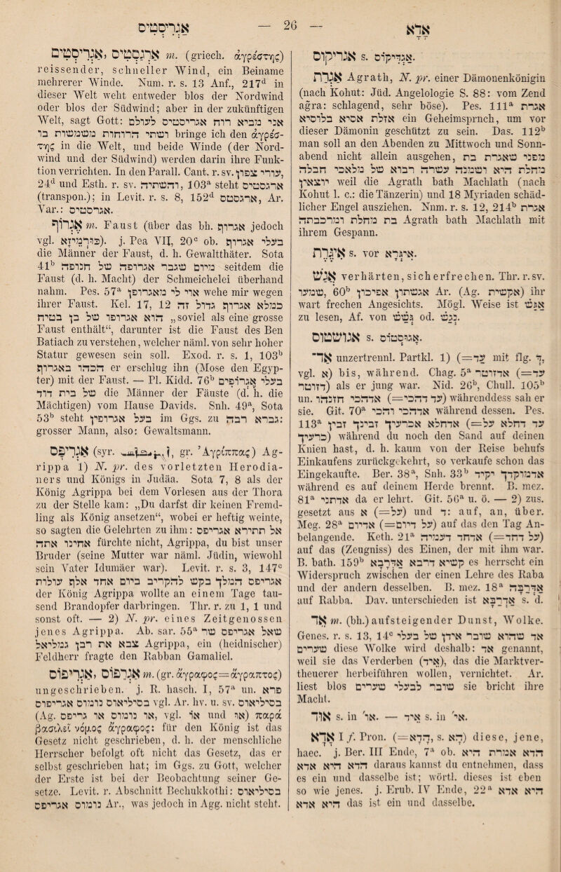 אדא T T אנריקוס s. .אגדיקרם אגלת Agrath, N. pr. einer Dämonenkönigin (nach Kohut: Jüd. Angelologie S. 88: vom Zend agra: schlagend, sehr böse). Pes. 111^ אגרת אזלת אסיא בלרסיא ein Geheimsprnch, nm vor dieser Dämonin geschützt zu sein. Das. 112^ man soll an den Abenden zu Mittwoch und Sonn- abend nicht allein ausgehen, בלפני טאגרת בת נלחלת דליא רעובלכח עעורדל רברא עול בללאכי חבלזר יר^נאץ weil die Agrath bath Machlath (nach Kohut 1. c.: die Tänzerin) und 18 Myriaden schäd- lieber Engel ausziehen. Nnm. r. s. 12, 214^ אגרת בת נלחלת רנלרכבתדל Agrath bath Machlath mit ihrem Gespann. איגרת s. vor איגרא. V V • T J • אגש verhärten, sich erfredien. Thr. r.sv. אגשתרן* אפיכרן ^60 ,עונדבר Ar. (Ag. אעטגית) ihr wart frechen Angesichts. Mögl. Weise ist אגעו zu lesen, Af. von געועו od. .נגעו אגושטוס s. .אגרסטרם * • אד unzertrennl. Partkl. 1) (=עד mit flg. % vgl. א) bis, während. Chag. עד=) אדזרטר דזרטר) als er jung war. Nid. 26^ Chull. 105^ un.עד דדכי—) אדדלכי חזנדלר) währenddess sah er sie. Git. 70^ אדדלהי רדלכי während dessen. Pes. 113^ עד דחלא על=) אדחלא אכרעיך זבינך זבין כרעיך) während du noch den Sand auf deinen Knien hast, d. h. kaum von der Eeise behufs Einkaufens zurückgekehrt, so verkaufe schon das Eingekaufte. Per. 38% Snh. 33^ אדנלרקדך יקיד während es auf deinem Herde brennt. B. mez. 81^ אדתכי da er lehrt. Git. 56^^ u. ö. — 2) zus. gesetzt aus על=) א) nnd ד: auf, an, über. Meg. 28^ על דררם=) אדירם) auf das den Tag An- belangende. Keth. 21^ על דחד=) אדחד דעבלידל) auf das (Zeugniss) des Einen, der mit ihm war. B. bath. 159^ רעויא דרבא אדרבא es herrscht ein T T ; — * \ Widerspruch zwischen der einen Lehre des Kaba und der andern desselben. B. mez. 18^ אדרבדל auf Rabba. Dav. unterschieden ist אדרבא s. d. T - ־- I אד m. (bh.)aufsteigender Dunst, Wolke. j Genes, r. s. 13, 14® ־ אד עודלרא עורבר אידן* עול בעלי עוערים diese Wolke wird deshalb: אד genannt, : weil sie das Verderben (איד), das die Marktver- | theuerer herbeiführen wollen, vernichtet. Ar. liest blos עורבר לבעלי עוערים sie bricht ihre ,! Macht. אוד s. in 'איד — .אר s. in '.אי אדא I /. Pron. (=:הךא, s. דלא) diese, jene, haec. j. Ber. III Ende, 7^ ob. דלדא אנלרת דליא דלדא דליא אדא daraus kannst du entnehmen, dass ; es ein und dasselbe ist; wörtl. dieses ist eben ; so Avie jenes, j. Erub. IV Ende, 22^ ; דליא אדא דליא אדא das ist ein und dasselbe. אגריסטיס אתפטיס ,אגךי9טים (griech. aypsaTT];:) reissend er, schneller Wind, ein Beiname mehrerer Winde. Num. r. s. 13 Auf., 217^ in dieser Welt weht entweder blos der Nordwind oder blos der Südwind; aber in der zukünftigen Welt, sagt Gott: אני כלביא ררח אגריסטיס לערלם רעותי דלררחרת נלעונלעורת בר bringe ich den aypsa- zriQ in die Welt, und beide Winde (der Nord- wind und der Südwind) iverden darin ihre Funk- tion verrichten. In denParall. Cant. r. sv.*עררי:צפרן, 24^^^ und Esth. r. sv. 103 ,רדלעותיהל^ steht ארגסטים (transpon.); in Levit. r. s. 8, 152^ ארגסטם, Ar. Var.: .אגרסטים אגרוף m. Faust (über das bh. אגררך jedoch vgl. כררנליזא). j. Pea VII, 20יי ob. בעלי אגררך die Männer der Faust, d. h. Gewaltthäter. Sota 41^ נלירם שגבר אגררפדל של חנרפדל seitdem die Faust (d. h. Macht) der Schmeichelei überhand nahm. Pes. 57*^ *ארי לי נלאגררפן wehe mir Avegen ihrer Faust. Kel. 17, 12 ככללא אגררך גדרל זדל בטיח p ״ דרא אגררפר של soviel als eine grosse Faust enthält“, darunter ist die Faust des Ben Batiach zu verstehen, Avelcher näml. von sehr hoher Statur gewesen sein soll. Exod. r. s. 1, 103^י דלכדלר באגררך er erschlug ihn (Mose den Egyp- ter) mit der Faust. — PI. Kidd. 76בעלי אגררפים ^י של בית דרד die Männer der Fäuste (d! *h. die Mächtigen) vom Hause Davids. Snh. 49% Sota 53^ steht בעל אגררפין im Ggs. zu גברא רבדל: grosser Mann, also: Ge\A^altsmann. א^ד^ס (syr• gr. ’AypLZTuac) Ag- rippa 1) N. pr. des vorletzten Herodia- ners und Königs in Judäa. Sota 7, 8 als der König Agrippa bei dem Vorlesen aus der Thora zu der Stelle kam: ״Du darfst dir keinen Fremd- ling als König ansetzen“, Avobei er heftig Aveinte, so sagten die Gelehrten zu ihm: אל תתירא אגריפס אחיכר אתדל fürchte nicht, Agrippa, du bist unser Bruder (seine Mutter Avar näml. Jüdin, AvieAvohl sein Vater Idumäer Avar). Levit. r. s. 3, 147 אגריפס דלנללך בקש לחקריב בירם אחד אלך ערלרת der König Agrippa Avollte an einem Tage tau- send Brandopfer darbringen. Thr. r. zu 1, 1 und sonst oft. — 2) N. pr. eines Zeitgenossen jenes Agrippa. Ab. sar. 55^^ שאל אגריפס שר צבא את רבן גכללראל Agrippa, ein (heidnischer) Feldherr fragte den Rabban Gamaliel. אגלפוס ,אגליפוס m. (gr. aYpa90^=aypa71:T0c) • • ungeschrieben, j. R. hasch. I, 57'*׳ un. פרא בסיליארס כרנלרס אגריפרס vgl. Ar. hv. u. sv. בסיליארס (Ag. אר כרנלרס אר גריפס, vgl. אר und 7 (אוrapa ßaaiXsl v6p.0<; aypaepo(;: für den König ist das Gesetz nicht geschrieben, d. h. der menschliche Herrscher befolgt oft nicht das Gesetz, das er selbst geschrieben hat; im Ggs. zu Gott, Avelcher der Erste ist bei der Beobachtung seiner Ge- setze. Levit. r. Abschnitt Bechukkothi: בסיליארס כרנלרס אגריפס Ar., Avas jedoch in Agg. nicht steht.