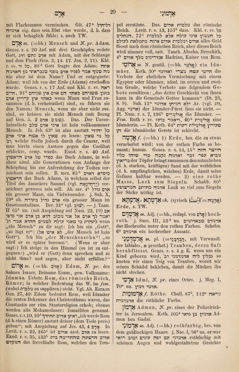 TT • ; - pel zerstörte. Das. כללהרת אדרם das römisclie Reich. Levit. r. s. 13, 157^ dass. Khl. r. sv. כל כל דלנלנלרן* איכר ערלד! אלא לנללכרת ®72 ,זדבחלים אדרם רנללכרת אדרם איבה כלתנללאת לערלם alles Geld fliesst nach dem römischen Reich, aber dieses Reich wird nimmer voll, satt. Tanch. Abschn. Breschith, 4:^ אנדרינרס נללך אדרם Hadrian, Kaiser von Rom. אד1מי m. N. gentil. (,—bh. אדנלי) ein Idu- mäer. Keth. 30^ חייבי עשה נלצרי ראדרנלי die Verbote der ehelichen Vermischung mit einem Egypter oder Idumäer, näml. im ersten und zwei- teil Grade, welche Verbote aus folgendem Ge- bote resultiren: ״das dritte Geschlecht von ihnen kann in die Gemeinde Gottes kommen“ (Dt. 23, 8. 9). Snh. 12^ רלא הכיחן* אדרנלי Ar. (vgl. זרג, Agg. ארנלי) der Idumäer-Fürst Hess sie nicht. — PI. Num. r. s. 7, 196אד׳רנליים ^י die Idumäer. — Fern. Ruth r. sv. אד׳רנלית ^40',ריאנלר ברעז eine Idumäerin. — PI. Keth. 64^ שעררץ אדרנלירת רערת die idumäische Gerste ist schlecht. אדמה/. (=bh.) 1) Erde, bes. die zu etwas verarbeitet wird; von der rothen Farbe so be- nannt; humus. Genes, r. s. 14, 15^ הירצר הזה בלביא עפר זכר ראדבלה נקבה כדי שיהר כליר בריאין* der Töpfer bringt zusammen den männlichen (d. h. starken, kräftigen) Sand mit der weiblichen (d. h. empfänglichen, weichen) Erde, damit seine Gefässe haltbar werden. — 2) eine rothe Masse, Lack zum Siegeln. Schabb. 80^ אדכלה כחרתם הנלרכגרפץ Lack so viel zum Siegeln der Säcke nöthig ist. אךמתא«אדמתא^^. (syrisch }!^אדכלה^^יןלנ) Erde,‘s. TW. * י אדמדם m. AdJ. (=:bh., redupl. von אדם) hoch- roth. j. Succ. III, 53^ un. אדנלדם שבאדרנלים das Hochrothe unter den rothen Farben. Schebu. 6^ אדנלדם ein hochrother Aussatz. אדמדמני m. pl. (=דבדבבי, mit Verwandl. der labiales, א prosthet.) Trauben, deren Saft herabfliesst. Genes, r. s. 4 g. E. wenn uns ein Kind geboren wird, גבלין* ליה אדנלדבלכי רב so kneten wir einen Teig von Trauben, womit wir seinen Schädel bekleben, damit die Mücken ihn nicht stechen. אלמי Id mi, N. pr. eines Ortes, j. Meg. I, 70^ un, •אדנלי דכליןי אדמומית/. Röthe. Clmll. 87^ 112^ בלראה אדכלרנלית die röthliche Farbe. אךמ1ן Admon, N. pr. eines der Polizeiricli- ter in Jerusalem. Keth. 105^ אדנלרן־ בן* גדאי Ad- mon ben Gadai. אךמ1ני m. Adj. (=bh.) rothfarbig, bes. von dem goldlockigen Haare, j. Nas. I, 36^^ un. er war אדנלרבי עם יפה עיכים רטרב רראי rothfarbig mit schönen Augen und wohlgestaltetem Gesichte mit Flachssamen vermischen. Git. 47^ דליחרל אדמיה eig. dass sein Blut süss werde, d. h. dass er sich behaglich fühle; s. auch TW. אדם m. (=:bh.) Mensch und N. pr. Adam. Genes, r. s. 20 Auf. mit drei Geschöpfen redete Gott, אדם בחש רדג mit Adam, mit der Schlange und dem Fisch (Gen. 3, 14. 17. Jon. 2, 11). Khl. r. SV. 88 ,כל זרGott fragte den Adam; אתה כלה שכלך אנלר לפביר אדם נלפבי שבבראתי נלן* האדבלה wie aber ist dein Name? Und er entgegnete: Adam; weil ich von der Erde (Adama) erschaffen wurde. Genes, r. s. 17 Anf. und Khl. r. sv. ראה בזבלן ששביהם כאחד הם אדם אין שביהם ^‘91 ,חיים כאחד אין קרריין אדם wenn Mann und Frau zu- sammen (d. h. verheirathet) sind, so führen sie den Namen: Mensch, wenn sie aber nicht zus. sind, so heissen sie nicht Mensch (mit Bezug auf Gen. 5, 2 שכלם אדם). Das. Der Unver- heirathete איבר אדם שלם ist kein vollkommener Mensch. In Jeb. 63^ ist also anstatt כל יהרדי שאין לר אשה איבר אדם zu lesen: כל בלי שאין רכ, welche Stelle jedoch durch die Censur, weil man hierin einen Anstoss gegen das Coelibat erblickte, crmp. wurde. Exod. r. s. 40 Anf. ספרר של אדם הראשרן das Buch Adams, in wel- ehern näml. alle Generationen vom Anfänge der Schöpfung bis zur Auferstehung der Todten ver- zeichnet sein sollen. B. mez. 85^ סיפרא דאדם הראשרן das Buch Adams, in welchem selbst der Titel des Amoräers Samuel (vgl, רחיבאה!) ver- zeichnet gewesen sein soll. Ab. sar. F- אדם גדרל ein grosser Mann, ein Vielwissender, j. Snh. X, 29^ ob. אדם גדרל בתררה ein grosser Mann im Gesetzesstudium. Ber. 31^ vgl. ישוב. —j. Taan. H 65^ un. (mit Anspielung auf Num. 23, 19) אם יאכלר לך אדם אל אבי בלכזב הרא בן אדם אבי סרפר לתהרת בר שאבי ערלה לשכלים ההרא אכלר רג' wenn ״ein Mensch“ zu dir sagt: Ich bin ein ״Gott“, ״so lügt er“; (״ לא אינסי אלder Mensch ist kein Gott“). Ich bin ״der Menschensohn“! ״so wird er es später bereuen“. (Wenn er aber sagt:) Ich steige in den Himmel (so ist zu ent״ gegnen:) ״wird er (Gott) denn sprechen und es nicht thun? und sagen, aber nicht erfüllen?“ אדום m. (r=:bh. אדם) Edom, N. pr. des Sohnes Isaacs, Beiname Esaus, gew. Volksname: Idumäa. Uebrtr. Rom, das römische Reich, Römer; in welcher Bedeutung das W. \m fern. (wobei בללכרת zu suppliren) steht. Vgl. Ab. Esrazu Gen. 27, 40: Edom bedeutet Rom, weil Idumäer die ersten Bekenner des Christenthums waren, das Constantin zur röm. Staatsreligion erhob; ebenso werden alle Mohamedaner: Ismaeliten genannt. Genes, r.s. 10,10^ ״ ראתן אדרם תחתיךich werde Rom (d.h. einen Römer) anstatt deiner (dem Tode preis) geben“; mit Anspielung auf Jes. 43, 4 אדם. In Levit. r. s. 22, 165® ist אדרם anst. אדם zu lesen. Exod. r. s. 35, 133אדרם הרשעה שהחריבה בית ^י הכלקדש das frevelhafte Rom, welches den Tem¬