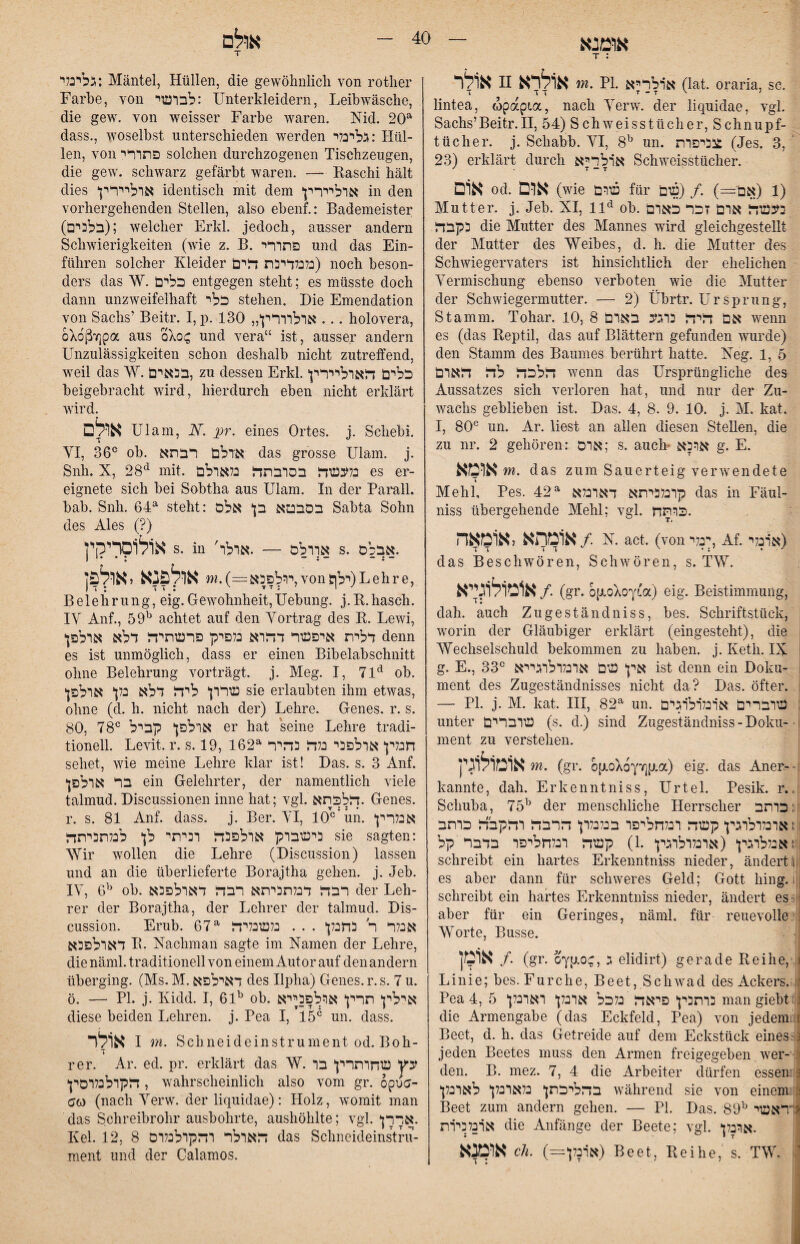 אומנא T : א1לר n אולרא m. PI. א׳רלריא (lat. oraria, sc. T דד T - T י' ! lintea, wpapta, nach Yerw. der liqnidae, vgl. Sachs’Beitr.II, 54) Schweisstticher, Schnupf- tticher. j. Schahh. YI, 8^ un. בביפרת^ (Jes. 3, ’ 23) erklärt durch ארלדיא Schweisstücher. אום od. אום (wie עורם für 01 (אםי=) ./ (ש) Mutter, j. Jeh. XI, 11^ oh. ב^נשד ארם זכר כארם כקבדן die Mutter des Mannes wird gleichgestellt der Mutter des Weihes, d. h. die Mutter des Schwiegervaters ist hinsichtlich der ehelichen Yermischung ebenso verboten wie die Mutter der Schwiegermutter. — 2) Ührtr. Ursprung, Stamm. Tohar. 10, 8 אם זריז^ כרגע בארם wenn es (das Reptil, das auf Blättern gefunden wurde) den Stamm des Baumes berührt hatte. Xeg. 1, 5 זרלכד! לזר ד!ארם wenn das Ursprüngliche des Aussatzes sich verloren hat, und nur der Zu- wachs geblieben ist. Das. 4, 8. 9. 10. j. M. kat. I, 80® un. Ar. liest an allen diesen Stellen, die zu nr. 2 gehören: ארס; s. auch* ארכא g. E. אומא m. das zum Sauerteig verwendete Mehl, Pes. 42^ קרנלכיתא דארנלא das in Fäul- niss übergehende Mehl; vgl. .כרתח אומתא לאומאה/ N. act. (von ־נלי^, Af. א׳רנלי) das Beschwören, Schwören, s. TW. א1נזול1גייא /. (gr. bp-okoyia) eig. Beistimmung, dah. auch Zugeständniss, bes. Schriftstück, worin der Gläubiger erklärt (eingesteht), die ׳ Wechselschuld bekommen zu haben, j. Keth. IX ! g. E., 33® אין טגם ארנלרלרגירא !st denn ein Doku- ment des Zugeständnisses nicht da? Das. öfter. — PI. j. M. kat. III, 82^ un. טרבררם א׳רנלרלרגים , unter עגרברים (s. d.) sind Zugeständniss ־ Doku-־ ■ ment zu verstehen. אומולוגין m. (gr. bp.0X6YYjp.a) eig. das Aner-־! kannte, dah. Erkenntniss, Urtel. Pesik. r..1 Schuba, 75^ der menschliche Herrscher :כרתב : זארבלרלרגין קעזה רנלחליפר בנלנלרן הרבזר רזרקבזר כרתב ןאנללרגין‘ (ארנלרלרגין .1) קשזר רנלחליפר בדבר קל:!. schreibt ein hartes Erkenntniss nieder, ändertI1! es aber dann für schweres Geld; Gott hing.! ן schreibt ein hartes Erkenntniss nieder, ändert es: ;1 aber für ein Geringes, näml, für reuevolle : Worte, Busse. אוטן /. (gr. O^p-oc, ג elldlrt) gerade Reihe, ) Linie; bes. Furche, Beet, Schwad des Ackers. !1׳ Pea 4, 5 כרתנין פיאדז כלכל ארנלן* רארנלן man giebtJ die Armengabe (das Eckfeld, Pea) von jedemiu Beet, d. h. das Getreide auf dem Eckstück eines 3־ jeden Beetes muss den Armen freigegeben wer- den. B. mez. 7, 4 die Arbeiter dürfen essem a בהליכתן* נלארנלן לארנלן während sie von einem r! Beet zum andern gehen. — PI. Das. 89^ ^דראשי ארנלכירת die Anfänge der Beete; vgl. *.ארנלן או?ןנא cU. (=ארנלן) Beet, Reihe, s. TW. .י 40 אולם גלינלי: Mäntel, Hüllen, die gewöhnlich von rother Farbe, von לברשי: Unterkleidern, Leibwäsche, die gew. von weisser Farbe waren. Nid. 20^ dass., woselbst unterschieden werden גלינלי: Hül- len, von פתררי solchen durchzogenen Tischzeugen, die gew. schwarz gefärbt waren. — Raschi hält dies ארליירין identisch mit dem ארליירץ in den vorhergehenden Stellen, also ebenf.: Bademeister (בלנים); welcher Erkl. jedoch, ausser andern Schwierigkeiten (wie z. B. פתררי und das Ein- führen solcher Kleider נלמדיכת הים) noch beson- ders das W. כלים entgegen steht; es müsste doch dann unzweifelhaft כלי stehen. Die Emendation von Sachs’ Beitr. I, p. 130 ארלרררין*״ .. . holovera, OAoßTipa aus und vera“ ist, ausser andern Unzulässigkeiten schon deshalb nicht zutreffend, weil das W. בכאים, zu dessen Erkl. כלים הארליירץ beigebracht wird, hierdurch eben nicht erklärt wird. ארם Ulam, N. pr. eines Ortes, j. Schebi. YI, 36® ob. אדלם רבתא das grosse Ulam. j. Snh. X, 28*^ mit. נלעשה בסרבתה בלארלם es er- eignete sich bei Sobtha aus Ulam. In der Parall. bab. Snh. 64^ steht: בסבטא בן* אלס Sabta Sohn des Ales (?) אולוסרירןין s. in 'אררלס — .ארלר s. .אבלם ירלפכא ==) .־״ אלפנא,אול§ן, von 5ילן) L e h r e, Belehrung, eig.Gewohnheit,Uebung. j.R.hasch. lY Anf., 59^ achtet auf den Yortrag des R. Lewi, *דלית איפשר דהרא כלפיק פרשתיה דלא ארלפן denn es ist unmöglich, dass er einen Bibelabschnitt ohne Belehrung vorträgt, j. Meg. I, 71*^ ob. *שררן* ליה דלא בלן* ארלפן sie erlaubten ihm etwas, ohne (d, h. nicht nach der) Lehre. Genes, r. s. 80, 78® ארלפן* קביל er hat seine Lehre tradi- tionell. Levit. r. s. 19, 162^ חנלין ארלפבי נלה בהיר sehet, wie meine Lehre klar ist! Das. s. 3 Anf. *בר ארלפן ein Gelehrter, der namentlich viele talmud. Discussionen inne hat; vgl. הלכתא. Genes, r. s. 81 Anf. dass. j. Ber. YI, 10®'im. אנלרין בישברק ארלפכה רביתי לן* לנלתכיתה sie sagten: Wir wollen die Lehre (Discussion) lassen und an die überlieferte Borajtha gehen, j. Jeb. lY, 6^ ob. רבה דנלתכיתא רבה דארלפבא der Leh- rer der Borajtha, der Lehrer der talmud. Dis- cussion. Erub. 67^ אבלר ר כחנלן* . . . נלשבליה דארלפבא R. Xachman sagte im Namen der Lehre, die näml. traditionell von einem Autor auf den andern überging. (Ms. M.דאילפא des Ilpha) Genes, r. s. 7 u. ö. — PI. j. Kidd. I, 61'' ob. אילין תרין ארלפכייא diese beiden Lehren, j. Pea I, 15® un. dass. אולר I m. Schneideinstrument od. Boh- T rer. Ar. ed. pr. erklärt das W. עץ שחרתרץ בר הקרלנלרסץ , wahrscheinlich also vom gr. opua- ao) (nach Yerw. der liquidae): Holz, womit man das Schreibrohr ausbohrte, aushöhlte; vgl. *אררן. Kel. 12, 8 הארלר רהקרלכלרס das Schneideinstrii- ment und der Calamos.