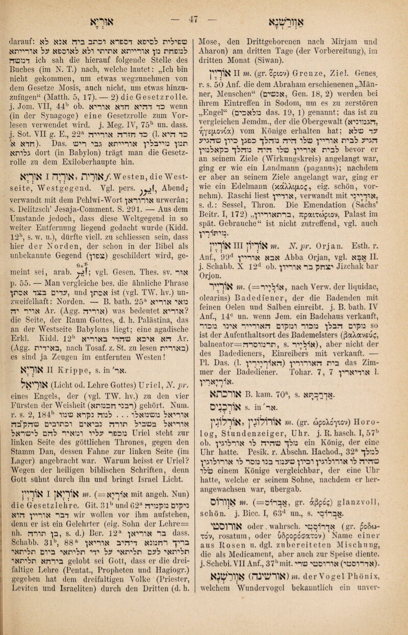 Mose, den Drittgeborenen nach Mirjam und Aharon) am dritten Tage (der Vorbereitung), im dritten Monat (Siwan). אוריין II m. (gr. opiov) Grenze, Ziel. Genes. r. s. 50 Anf. die dem Abraham erschienenen ״Man- ner, Menschen“ (אכעיים, Gen. 18, 2) werden bei ihrem Eintreffen in Sodom, um es zu zerstören ״Engel“ (נללאכרם das. 19, 1) genannt; das ist zu vergleichen Jemdm., der die Obergewalt (דוגנלרביא, 7]Y£}xovLa) vom Könige erhalten hat; עד עולא דגיע לבית אוריין שלר דיה נלהלך כפ^ו ^ירן* שןעגיע לבית אוריין עגלו דיד נלדלך כקאלנלין bevor er an seinem Ziele (Wirkungskreis) angelangt war, ging er wie ein Landmann (paganus); nachdem er aber an seinem Ziele angelangt war, ging er wie ein Edelmann (xaXXip.0(;, eig. schön, vor- nehm). Easchi liest אודיין, verwandt mit אודיילי, s. d.: Sessel, Thron. Die Emendation (Sachs’ Beitr. I, 172) ברתאוריון״, ;upaiTwptov, Palast im spät. Gebrauche“ ist nicht zutreffend, vgl. auch .נליתורין אוריין III א1ךיון m, N, pr. OrJ an. Estin r. Anf., '99*^ אבא אוריין Abba Orjan, vgl. אבא II. j. Schabb. X 12^ ob. י£ל1חק בר אוריון Jizchakbar Orjon. או־דיר m. (=::אולייר, nach Verw. der liquidae, olearius) Bade die ner, der die Badenden mit feinen Oelen und Salben einreibt, j. B. bath. IV Anf., 14® un. wenn Jem. ein Badehaus verkauft, נלקום דבלן נלכור ונלקום דאורייר איכו נלכור so ist der Aufenthaltsort des Bademeisters (ßaXav£u<p1 balneator=:תרנלוסרד, s. א׳ולייר), aber nicht der des Badedieners, Einreibers mit verkauft. — PI. Das. (1. בית דאורורין (דאוריירין das Zim- mer der Badediener. Tohar. 7, 7 אודיארין k .אוריארין אורכתא B. kam. 70% s. .אדרכתא אורכניס s. in'אד. • T ; אורולוגין,אורלוגין m. (gr. wpoXoTiov) Horo- log, Stundenzeiger, Uhr. j. E. hasch. I, 57^ ob. נללך עגהיד לו אורלוגין ein König, der eine Uhr hatte. Pesik. r. Abschn. Hachod., 32^ לבללך שדיד לו אורולוגין וכיון שענלד בבו נלסר לו אורולוגין שלו einem Könige vergleichbar, der eine Uhr hatte, welche er seinem Sohne, nachdem er her- angewachsen war, übergab. אוורוס m. (^אבר׳ום, gr. aßpo(;) glanzvoll, • • schön, j. Bicc. I, 63^ un., s. .אבר׳וסי אורוסטי oder . walirscli. אךר׳וסטי (gr. p05(0־ Tov, rosatum, oder nSpopoaaxöv) Name einer aus Eosen u. dgl. zubereiteten Mischung, die als Medicament, aber auch zur Speise diente, j. Schebi. VII Anf., 37^ mit.•(אדרוסטי) אורוסטי שרי אורשינה) אוורשנא)^. dervogei Phönix, ¬ז welchem Wundervogel bekanntlich ein imver- T : darauf: שפילית לסיפא דספרא וכתב ביד אנא לא לנלפחת בלן אורייתא אתיתי ולא לאוספא על אורייתא דבלשד ich sah die hierauf folgende Stelle des Buches (im X. T.) nach, welche lautet: ״Ich bin nicht gekommen, um etwas wegzunehmen von dem Gesetze Mosis, auch nicht, um etwas hinzu- zufügen“ (Matth. 5, 17). — 2) die Ge setz rolle, j. Jom. VII, 44^ ob. כד דדיא חדא אוריא wenn (in der Synagoge) eine Gesetzrolle zum Vor- lesen verwendet wird. j. Meg. IV, 75י^ un. dass, j. Sot. VII g. E., 22כד דיא .1) כד חזרד אורייד ׳׳ חדא א'). Das. תנלן כלייבלין אורייתא גבי ריש גלותא dort (in Babylon) trägt man die Gesetz- rolle zu dem Exiloberhaupte hin. אוריא I אורית,אודה/. Westen, die West- Seite, Westgegend. Vgl. pers. Abend,* verwandt mit dem Pehlwi-Wort אורוראן urwerän; s. Delitzsch’ Jesaja-Comment. S. 291. — Aus dem Umstande jedoch, dass diese Weltgegend in so weiter Entfernung liegend gedacht wurde (Kidd. 12י^, s. w. u.), dürfte viell. zu schliessen sein, dass hier der Norden, der schon in der Bibel als unbekannte Gegend (צפון) geschildert wird, ge- 90^- meint sei, arab. vgl. Gesen. Thes. sv. אור p. 55. — Man vergleiche bes. die ähnliche Phrase עדים בצד אסתן, und אסתן ist (vgl. TW. hv.) un- zweifelhaft: Norden. — B. bath. 25 כלאי אוריא אויר יה Ar. (Agg. אוריד) was bedeutet אוריא? die Seite, der Eaum Gottes, d. h. Palästina, das an der Westseite Babylons liegt; eine agadische Erki. Kidd. 12^ דא איכא שדדי באוריא Ar. (Agg. באידית, nach Tosaf. z. St. zu lesen באורית) es sind ja Zeugen im entfernten Westen! אודא II Krippe, s. in .אר׳ אוריאל (Licht od. Lehre Gottes) Uriel, N. !;r. eines Engels, der (vgl. TW. hv.) zu den vier Fürsten der Weisheit (רבני חכנלתא) gehört. Num. r. s. 2, 184אוריאל בלשכלאלו. . . לנלד כקרא שבלו י אוריאל בשביל תורד נביאים וכתובים שדק׳בנד נלכפר עליו ונלאיר לדם לישראל Uriel steht zur linken Seite des göttlichen Thrones, gegen den Stamm Dan, dessen Fahne zur linken Seite (im Lager) angebracht war. Warum heisst er Uriel? Wegen der heiligen biblischen Schriften, denn Gott sühnt durch ihn und bringt Israel Licht. ארדלא=) ^ודאן ! אודץ ^ilt angeh. Nun) die Gesetzlehre. Git. 31^ und G2 כיקום כלקכליד דבר אוריין דוא wir wollen vor ihm aufstehen, denn er ist ein Gelehrter (eig. Sohn der Lehren nh. בן תורד, s. d.) Ber. 12 בר אוריאן dass. Schabb. 31^, 88 בריך רחנלכא דידיב אוריאן תליתאי לעם תליתאי על ידי תליתאי ביום תליתאי בירחא תליתאי gelobt sei Gott, dass er die drei- faltige Lehre (Pentat., Propheten und Hagiogr.) gegeben hat dem dreifältigen Volke (Priester, Leviten und Israeliten) durch den Dritten (d. h.