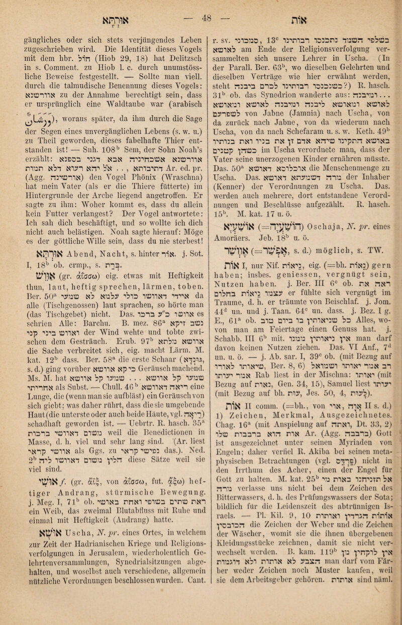 T : r. SV. סנלכרכי, IS בשלפי דלשנלד בתכנכר רברתיכר לארשא am Ende der Keligionsverfolgimg ver- sammelten sich unsere Lehrer in Uscha. (In der Paratl. Ber. 63^, wo dieselben Gelehrten und dieselben Verträge wie hier erwähnt werden, steht כשנכככר רברתיכר לכרם ביבכד?) R. hasch. 31^ ob. das Synedrion wanderte aus: ... רבליבכדל לארשא רכלארשא ליבכזר רנליבכה לארשא רנלארשא לשפרעם von Jabne (Jamnia) nach Uscha, von da zurück nach Jabne, von da wiederum nach Uscha, von da nach Schefaram u. s. w. Keth. 49^ בארשא התקינו שיתא אדם זן את בכיר ראת בהרתיר כשהן קטבים im Uscha verordnete man, dass der Vater seine unerzogenen Kinder ernähren müsste. Das. 50^ ארכלרכא דארשא die Menschenmenge zu Uscha. Das. נלרה דשכלעתא דארשא der Inhaber (Kenner) der Verordnungen zu Uscha. Das. werden auch mehrere, dort entstandene Verord- nungen und Beschlüsse aufgezählt. R. hasch. M. kat. 17 u. ö. הושעיה-) אושעיא) Oschaja, N. pr. eines *I • *I • Amoräers. Jeb. 18^ u. ö. אפשר—) אוושר, s. d.) möglich, s. tw. א1ת I, nur Nif. כיאות, eig. (==bh. כאות) gern haben; insbes. geniessen, vergnügt sein, Nutzen haben, j. Ber. III ob. ראה את עככנלו כיאות בחלום er fühlte sich vergnügt im Traume, d. ii. er träumte von Beischlaf, j. Jom. un. und j. Taan. 64״ un. dass. j. Bez. I g. E., 61^ ob. כל שכיאותין בו ביום טוב Alles, wo- von man am Feiertage einen Genuss hat. j. Schabb. III mit. אין כיאותין כלנלכו man darf davon keinen Nutzen ziehen. Das. VI Auf., 7^ un. u. ö. — j. Ab. sar. I, 39״ ob. (mit Bezug auf שיאותר לאורו, Ber. 8, 6) רב אנלר יאותר ושנלואל אנלר יעותו Rab liest in der Mischna: יאותר (mit | Bezug auf כאות, Gen. 34, 15), Samuel liest יעותו | (mit Bezug auf bh. ערת, Jes. 50, 4, .(לעות אוית II comm. (=bh., von ארה , אוי II s. d.) 1) Zeichen, Merkmal, Ausgezeichnetes. Chag. 16^ (mit Anspielung auf ואתה, Dt. 33, 2) אות הוא ברבבות שלו Ar. (Agg. ברבבה) Gott >, ist ausgezeichnet unter seinen Myriaden von ' Engeln; daher verfiel R. Akiba bei seinen meta- ^ physischen Betrachtungen (vgl. פרדס) nicht in i den Irrthum des Acher, einen der Engel für t Gott zu halten. M. kat. 25^ אל תזכיחבו באות בלי i נלרה verlasse uns nicht bei dem Zeichen des i Bitterwassers, d. h. des Prüfungswassers der Sota; { bildlich für die Leidenszeit des abtrünnigen Is- ׳ raels. — PI. Kil. 9, 10 אותות הגרדין ואותות f הכובסין die Zeichen der Weber und die Zeichen der Wäscher, womit sie die ihnen übergebenen Kleidungsstücke zeichnen, damit sie nicht ver- wechselt werden. B. kam. 119^ | אין לוקחין כלן הצבע לא אותות ולא דוגנלות man darf vom Fär- ^ ber weder Zeichen noch Muster kaufen, weil I sie dem Arbeitsgeber gehören. אותות sind näml. i gängliches oder sich stets verjüngendes Leben zugeschrieben wird. Die Identität dieses Vogels mit dem hbr. חול (Hiob 29, 18) hat Delitzsch in s. Comment. zu Hiob 1. c. durch unumstöss- liehe Beweise festgestellt. — Sollte man viell. durch die talmudische Benennung dieses Vogels: אוורשכא zu der Annahme berechtigt sein, dass er ursprünglich eine Waldtaube war (arabisch , woraus später, da ihm durch die Sage der Segen eines unvergänglichen Lebens (s. w. u.) zu Theil geworden, dieses fabelhafte Thier ent- standen ist! — Snh. 108^ Sem, der Sohn Noah’s erzählt: אוורשכא אשכחיכיה אבא דגכי בספכא דתיבותא , . . א״ל יהא רעוא דלא תכלות Ar. ed. pr. (Agg. אורשיבה) den Vogel Phönix (Wraschna) hat mein Vater (als er die Thiere fütterte) im Hintergründe der Arche liegend angetroffen. Er sagte zu ihm: Woher kommt es, dass du allein kein Futter verlangest? Der Vogel antwortete: Ich sah dich beschäftigt, und so wollte ich dich nicht auch belästigen. Noah sagte hierauf: Möge es der göttliche Wille sein, dass du nie sterbest! אורהא Abend, Nacht, s. hinter אור. j. Sot. I, 18^ ob. ermp., s. .ברת אווש (gr. dtaao) eig. etwas mit Heftigkeit thun, laut, heftig sprechen, lärmen, toben. Ber. 50^ איידי דאוושו כולי עלבלא לא שכלעי da alle (Tischgenossen) laut sprachen, so hörte man (das Tischgebet) nicht. Das. אוושו כ״ע ברכו es schrien Alle: Barchu. B. mez. 86^ כשב זיקא ואווש ביני קני der Wind wehte und tobte zwi- sehen dem Gesträuch. Erub. 97^ אוושא כללתא die Sache verbreitet sich, eig. macht Lärm. M. kat. 12^ dass. Ber. 58^ die erste Schaar (לי-^דא s. d.) ging vorüber כיקא אוושא Geräusch machend. Ms. M. hat שבלעו קל אוושא . . . שבלעו קל אוושא אחריתי als Subst. — Chull. 46^ ריאה דאוושא eine Lunge, die (wenn man sie aufbläst) ein Geräuschvoll sich giebt; was daher rührt, dass die sie umgebende Haut (die unterste oder auch beide Häute, vgl.ריאה) schadhaft geworden ist. — Uebrtr. R. hasch. 35‘^ כלשום דאוושי ברכות weil die Benedictionen in Masse, d. h. viel und sehr lang sind. ’(^r. liest אוושי קראי als Ggs. zu כפישי קראי das.). Ned. 2הלין בלשום דאוושו ליה יי diese Sätze weil sie viel sind. אושי/. (gr. von atoao, fut. ajw) lief- tiger Andrang, stürmische Bewegung, j. Meg. I, 71^ ob.ראת שתים בשרפי ואחת באושי ein Weib, das zweimal Blutabfluss mit Ruhe und einmal mit Heftigkeit (Andrang) hatte. אושא Uscha, iV. pr. eines Ortes, in welchem zur Zeit der Hadrianischen Kriege und Religions- Verfolgungen in Jerusalem, wiederholentlich Ge- lehrtenversammlungen, Synedrialsitzungen abge- halten, und woselbst auch verschiedene, allgemein nützliche Verordnungen beschlossen wurden. Cant.