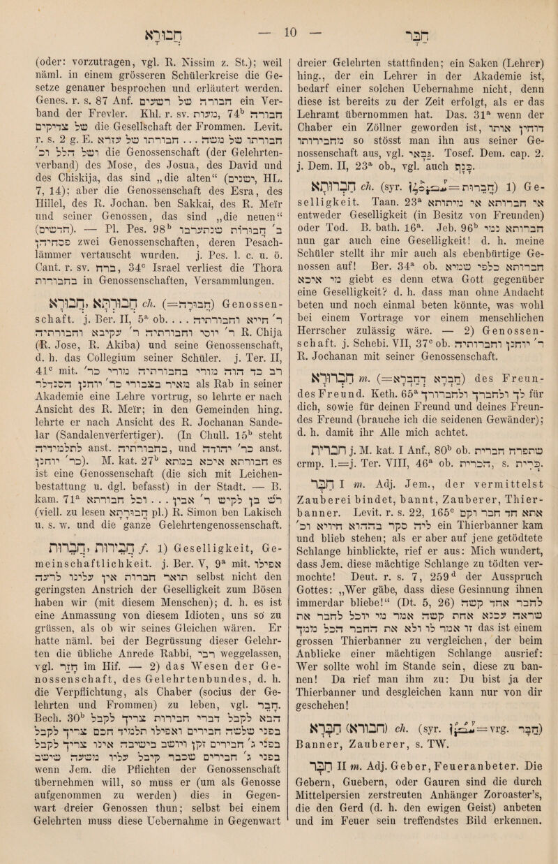 הבר T ־־ dreier Gelehrten stattfinden; ein Saken (Lehrer) hing., der ein Lehrer in der Akademie ist, bedarf einer solchen Uebernahme nicht, denn diese ist bereits zu der Zeit erfolgt, als er das Lehramt übernommen hat. Das. 31a wenn der Chaber ein Zöllner geworden ist, דוהין אותר בלחבירותו so stösst man ihn aus seiner Ge- nossenschaft aus, vgl. גבאי. Tosef. Dem. cap. 2. j. Dem. II, 23a ob., vgl. auch .כנך חברותא ch. (syr. 1 (חברות) Ge- selligkeit. Taan. 23a אי חברותא אי נליתותא entweder Geselligkeit (in Besitz von Freunden) oder Tod. B. bath. 16a. Jeb. 96b חברותא כבלי nun gar auch eine Geselligkeit! d. h. meine Schüler stellt ihr mir auch als ebenbürtige Ge- nossen auf! Ber. 34a ob. חברותא כלפי שכליא כלי איכא giebt es denn etwa Gott gegenüber eine Geselligkeit? d. h. dass man ohne Andacht beten und noch einmal beten könnte, was wohl bei einem Vorträge vor einem menschlichen Herrscher zulässig wäre. — 2) Genossen- schaft. j. Schebi. VII, 37cob. ר' יוחנן וחברותיה B. Jochanan mit seiner Genossenschaft. הברורא m. (=חברא דחברא) des Freun- des Freund. Keth. 65a לך ולחברך ולחברורך für dich, sowie für deinen Freund und deines Freun- des Freund (brauche ich die seidenen Gewänder); d. h. damit ihr Alle mich achtet. הברית j. M. kat. 1 Anf., 80b ob. שתפרח חברית crmp. l.=j. Ter. VIII, 46a ob. חברית, s. .כקית 1 הבר m. Adj. Jem., der vermittelst Zauberei bindet, bannt, Zauberer, Thier- bann er. Levit, r. s. 22, 165c אחא חד חבר וקם ליח סקר בחהוא חיויא וב' ein Thierbanner kam und blieb stehen; als er aber auf jene getödtete Schlange hinblickte, rief er aus: Mich wundert, dass Jem. diese mächtige Schlange zu tödten ver- mochte! Deut. r. s. 7, 259d der Ausspruch Gottes: ״Wer gäbe, dass diese Gesinnung ihnen immerdar bliebe!“ (Dt. 5, 26) לחבר אחד קשה שראח עככא אחת קשה אנלר כלי יוכל לחבר את זו אנלר לו ולא את חחבר חכל נלכלך das ist einem grossen Thierbanner zu vergleichen, der beim Anblicke einer mächtigen Schlange ausrief: Wer sollte wohl im Stande sein, diese zu ban- nen! Da rief man ihm zu: Du bist ja der Thierbanner und desgleichen kann nur von dir geschehen! הבורא) הברא) ch. (syr. j~ü=vrg. חבר) Banner, Zauberer, s. TW. 11 חבר m. Adj. Geber, Feueranbeter. Die Gebern, Guebern, oder Gauren sind die durch Mittelpersien zerstreuten Anhänger Zoroaster’s, die den Gerd (d. h. den ewigen Geist) anbeten und im Feuer sein treffendstes Bild erkennen. הבורא T ־: (oder: vorzutragen, vgl. R. Kissim z. St.); weil näml. in einem grösseren Schülerkreise die Ge- setze genauer besprochen und erläutert werden. Genes, r. s. 87 Anf. חבור ח של רשעים ein Ver- band der Frevler. Khl. r. sv. 74 ,נלעותb חבורח של צדיקים die Gesellschaft der Frommen. Levit. r. s. 2 g. E. חבורתו של נלשח ... חבורתו של עזרא ושל חלל וכ׳ die Genossenschaft (der Gelehrten- verband) des Mose, des Josua, des David und des Chiskija, das sind ״die alten“ (ישכים, TIL. 7, 14); aber die Genossenschaft des Esra, des Hillel, des R. Jochan. ben Sakkai, des R. Meir und seiner Genossen, das sind ״die neuen“ (חדשים). — Bl. Pes. 98b ב' חבורות שנתערבו פכהיחן zwei Genossenschaften, deren Pesach- lämmer vertauscht wurden. j. Pes. 1. c. u. ö. Cant. r. sv. 34° , ברח Israel verliest die Thora בחבורות in Genossenschaften, Versammlungen. חבורתא יחבורא ch. (=1חבורד) Genossen- schaft. j. Ber. II, 5a ob. . . . ר' חייא וחבורתיח ר' יוסי וחבורתיח ר' עקיבא וחבורתיח R. Chija (R. Jose, R. Akiba) und seine Genossenschaft, d. h. das Collegium seiner Schüler, j. Ter. II, 4lc mit. 'רב כד חוח נלורי בחבורתיח בלורי כר כלאיר בצבורי כר' יוחנן חסנדלר als Rab in seiner Akademie eine Lehre vortrug, so lehrte er nach Ansicht des R. Me'ir; in den Gemeinden hing, lehrte er nach Ansicht des R. Jochanan Sande- lar (Sandalenverfertiger). (In Chull. 15b steht לתלבלידיח anst. בחבורתיח, und כר' יהודח anst. כר' יוחנן). M. kat. 27b חבורתא איכא בכלתא es ist eine Genossenschaft (die sich mit Leichen- bestattung u. dgl. befasst) in der Stadt. — B. kam. 7la רש בן לקיש ר' אבין . . . וכל חבורתא (viell. zu lesen חבור תא pl.) R. Simon ben Lakisch u. s. w. und die ganze Gelehrtengenossenschaft. 1 ./ הבירות ,חברות) Geselligkeit, Ge- mein Schädlichkeit, j. Ber. V, 9a mit. אפילו תואר חברות אין עלינו לרעה selbst nicht den geringsten Anstrich der Geselligkeit zum Bösen haben wir (mit diesem Menschen); d. h. es ist eine Anmassung von diesem Idioten, uns so zu grüssen, als ob wir seines Gleichen wären. Er hatte näml. bei der Begrüssung dieser Gelehr- ten die übliche Anrede Rabbi, רבי weggelassen, vgl. חזר im Hif. — 2) das Wesen der Ge- nossenschaft, des Gelehrtenbundes, d. h. die Verpflichtung, als Chaber (socius der Ge- lehrten und Frommen) zu leben, vgl. חבר. Bech. 30b הבא לקבל דברי חבירות צריך לקבל בפני שלשה חבירים ואפילו תלכליד חכם צריך לקבל בפני ג׳ חבירים זקן ויושב בישיבה אינו צריך לקבל בפני ג' חבירים שכבר קיבל עליו נלשעה שישב wenn Jem. die Pflichten der Genossenschaft übernehmen will, so muss er (um als Genosse aufgenommen zu werden) dies in Gegen- wart dreier Genossen thun; selbst bei einem Gelehrten muss diese Uebernahme in Gegenwart