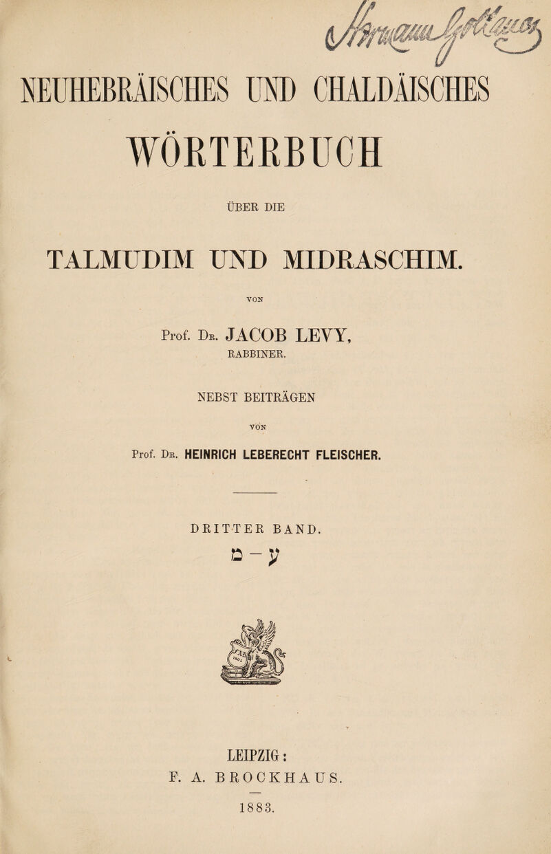 WÖRTERBUCH ÜBER DIE TALMÜDIM UND MIDRASCHIM. VON Prof. De. JACOB LEVY, RABBINER. NEBST BEITRÄGEN VON Prof. Db. HEINRICH LEBERECHT FLEISCHER. DRITTER BAND. ע - מ LEIPZIG: F. A. BROCKHAÜS. 1883.