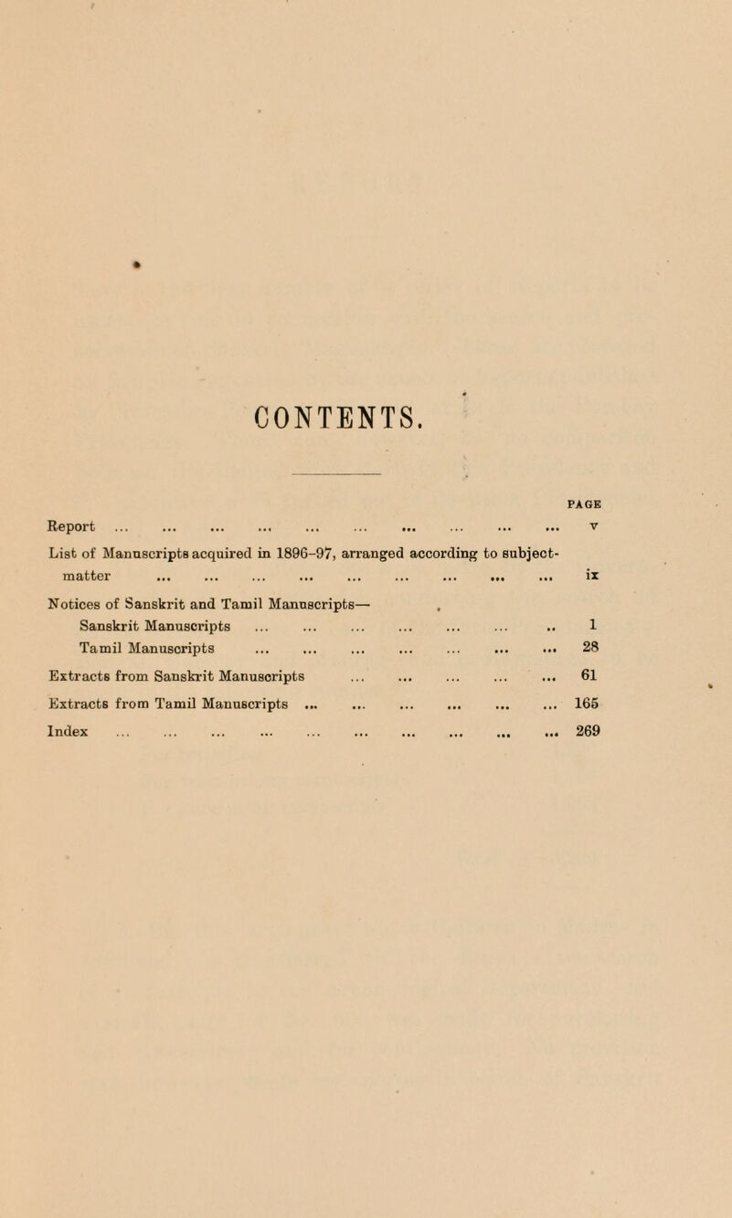 CONTENTS. FA OK Report ... . ... ... ... . v List of Manuscripts acquired in 1896-97, arranged according to subject- matter ... ... ... ... ... ... ... ... ... iz Notices of Sanskrit and Tamil Manuscripts— Sanskrit Manuscripts ... ... ... ... ... ... .. 1 Tamil Manuscripts ... ... ... ... ... ... 28 Extracts from Sanskrit Manuscripts ... ... ... ... ... 61 Extracts from Tamil Manuscripts ... ... ... ... ... ... 165 Index ... ... ... ... ... ... ... ... ... ... 269