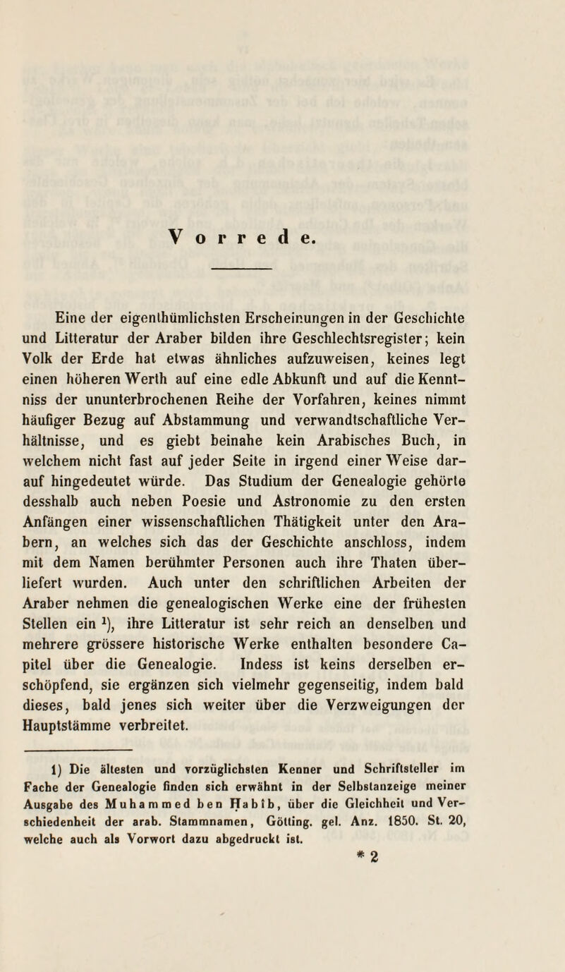 Vorrede. Eine der eigenlhümlichsten Erscheinunoren in der Gescliichte und Lilteratur der Araber bilden ihre Geschlechtsregister; kein Volk der Erde hat etwas ähnliches aufzuweisen, keines legt einen höheren Werth auf eine edle Abkunft und auf die Kennt- niss der ununterbrochenen Reihe der Vorfahren, keines nimmt häufiger Bezug auf Abstammung und verwandtschaftliche Ver¬ hältnisse, und es giebt beinahe kein Arabisches Buch, in welchem nicht fast auf jeder Seite in irgend einer Weise dar¬ auf hingedeutet würde. Das Studium der Genealogie gehörte desshalb auch neben Poesie und Astronomie zu den ersten Anfängen einer wissenschaftlichen Thätigkeit unter den Ara¬ bern, an welches sich das der Geschichte anschloss, indem mit dem Namen berühmter Personen auch ihre Thaten über¬ liefert wurden. Auch unter den schriftlichen Arbeiten der Araber nehmen die genealogischen Werke eine der frühesten Stellen ein ^), ihre Litteratur ist sehr reich an denselben und mehrere grössere historische Werke enthalten besondere Ca- pitel über die Genealogie. Indess ist keins derselben er¬ schöpfend, sie ergänzen sich vielmehr gegenseitig, indem bald dieses, bald jenes sich weiter über die Verzweigungen der Hauptstämme verbreitet. 1) Die ältesten und Torzüglichsten Kenner und Schriftsteller im Fache der Genealogie finden sich erwähnt in der Selbstanzeige meiner Ausgabe des Muhammed ben Habib, über die Gleichheit und Ver¬ schiedenheit der arab. Stammnamen, Gotting, gel. Anz. 1850. St. 20, welche auch als Vorwort dazu abgedruckt ist. * 2