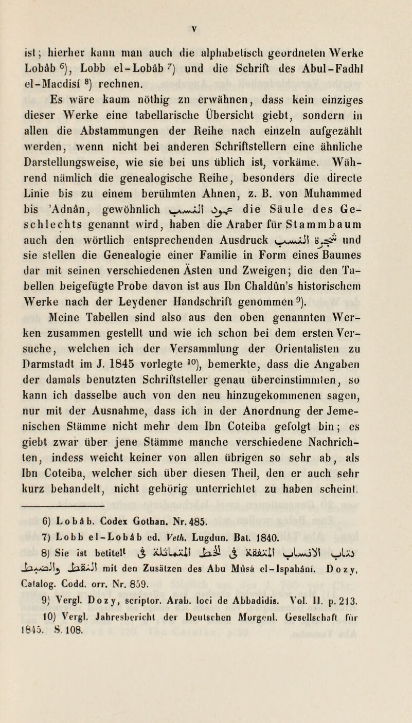 ist; hierlier kann man auch die alphabetisch geordneten Werke Lobäb®), Lobb el-Lobäb^) und die Schrift des Abul-FadhI el-Macdisi ®) rechnen. Es wäre kaum nöthig zn erwähnen, dass kein einziges dieser Werke eine tabellarische Übersicht giebt, sondern in allen die Abstammungen der Reihe nach einzeln aufgezählt werden, wenn nicht bei anderen Schriftstellern eine ähnliche Darstellungsweise, wie sie bei uns üblich ist, vorkäme. Wäh¬ rend nämlich die genealogische Reihe, besonders die directe Linie bis zu einem berühmten Ahnen, z. B. von Muhammed bis ’Adnän, gewöhnlich die Säule des Ge¬ schlechts genannt wird, haben die Araber für Stammbaum auch den wörtlich entsprechenden Ausdruck und sie stellen die Genealogie einer Familie in Form eines Baumes dar mit seinen verschiedenen Ästen und Zweigen; die den Ta¬ bellen beigefügte Probe davon ist aus Ihn Chaldün’s historischem Werke nach der Leydener Handschrift genommen^). Meine Tabellen sind also aus den oben genannten Wer¬ ken zusammen gestellt und wie ich schon bei dem ersten Ver¬ suche, welchen ich der Versammlung der Orientalisten zu Darmstadt im J. 1845 vorlegte bemerkte, dass die Angaben der damals benutzten Schriftsteller genau übercinstimmten, so kann ich dasselbe auch von den neu hinzugekommenen sagen, nur mit der Ausnahme, dass ich in der Anordnung der Jeme- nischen Stämme nicht mehr dem Ihn Coteiba gefolgt bin; cs giebt zwar über jene Stämme manche verschiedene Nachrich¬ ten, indess weicht keiner von allen übrigen so sehr ab, als Ibn Coteiba, welcher sich über diesen Theil, den er auch sehr kurz behandelt, nicht gehörig unterrichtet zu haben scheint 6) LobÄb. Codex Gothan. Nr.485. 7) Lobb et-Lob4b ed. Velh. Lugdiin. Bai. 1840. 8) Sie ist betitelt ,3 ^ JaÄAjt mit den Zusätzen des Abu Müsä ot-lspahäni. Do/, v, Calalog. Codd. orr. Nr. 859. 9) Vergl. Dozy, scriptor. Arab. loci de Abbadidis. V'ol. II. p. 213. 10) Vergl. Jahre.sbciicht der Deulschcn Morgenl. Gcscllstbari IVir 1843. S, 108.