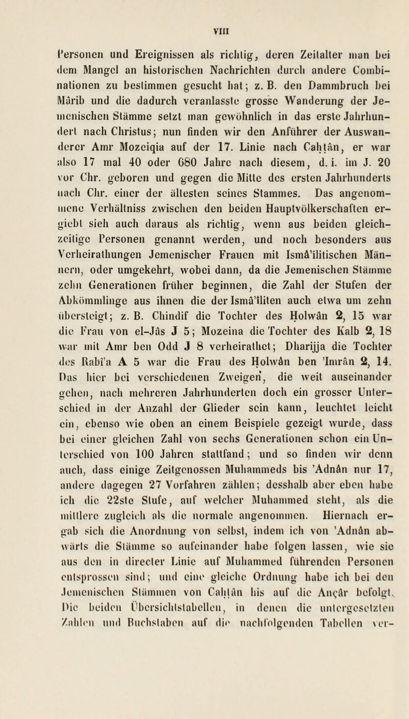 l’ersoncn und Ereignissen als riclilig, deren Zeitalter man bei dem Mangel an historischen Nachrichten durch andere Combi- nationen zu bestimmen gesucht hat; z. B. den Dammbruch bei Marib und die dadurch vcranlasste grosse Wanderung der Je- mcnischen Stämme setzt man gewöhnlich in das erste Jahrhun¬ dert nach Christus; nun finden wir den Anführer der Auswan¬ derer Amr Mozeiqia auf der 17. Linie nach Cahtän, er war also 17 mal 40 oder G80 Jahre nach diesem, d. i. im J. 20 vor Chr. geboren und gegen die Mitte des ersten Jahrhunderts nach Chr. einer der ältesten seines Stammes. Das angenom¬ mene Verhältniss zwischen den beiden Hauptvölkerschal’ten er- giebt sieh auch daraus als richtig, wenn aus beiden gleich¬ zeitige Personen genannt werden, und noch besonders aus Verheirathungen Jemenischer Frauen mit Ismä’ilitischen Män¬ nern, oder umgekehrt, wobei dann, da die Jemenischen Stämme zehn Generationen früher beginnen, die Zahl der Stufen der Abkömmlinge aus ihnen die der Isma’iliten auch etwa um zehn iibersteigt; z. B. Chindif die Tochter des Holwän 2, 15 war die Frau von el-Jäs J 5; Mozeina die Tochter des Kalb 2, 18 war mit Amr ben Odd J 8 verheirathet; Dharijja die Tochter des Rabi’a A 5 war die Frau des Holwän ben Tmrän 2, 14. Das hier bei verschiedenen Zweigen, die weit auseinander gehen, nach mehreren Jahrhunderten doch ein grosser Unter¬ schied in der Anzahl der Glieder sein kann, leuchtet leicht ein, ebenso wie oben an einem Beispiele gezeigt wurde, dass bei einer gleichen Zahl von sechs Generationen schon ein Un¬ terschied von 100 Jahren stattfand; und so finden wir denn auch, dass einige Zeitgenossen Muhammeds bis ’Adnän nur 17, andere dagegen 27 Vorfahren zählen; desshalb aber eben habe ich die 22stc Stufe, auf welcher Muhammed steht, als die mittlere zugleich als die normale angenommen. Hiernach er¬ gab sich die Anordnung von selbst, indem ich von ’Adnän ab¬ wärts die Stämme so aufeinander habe folgen lassen, w-ie sie aus den in directer Linie auf Muhammed führenden Personen entsprossen sind; und eine gleiche Ordnung habe ich bei den .lemenischen Stämmen von Cahjän bis auf die Ani^är befolgt.. Die beiden Übersiclitstabellen, in denen die untergesetzten Zahb'ii und Buchstaben auf die naclilölgendcn Tabellen ver-