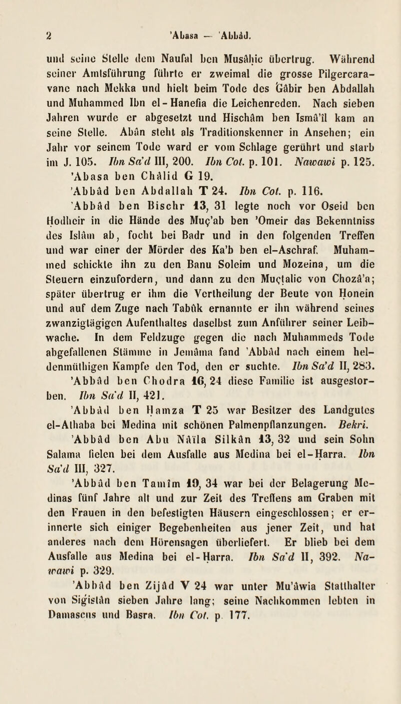und seine Stelle dem Naufal ben Musäljlc übertrug. Während seiner Amtsführung führte er zweimal die grosse Pilgercara- vanc nach Mekka und hielt beim Tode des tläbir ben Abdallah und Muhammed Ihn el-Hanefia die Leichenreden. Nach sieben Jahren wurde er abgesetzt und Hischäm ben Ismä’il kam an seine Stelle. Abän steht als Traditionskenner in Ansehen; ein Jahr vor seinem Tode ward er vom Schlage gerührt und starb im J. 105. Ihn Sad 111, 200. Ibn Cot. p. lOl. Nawawi p. 125. ’Abasa ben Chälid G 19. ’Abbäd ben Abdallah T 24. Ibn Cot. p. 116. 'Abbad ben Bischr 13, 31 legte noch vor Oseid ben Hodheir in die Hände des MuQ’ab ben ’Omeir das Bekenntniss des Islam ab, focht bei Badr und in den folgenden Treffen und war einer der Mörder des Ka’b ben el-Aschraf. Muham¬ med schickte ihn zu den Banu Soleim und Mozeina, um die Steuern einzufordern, und dann zu den Mu<;lalic von Chozä’a; später übertrug er ihm die Vertheilung der Beute von Honein und auf dem Zuge nach Tabftk ernannte er ihn während seines zwanzigtägigen Aufenthaltes daselbst zum Anführer seiner Leib¬ wache. In dem Feldzüge gegen die nach Muhammeds Tode abgefallenen Stämme in Jemäma fand ’AbbAd nach einem hel- denmülhigen Kampfe den Tod, den er suchte. Ibn Sa’d II, 283. ’Abbäd ben Chodra IG, 24 diese Familie ist ausgestor¬ ben. Um Sud H, 421. 'Abbild ben Hamza T 25 war Besitzer des Landgutes el-Athaba bei Medina mit schönen Palmenpflanzungen. Bekri. 'Abbäd ben Abu NAila Silkän 13,32 und sein Sohn Salama fielen bei dem Ausfälle aus Medina bei el-Harra. Ibn Sad III, 327. ’Abbäd ben Tarn im 19, 34 war bei der Belagerung Me¬ dinas fünf Jahre alt und zur Zeit des Treflens am Graben mit den Frauen in den befestigten Häusern eingeschlossen; er er¬ innerte sich einiger Begebenheiten aus jener Zeit, und hat anderes nach dem Hörensagen überliefert. Er blieb bei dem Ausfälle aus Medina bei el-Harra. Ibn Sa'd II, 392. Na- waioi p. 329. ’Abbäd ben Zijäd V 24 war unter Mu’äwia Statthalter von Sigistän sieben Jahre lang; seine Nachkommen lebten in Damasciis und Basra. Ibn Cot. p 177.