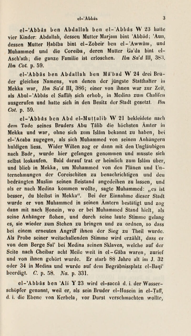 el-’Abbäs ben Abdallah ben el-'Abbäs W 23 lialle vier Kinder: Abdallah, dessen Mutier Marjain binl 'Abbild; ’Aun, dessen Mutter Habiba bint el-Zobeir ben el-’Awwäm, und Muhamined und die Coreiba, deren Mutter lla’da binl cl- Asch’ath; die ganze Familie ist erloschen. Ibn Sa’d 111, 383. Ibn Cot. p. 59. el-’Abbäs ben Abdallah ben Mä’bad W 24 drei Brü¬ der gleiches Namens, von denen der jüngste Statthalter in Mekka war, Ibn Sa’d III, 386; einer von ihnen war zur Zeit, als Abul-’Abbäs el SalTäh sich erhob, in Medina zuin Chalifcii ausgerufen und hatte sich in den Besitz der Stadl gesetzt. Ilm Cot. p. 59. el-’Abbäs ben Abd el-Mujtalib W 21 bekleidete nach dem Tode seines Bruders Abu Tälib die höchsten Ämter in Mekka und war, ohne sich zum Isläm bekannt zu haben, bei el-’Acaba zugegen, als sich Muhammed von seinen Anhängern huldigen Hess. Wider Willen zog er dann mit den Ungläubigen nach Badr, wurde hier gefangen genommen und musste sich selbst loskaufen. Bald darauf trat er heimlich zum Isläm übei', und blieb in Mekka, um Muhammed von den Plänen und Un¬ ternehmungen der Coreischiten zu benachrichtigen und den bedrängten Muslim seinen Beistand angedeihen zu lassen, und als er nach Medina kommen wollte, sagte Muhammed; „es ist besser, du bleibst in Mekka“. Bei der Einnahme dieser Stadt wurde er von Muhammed in seinen Ämtern bestätigt und zog dann mit nach Honein, wo er bei Muhammed Stand hielt, als seine Anhänger flohen, und durch seine laute Stimme gelang es, sie wieder zum Stehen zu bringen und zu ordnen, so dass bei einem erneuten AngrilT ihnen der Sieg zu Theil wurde. Als Probe seiner weitschallenden Stimme wird erzählt, dass er von dem Berge Sal’ bei Medina seinen Sklaven, welche auf der Seite nach Cheibar acht Meile weil in el-Gäba waren, zurief und von ihnen gehört wurde. Er starb 88 Jahre alt im J. 32 oder 34 in Medina und wurde auf dem Begräbnissplalz cl-Baqi’ beerdigt. C. p. 58. Na. p. 331. el-’Abbäs ben 'Ali Y 23 wird el-saccä d. i. der Wasser¬ schöpfer genannt, weil er, als sein Bruder el-IIoscin in el-Tafl', d. i. die Ebene von Kcrbela, vor Durst verschmachten wollte,