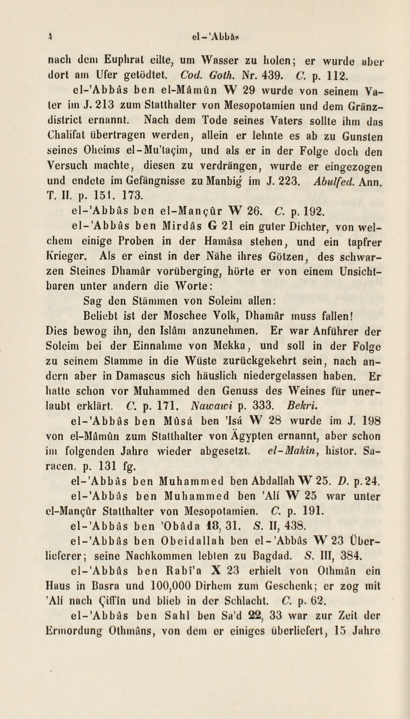 A el-’Abbäi* nach dem Euphral eilte, um Wasser zu holen; er wurde aber dort am Ufer getödtet. Cod. Goth. Nr. 439. C. p. 112. el-’Abbäs ben el-Mämün W 29 wurde von seinem Va¬ ter im J. 213 zum Statthalter von Mesopotamien und dem Gränz- district ernannt. Nach dem Tode seines Vaters sollte ihm das Chalifat übertragen werden, allein er lehnte es ab zu Gunsten seines Oheims el-Mu’lagim, und als er in der Folge doch den Versuch machte, diesen zu verdrängen, wurde er eingezogen und endete im Gefängnisse zu Manbig im J. 223. Abulfed. Ann. T. 11. p. 151. 173. el-’Abbäs ben el-Man^ür W 26. C. p. 192. el-’Abbäs ben Mirdäs G 21 ein guter Dichter, von wel¬ chem einige Proben in der Hamäsa stehen, und ein tapfrer Krieger, Als er einst in der Nähe ihres Götzen, des schwar¬ zen Steines Dhamär vorüberging, hörte er von einem Unsicht¬ baren unter andern die Worte: Sag den Stämmen von Soleim allen: Beliebt ist der Moschee Volk, Dhamär muss fallen! Dies bewog ihn, den Isläm anzunehmen. Er war Anführer der Soleim bei der Einnahme von Mekka, und soll in der Folge zu seinem Stamme in die Wüste zurückgekehrt sein, nach an¬ dern aber in Damascus sich häuslich niedergelassen haben. Er hatte schon vor Muhammed den Genuss des Weines für uner¬ laubt erklärt. C. p. 171. Nawawi p. 333. Bekri. el-’Abbäs ben Müsä ben ’lsä W 28 wurde im J. 198 von el-Mämün zum Statthalter von Ägypten ernannt, aber schon im folgenden Jahre wieder abgesetzt. el-Makin, histor. Sa- racen. p. 131 fg. el-’Abbäs ben Muhammed ben Abdallah W 25. D. p.24. el-’Abbäs ben Muhammed ben ’Ali W 25 war unter cl-ManQör Statthalter von Mesopotamien. C. p. 191. el-’Abbäs ben ’Obäda 18, 31. S. II, 438. el-’Abbäs ben Obeidallah ben el-’Abbäs W 23 Über- liefercr; seine Nachkommen lebten zu Bagdad. S. III, 384. el-’Abbäs ben Rabi’a X23 erhielt von Othmän ein Haus in Basra und 100,000 Dirhem zum Geschenk; er zog mit ’Ali nach QifTin und blieb in der Schlacht. C. p. 62, el-’Abbäs ben Sahl ben Sa’d 22, 33 war zur Zeit der Ermordung Othmäns, von dem or einiges überliefert, 15 Jahre