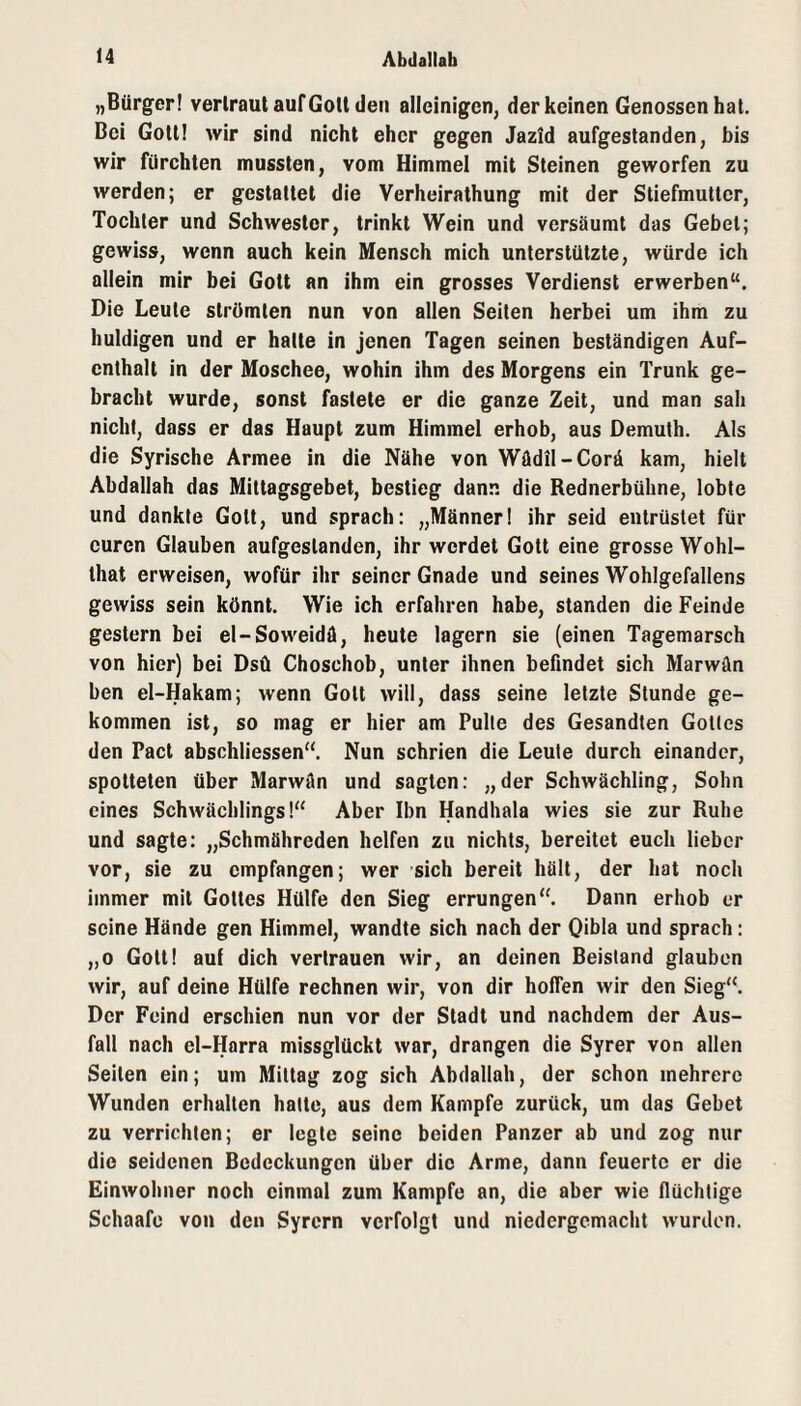 „Bürger! verlraut auf Gott den alleinigen, der keinen Genossen hat. Bei Gott! wir sind nicht eher gegen Jazld aufgeslanden, bis wir fürchten mussten, vom Himmel mit Steinen geworfen zu werden; er gestattet die Verheiralhung mit der Stiefmutter, Tochter und Schwester, trinkt Wein und versäumt das Gebet; gewiss, wenn auch kein Mensch mich unterstützte, würde ich allein mir bei Gott an ihm ein grosses Verdienst erwerben“. Die Leute strömten nun von allen Seilen herbei um ihm zu huldigen und er halle in jenen Tagen seinen beständigen Auf¬ enthalt in der Moschee, wohin ihm des Morgens ein Trunk ge¬ bracht wurde, sonst fastete er die ganze Zeit, und man sah nicht, dass er das Haupt zum Himmel erhob, aus Demuth. Als die Syrische Armee in die Nähe von Wüdil-Corä kam, hielt Abdallah das Mittagsgebet, bestieg dann die Rednerbühne, lobte und dankte Gott, und sprach: „Männer! Ihr seid entrüstet für euren Glauben aufgeslanden, ihr werdet Gott eine grosse Wohl- that erweisen, wofür ihr seiner Gnade und seines Wohlgefallens gewiss sein könnt. Wie ich erfahren habe, standen die Feinde gestern bei el-Soweidä, heute lagern sie (einen Tagemarsch von hier) bei Dsü Choschob, unter Ihnen befindet sich Marwän ben el-Hakam; wenn Gott will, dass seine letzte Stunde ge¬ kommen ist, so mag er hier am Pulle des Gesandten Gotles den Pacl abschliessen“. Nun schrien die Leute durch einander, spotteten über Marwän und sagten: „der Schwächling, Sohn eines Schwächlings!“ Aber Ibn Handhala wies sie zur Ruhe und sagte: „Schmähreden helfen zu nichts, bereitet euch lieber vor, sie zu empfangen; wer sich bereit hält, der hat noch immer mit Gottes Hülfe den Sieg errungen“. Dann erhob er seine Hände gen Himmel, wandte sich nach der Qihla und sprach: „0 Gott! auf dich vertrauen wir, an deinen Beistand glauben wir, auf deine Hülfe rechnen wir, von dir hoffen wir den Sieg“. Der Feind erschien nun vor der Stadt und nachdem der Aus¬ fall nach el-Hnrra missglückt war, drangen die Syrer von allen Seilen ein; um Mittag zog sich Abdallah, der schon mehrere Wunden erhalten hatte, aus dem Kampfe zurück, um das Gebet zu verrichten; er legte seine beiden Panzer ab und zog nur die seidenen Bedeckungen über die Arme, dann feuerte er die Einwohner noch einmal zum Kampfe an, die aber wie flüchtige Schaafe von den Syrern verfolgt und niedergemacht wurden.