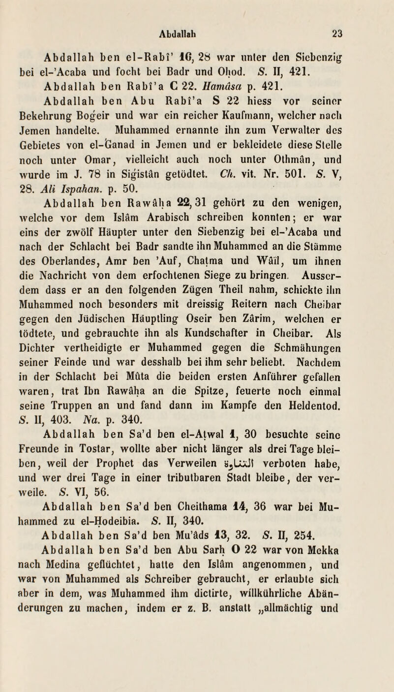 Abdallah ben el-Rabi’ IG, 2ö war unter den Siebcnzig bei el-’Acaba und focht bei Badr und Ohod. S. 11, 421. Abdallah ben Rabi’a C 22. Hamäsa p. 421. Abdallah ben Abu Rabi’a S 22 hiess vor seiner Bekehrung Bogeir und war ein reicher Kaufmann, welcher nach Jemen handelte. Muhammed ernannte ihn zum Verwalter des Gebietes von el-Ganad in Jemen und er bekleidete diese Stelle noch unter Omar, vielleicht auch noch unter Othman, und wurde im J. 78 in Sigistän getödtet. Ch. vit. Nr. 501. S. V, 28. Ali Ispahan. p. 50. Abdallah ben Rawäha 22,31 gehört zu den wenigen, welche vor dem Islam Arabisch schreiben konnten; er war eins der zwölf Häupter unter den Siebenzig bei el-’Acaba und nach der Schlacht bei Badr sandte ihn Muhammed an die Stämme des Oberlandes, Amr ben ’Auf, Chatma und Wäil, um ihnen die Nachricht von dem erfochtenen Siege zu bringen. Ausser¬ dem dass er an den folgenden Zügen Theil nahm, schickte ihn Muhammed noch besonders mit dreissig Reitern nach Cheibar gegen den Jüdischen Häuptling Oseir ben Zärim, welchen er tödtete, und gebrauchte ihn als Kundschafter in Cheibar. Als Dichter vertheidigte er Muhammed gegen die Schmähungen seiner Feinde und war desshalb bei ihm sehr beliebt. Nachdem in der Schlacht bei Müta die beiden ersten Anführer gefallen waren, trat Ibn Rawäha an die Spitze, feuerte noch einmal seine Truppen an und fand dann im Kampfe den Heldentod. S. H, 403. Na. p. 340. Abdallah ben Sa’d ben el-Alwal I, 30 besuchte seine Freunde in Tostar, wollte aber nicht länger als drei Tage blei¬ ben, weil der Prophet das Verweilen verboten habe, und wer drei Tage in einer tributbaren Stadt bleibe, der ver¬ weile. 5. VI, 56. Abdallah ben Sa’d ben Cheithama 14, 36 war bei Mu¬ hammed zu el-Hodeibia. S. II, 340. Abdallah ben Sa’d ben Mu’äds 13, 32. S. II, 254. Abdallah ben Sa’d ben Abu Sarh O 22 war von Mekka nach Medina geflüchtet, hatte den Isläm angenommen, und war von Muhammed als Schreiber gebraucht, er erlaubte sich aber in dem, was Muhammed ihm dictirte, willkührliche Abän¬ derungen zu machen, indem er z. B. anstatt „allmächtig und
