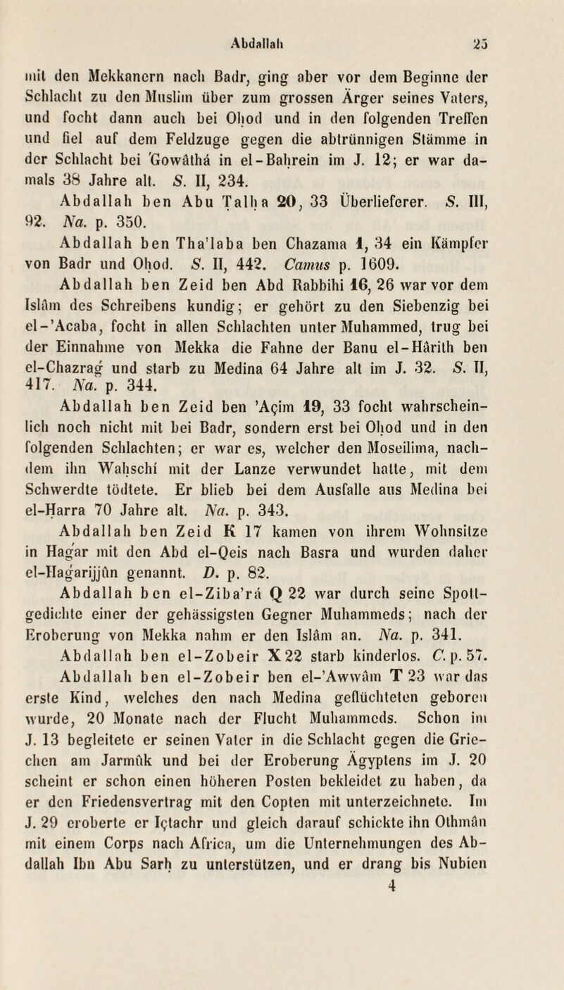 iiiil den Mekkancrn nach Badr, ging aber vor dem Beginne der Schlacht zu den Muslim über zum grossen Ärger seines Vaters, und focht dann auch bei Ohod und in den folgenden Treffen und fiel auf dem Feldzuge gegen die abtrünnigen Stämme in der Schlacht bei 'Govväthä in el-Bahrein im J. 12; er war da¬ mals 3S Jahre alt. S. II, 234. Abdallah ben Abu Talha 20, 33 Überlieferer. S. 111, 92. Na. p, 350. Abdallah ben Tha'laba ben Chazama 1, 34 ein Kämpfer von Badr und Ohod. S. 11, 442. Camus p. 1609. Abdallah ben Zeid ben Abd Rabbihi 16, 26 war vor dem Ishlm des Schreibens kundig; er gehört zu den Siebenzig bei el-’Acaba, focht in allen Schlachten unter Muhammed, trug bei der Einnahme von Mekka die Fahne der Banu el-Härith ben el-Chazrag und starb zu Medina 64 Jahre alt im J. 32. S. II, 417. Na. p. 344. Abdallah ben Zeid ben ’Agim 19, 33 focht wahrschein¬ lich noch nicht mit bei Badr, sondern erst bei Ohod und in den folgenden Schlachten; er war es, welcher den Moseilima, nach¬ dem ihn Wahschi mit der Lanze verwundet hatte, mit dem Schvverdte tödtete. Er blieb bei dem Ausfälle aus Medina bei el-Harra 70 Jahre alt. Na. p. 343. Abdallah ben Zeid K 17 kamen von ihrem Wohnsitze in Hag'ar mit den Abd el-Qcis nach Basra und wurden daher el-Hagarijjftn genannt. D. p. 82. Abdallah ben el-Ziba’rä Q 22 war durch seine Spott¬ gedichte einer der gehässigsten Gegner Muhammeds; nach der Eroberung von Mekka nahm er den Isläm an. Na. p. 341. Abdallah ben el-Zobeir X22 starb kinderlos. C*. p. 57. Abdallah ben el-Zobeir ben el-’Awwäm T 23 war das erste Kind, welches den nach Medina geflüchteten geboren wurde, 20 Monate nach der Flucht Muhammeds. Schon im J. 13 begleitete er seinen Vater in die Schlacht gegen die Grie¬ chen am Jarmuk und bei der Eroberung Ägyptens im J. 20 scheint er schon einen höheren Posten bekleidet zu haben, da er den Friedensvertrag mit den Gopten mit Unterzeichnete. Im J. 29 eroberte er Igtachr und gleich darauf schickte ihn Othman mit einem Corps nach Africa, um die Unternehmungen des Ab¬ dallah Ihn Abu Sarh zu unterstützen, und er drang bis Nubien 4