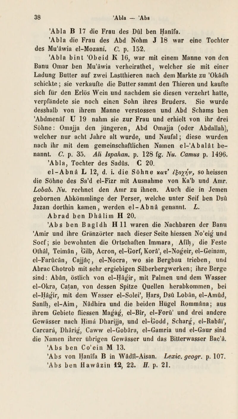 ’Abla B 17 die Frau des Dül ben Hanifa. ’Abla die Frau des Abd Nohm J 18 war eine Tochter des Mu’äwia el-Mozani, C. p. 152. ’Abla bint ’Obeid K 16, war mit einem Manne von den Banu Omar ben Mu’äwia verheirathet, welcher sie mit einer Ladung Butler auf zwei Lastthieren nach dem Markte zu ’Okädh schickte ; sie verkaufte die Butter sammt den Thieren und kaufte sich für den Erlös Wein und nachdem sie diesen verzehrt hatte, verpfändete sie noch einen Sohn ihres Bruders. Sie wurde desshalb von ihrem Manne verstossen und Abd Schams ben ’Abdmenäf U 19 nahm sie zur Frau und erhielt von ihr drei Sühne: Omajja den jüngeren, Abd Omajja (oder Abdallah), welcher nur acht Jahre alt wurde, und Naufal; diese wurden nach ihr mit dem gemeinschaftlichen Namen el-’Abalät be¬ nannt. C. p. 35. Ali Ispahan. p. 128 fg. Nu. Camus p. 1496. ’Abla, Tochter des Sadüs. C 20. el-Abnä L 12, d. i. die Söhne hui’ f^oy?jv, so heissen die Söhne des Sa’d el-Fizr mit Ausnahme von Ka’b und Amr. Lobab. Nu. rechnet den Amr zu ihnen. Auch die in Jemen gebornen Abkömmlinge der Perser, welche unter Seif ben Dsü Jazan dorthin kamen, werden el-Abnä genannt. L. Abrad ben Dhälim H 20. ’Abs ben Bagidh H 11 waren die Nachbaren der Banu ’Amir und ihre Gränzörter nach dieser Seite hiessen No’eig und Soef; sie bewohnten die Ortschaften Immara, Afih, die Feste Olhäl, Teimän, 'Gilb, Acron, el-Gorf, Korä’, el-Nogeir, el-Geinam, el-Farücän, Cajjäg, el-Nocra, wo sie Bergbau trieben, und Abrac Chotrob mit sehr ergiebigen Silberbergwerken; ihre Berge sind: Abän, östlich von el-Hägir, mit Palmen und dem Wasser el-Okra, Ca^n, von dessen Spitze Quellen herabkommen, bei el-Hägir, mit dem Wasser el-Solei’, Hars, Dsü Lobän, el-Amüd, Sanih, el-Aim, Nädhira und die beiden Hügel Rommäna; aus ihrem Gebiete fliessen Magäg, el-Bir, el-Forü’ und drei andere Gewässer nach Himä Dharijja, und el-Godd, Scharg, el-Rabäi’, Carcarä, Dhärig, Caww el-Gobära, el-Gamria und el-Gaur sind die Namen ihrer übrigen Gewässer und das Bitterwasser Bac’ä. ’Abs ben Co’ein M 13. ’Abs von Hanifa B in Wädil-Aisan. Lexic. geogr. p. 107. ’Abs ben Hawäzin 12, 22. H. p. 21.