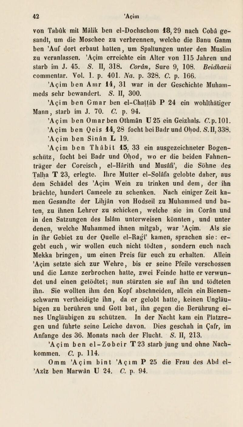 von Tabök mit Mälik ben el-Dochschom 18,29 nach Cobä ge¬ sandt, um die Moschee zu verbrennen, welche die Banu Ganm ben 'Auf dort erbaut hatten, um Spaltungen unter den Muslim zu veranlassen. 'Agim erreichte ein Alter von 115 Jahren und starb im J. 45. S. II, 318. Cordn, Sure 9, 108. Beidhatii commentar. Vol. 1. p. 401. Na. p. 328. C. p. 166. ’Agim ben Amr 14, 31 war in der Geschichte Muham- meds sehr bewandert. S. II, 300. ’Agim ben Omar ben el-Chatläb P 24 ein wohllhätiger Mann, starb im J. 70. C. p. 94. ’Agim ben Omar ben Othmän U 25 ein Geizhals. C.p. 101. ’Agim ben Qeis 14,28 focht beiBadr und Ohod. S.II,338. ’Agim ben Sinän L 19. 'Apim ben Thäbit 15, 33 ein ausgezeichneter Bogen¬ schütz, focht bei Badr und Ohod, wo er die beiden Fahnen¬ träger der Coreisch, el-Harith und Musäfi’, die Söhne des Talha T 23, erlegte. Ihre Mutter el-Soläfa gelobte daher, aus dem Schädel des ’A^im Wein zu trinken und dem, der ihn brächte, hundert Cameele zu schenken. Nach einiger Zeit ka¬ men Gesandte der Lihjän von Hodseil zu Muhammed und ba¬ ten, zu ihnen Lehrer zu schicken, welche sie im Corän und in den Satzungen des Isläm unterweisen könnten, und unter denen, welche Muhammed ihnen mitgab, war ’A^im. Als sie in ihr Gebiet zu der Quelle el-Ragi’ kamen, sprachen sie: er¬ gebt euch, wir wollen euch nicht tödten, sondern euch nach Mekka bringen, um einen Preis für euch zu erhalten. Allein ’Apim setzte sich zur Wehre, bis er seine Pfeile verschossen und die Lanze zerbrochen halte, zwei Feinde hatte er verwun¬ det und einen getödtet; nun stürzten sie auf ihn und tödteten ihn. Sie wollten ihm den Kopf abschneiden, allein ein Bienen¬ schwarm vertheidigte ihn, da er gelobt hatte, keinen Ungläu¬ bigen zu berühren und Gott bat, ihn gegen die Berührung ei¬ nes Ungläubigen zu schützen. In der Nacht kam ein Platzre¬ gen und führte seine Leiche davon. Dies geschah in Qafr, im Anfänge des 36. Monats nach der Flucht. S. II, 213. ’Aijim ben el-Zobeir T23 starb jung und ohne Nach¬ kommen. C. p. 114. 0mm 'Apim bint ’A^im P 25 die Frau des Abd el- ’Aziz ben Marwän U 24. C. p. 94.