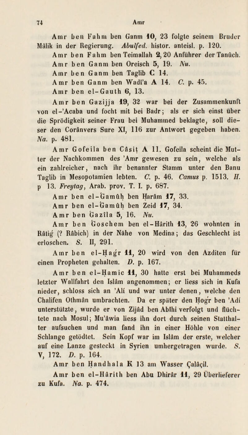 Arnr ben Fahni ben Ganm 10, 23 folgte seinem Bruder MAlik in der Regierung. Abulfed. histor, anteisl. p. 120. Amr ben Fahrn benTeimallah 2, 20 Anführer derTanüch. Amr ben Ganm ben Oreisch 5, 19. Nu. Amr ben Ganm ben Taglib C 14. Amr ben Ganm ben Wadi’a A 14. C. p. 45. Amr ben el-Gauth 6, 13. Amr ben Gazijja 19, 32 war bei der Zusammenkunft von el-’Acaba und focht mit bei Badr; als er sich einst über die Sprödigkeit seiner Frau bei Muhammed beklagte, soll die¬ ser den Coränvers Sure XI, 116 zur Antwort gegeben haben. Na. p. 481. Amr Gofeila ben Cäsit A 11. Gofeila scheint die Mut¬ ter der Nachkommen des ’Amr gewesen zu sein, welche als ein zahlreicher, nach ihr benannter Stamm unter den Banu Taglib in Mesopotamien lebten. C. p. 46. Camus p. 1513. H. p 13. Freytag, Arab. prov. T. I. p. 687. Amr ben el-Gamüh ben Haräm 17, 33. Amr ben el-lGamüh ben Zeid 17, 34. Amr ben Gazila 5, 16. Nu. Amr ben Goschem ben el-Härith 13, 26 wohnten in Rätig (? Räbich) in der Nähe von Medina; das Geschlecht ist erloschen. S. II, 291. Amr ben el-Hagr 11, 20 wird von den Azditen für einen Propheten gehalten. D. p. 167. Amr ben el-Hamic 11, 30 hatte erst bei Muhammeds letzter Wallfahrt den Isläm angenommen; er Hess sich in Kufa nieder, schloss sich an ’Ali und war unter denen, welche den Chalifen Olhmän umbrachten. Da er später den Hogr ben ’Adi unterstützte, wurde er von Zijäd ben Ablhi verfolgt und flüch¬ tete nach Mosul; Mu’äwia Hess ihn dort durch seinen Statthal¬ ter aufsuchen und man fand ihn in einer Höhle von einer Schlange getödtet. Sein Kopf war im Isläm der erste, welcher auf eine Lanze gesteckt in Syrien umhergetragen wurde. 5. V, 172. D. p. 164. Amr ben Handhala K 13 am Wasser Galägil. Amr ben el-Härith ben Abu Dhirär 11, 29 Überlieferer zu Kufa. Na. p. 474.