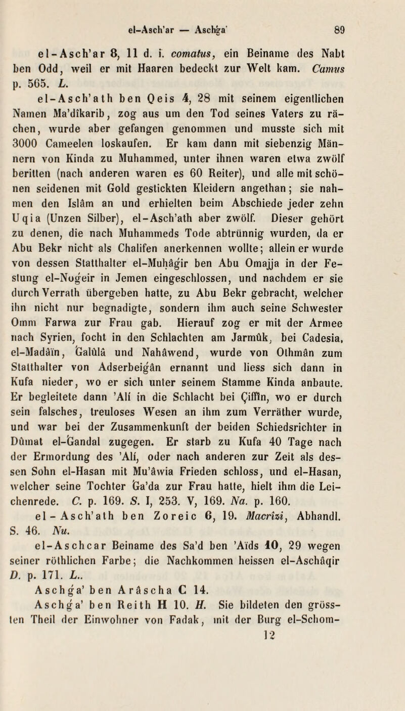 el-Asch’ar 8, 11 d. i. comatus, ein Beiname des Nabt ben Odd, weil er mit Haaren bedeckt zur Welt kam. Camus p. 565. L. el-Asch’ath ben Oeis 4, 28 mit seinem eigenllichen Namen Ma’dikarib, zog aus um den Tod seines Vaters zu rä¬ chen, wurde aber gefangen genommen und musste sich mit 3000 Cameelen loskaufen. Er kam dann mit siebenzig Män¬ nern von Kinda zu Muhammed, unter ihnen waren etwa zwölf beritten (nach anderen waren es 60 Reiter), und alle mit schö¬ nen seidenen mit Gold gestickten Kleidern angethan; sie nah¬ men den Isläm an und erhielten beim Abschiede jeder zehn Uqia (Unzen Silber), el-Asch’ath aber zwölf. Dieser gehört zu denen, die nach Muhammeds Tode abtrünnig wurden, da er Abu Bekr nicht als Chalifen anerkennen wollte; allein er wurde von dessen Statthalter el-Muhägir ben Abu Omajja in der Fe¬ stung el-Nogeir in Jemen eingeschlossen, und nachdem er sie durch Verrath übergeben halte, zu Abu Bekr gebracht, welcher ihn nicht nur begnadigte, sondern ihm auch seine Schwester Ornm Farwa zur Frau gab. Hierauf zog er mit der Armee nach Syrien, focht in den Schlachten am Jarmük, bei Cadesia, el-Madäin, Galülä und Nahäwend, wurde von Olhmän zum Statthalter von Adserbeigän ernannt und Hess sich dann in Kufa nieder, wo er sich unter seinem Stamme Kinda anbaute. Er begleitete dann ’Ali in die Schlacht bei QifTln, wo er durch sein falsches, treuloses Wesen an ihm zum Verräther wurde, und war bei der Zusammenkunft der beiden Schiedsrichter in Düinat el-Gandal zugegen. Er starb zu Kufa 40 Tage nach der Ermordung des ’Ali, oder nach anderen zur Zeit als des¬ sen Sohn el-Hasan mit Mu’äwia Frieden schloss, und el-Hasan, welcher seine Tochter Ga’da zur Frau hatte, hielt ihm die Lei¬ chenrede. C. p. 169. S. I, 253. V, 169. Na. p. 160. el-Asch’ath ben Zoreic 6, 19. Macrhi, Abhandl. S. 46. Nu. el-Aschcar Beiname des Sa’d ben ’Aids 10, 29 wegen seiner röthlichen Farbe; die Nachkommen heissen el-Aschäqir D. p. 171. L.. Aschga’ben Aräscha C 14. Aschga’ ben Reith H 10. H. Sie bildeten den gröss¬ ten Theil der Einwohner von Fadak, mit der Burg el-Schom- 12