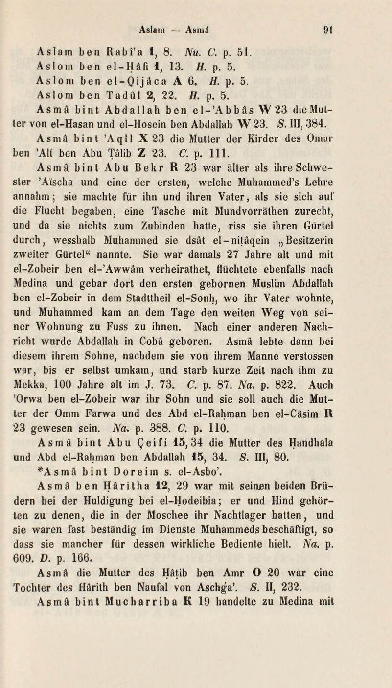 Aslain ben Rabi’a I, 8. Nu. C. p. 51. Asloin ben el-Häfi 1, 13. H. p. 5. Asloni ben el-Qijäca A 6. H. p. 5. Asiom ben Tadül 2, 22, H. p. 5. Asmä bint Abdallah ben el-’Abbäs\V23 die Mül¬ ler von el-Hasan und el-Hosein ben Abdallah W 23. S. III, 384. Asmä bint ’Aqil X 23 die Mutier der Kirder des Omar ben ’Ali ben Abu Tälib Z 23. C. p. 111. Asmä bint Abu Bekr R 23 war älter als ihre Schwe¬ ster ’Aischa und eine der ersten, welche Muhammed’s Lehre annahm; sie machte für ihn und ihren Vater, als sie sich auf die Flucht begaben, eine Tasche mit Mundvorrälhen zurecht, und da sie nichts zum Zubinden hatte, riss sie ihren Gürtel durch, wesshalb Muhammed sie dsät el-niläqein „Besitzerin zweiter Gürtel“ nannte. Sie war damals 27 Jahre alt und mit el-Zobeir ben el-’Awwäm verheirathet, flüchtete ebenfalls nach Medina und gebar dort den ersten gebornen Muslim Abdallah ben el-Zobeir in dem Stadttheil el-Sonh, wo ihr Vater wohnte, und Muhammed kam an dem Tage den weiten Weg von sei¬ ner Wohnung zu Fuss zu ihnen. Nach einer anderen Nach¬ richt wurde Abdallah in Cobä geboren. Asmä lebte dann bei diesem ihrem Sohne, nachdem sie von ihrem Manne verstossen war, bis er selbst umkam, und starb kurze Zeit nach ihm zu Mekka, 100 Jahre alt im J, 73. C. p. 87. Na. p. 822. Auch ’Orwa ben el-Zobeir war ihr Sohn und sie soll auch die Mut¬ ter der Omrn Farwa und des Abd el-Rahman ben el-Cäsim R 23 gewesen sein. Na. p. 388. C. p. 110. Asmä bint Abu Qeifi 15,34 die Mutter des Handhala und Abd el-Rahman ben Abdallah 15, 34. S. III, 80. *Asmä bint Doreim s. el-Asbo’. Asmä ben Häritha 12, 29 war mit seinen beiden Brü¬ dern bei der Huldigüng bei el-Hodeibia; er und Hind gehör¬ ten zu denen, die in der Moschee ihr Nachtlager halten, und sie waren fast beständig im Dienste Muhammeds beschäftigt, so dass sie mancher für dessen wirkliche Bediente hielt. Na. p. 609. D. p. 166. Asmä die Mutter des Hätib ben Amr O 20 war eine Tochter des Härith ben Naufal von Aschga’. S. II, 232. Asmä bint Mucharriba K 19 handelte zu Medina mit