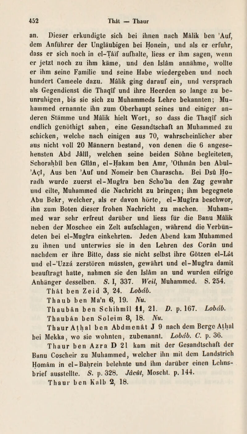 an. Dieser erkundigte sich bei ihnen nach Mälik ben 'Auf, dem Anführer der Ungläubigen bei Honein, und als er erfuhr, dass er sich noch in el-Taif aufhalte, liess er ihm sagen, wenn er jetzt noch zu ihm käme, und den Isläm annähme, wollte er ihm seine Familie und seine Habe wiedergeben und noch hundert Cameele dazu. Mälik ging darauf ein, und versprach als Gegendienst die Thaqif und ihre Heerden so lange zu be¬ unruhigen, bis sie sich zu Muhammeds Lehre bekannten; Mu- hammed ernannte ihn zum Oberhaupt seines und einiger an¬ deren Stämme und Mälik hielt Wort, so dass die Thaqif sich endlich gcnöthigt sahen, eine Gesandtschaft an Muhammed zu schicken, welche nach einigen aus 70, wahrscheinlicher aber aus nicht voll 20 Männern bestand, von denen die 6 angese¬ hensten Abd Jälil, welchen seine beiden Söhne begleiteten, Schorahbil ben Gliän, el-Hakam ben Amr, ’Othmän ben Abul- ’Aq{, Aus ben 'Auf und Nomeir ben Charascha. Bei Dsü Ho- radh wurde zuerst el-Muglra ben Scho’ba den Zug gewahr und eilte, Muhammed die Nachricht zu bringen; ihm begegnete Abu Bekr, welcher, als er davon hörte, el-Mugira beschwor, ihn zum Boten dieser frohen Nachricht zu machen. Muham¬ med war sehr erfreut darüber und liess für die Banu Mälik neben der Moschee ein Zelt aufschlagen, während die Verbün¬ deten bei el-Muglra einkehrten. Jeden Abend kam Muhammed zu ihnen und unterwies sie in den Lehren des Corän und nachdem er ihre Bitte, dass sie nicht selbst ihre Götzen el-Läl und el-’üzzd zerstören müssten, gewährt und el-Muglra damit beauftragt hatte, nahmen sie den Isläm an und wurden eifrige Anhänger desselben. S. I, 337. Weil, Muhammed. S. 254. Thät ben Zeid 3, 24. Lobdb. Thaub ben Ma’n 6, 19. Nu. Thaubän ben Schihmil H, 21. D. p. 167. Lobdb. Thaub an ben So leim 8, 18. Nu. Thaur Alhal ben Abdmenät J 9 nach dem Berge Alhal bei Mekka, wo sie wohnten, zubenannl. Lobdb. C. p. 36. Thaur ben Azra D 21 kam mit der Gesandtschaft der Banu Coscheir zu Muhammed, welcher ihn mit dem Landstrich Homäm in el-Bahrein belehnte und ihm darüber einen Lehns¬ brief ausstellte. S. p. 328. Jäcdl, Moscht, p. 144. Thaur ben Kalb 2, 18.