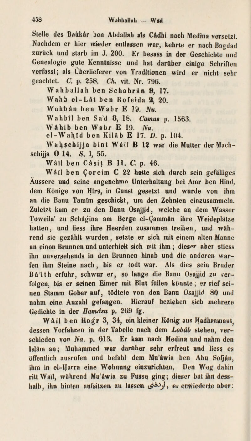 Stelle des Balikär jen Alxlallah als CAdhi nach Medina vorselzl. Nachdem er hier \tieder entlassen war, kehrte er nach Bagdad zurück und starb im J. 200. Er besass in der Geschichte und Genealogie gute Kenntnisse und hat darüber einige Schriften verfasst; als Überlieferer von Traditionen wird er nicht sehr geachtet. C. p. 258. Cfu vit. Nr. 796. Wahballali ben Schahrän 9, 17. Wahb el-LAt ben Rofeida 2, 20. Wohbän ben Wahr E 19. Nu. Wahbil ben Sa’d 8, 18. Camm p. 1563. WAhib ben Wahr E 19. Nu. el-Wahid ben Kiläb E 17. D. p. 104. Waljschijja bint WAG B 12 war die Mutter der Mach- schijja O 14. S. I, 55. Wäil ben CÄsit B 11. C. p. 46. WAil ben Qoreim C 22 hette sich durch sein gefälliges Äussere und seine angenehme Unterhaltung bei Amr ben Hind, dem Könige von Hira, in Gunst gesetzt und wurde von ihm an die Banu Tamim geschickt, um den Zehnten einzusaunneln. Zuletzt kam er zu den Banu Osajjjd, welche an dem Wasser Toweila’ zu SchAgina am Berge el-(,)ammAn ihre Weideplätze hatten, und Hess ihre Heerden zusammen treiben, und wäh¬ rend sie gezählt wurden, setzte er sich mit einem alten Manne an einen Brunnen und unterhielt sich mit ihm; dies<^^ aber stiess ihn unversehends in den Brunnen hinab und die anderen war¬ fen ibm Steine nach, bis er todt war. .Als dies sein Bruder Bä’ith erfuhr, schwur er, so lange die Banu Osaj^id zu ver¬ folgen, bis er seinen Eimer mit Blut füllen könnte; er rief sei¬ nen Stamm Gobar auf, tödtete von den Bann Osajjid 80 und nahm eine Anzahl gefangen. Hierauf beziehen sich mehrere Gedichte in der Hamasa p, 269 fg. WAU ben Hogr 3, 34, ein kleiner König aus Hadhrawaut, dessen Vorfahren in der Tabelle nach dem Lobdb stehen, ver¬ schieden von Na. p. 013. Er kam nach Medina und nahm den IslAin an; Muhapimed war daniher sehr erfreut und liess es öffentlich ausrufen und befahl dem Mu’Awia ben Abu SoQAn, ihm in el-Harra eine Wohnung einzurichlen. Den Weg dahin rittWajl, während Mu'Awia zu Pusse ging; dieser bat ihn dess- halb, ihn hinten nufsiUen zu lassen ei enwiederte aber: