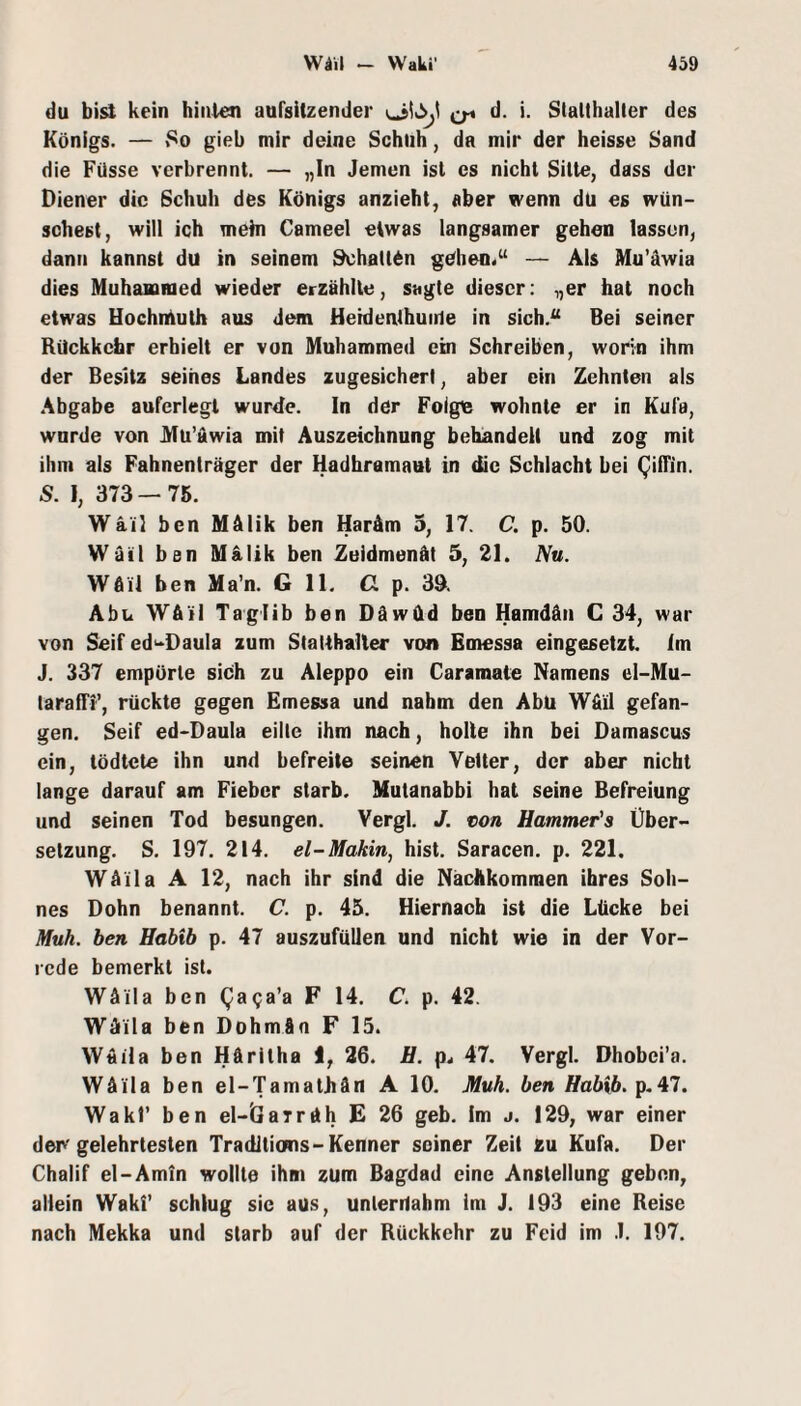 du bisl kein hinten aufsitzender d. i. Slallhalter des Königs. — .‘'0 gieb mir deine Schuh, da mir der heisse Sand die Füsse verbrennt. — „In Jemen ist cs nicht Sitte, dass der Diener die Schuh des Königs anzieht, aber wenn du es wün¬ schest, will ich mehl Cameel etwas langsamer gehen lassen, dann kannst du in seinem Schalten gehen.“ — Ais Mu’awia dies Muhammed wieder erzählte, sagte dieser: „er hat noch etwas Hochntuth aus dem Heidenthuitle in sich.“ Bei seiner Rückkehr erhielt er von Muhammed ein Schreiben, worin ihm der Besitz seines Landes zugesicherl, aber ein Zehnten als .Abgabe aufcriegt wurzle. In der Folge wohnte er in Kuia, wurde von Jifu’uwia mit Auszeichnung behandelt und zog mit ihm als Fahnenträger der Hadhramaut in die Schlacht bei QilTin. S. 1, 373—76. Wä'il ben Mälik ben Maräm 5, 17. C. p. 50. Wätl ben Malik ben Zeldmenät 5, 21. Nu. Wflil ben Ma’n. G 11. G p. 30. Abu Wätl Taglib ben Däwüd ben Hamdän C 34, war von Seif ed'^Daula zum Stalthaller von Emessa eingesetzt im J. 337 empörte sich zu Aleppo ein Caramale Namens el-Mu- laralTi’, rückte gegen Emessa und nahm den Abu Wfiil gefan¬ gen. Seif ed-Daula eilte ihm nach, holle ihn bei Damascus ein, tödtete ihn und befreite seinen Vetter, der aber nicht lange darauf am Fieber starb. Mutanabbi hat seine Befreiung und seinen Tod besungen. Vergl. J. ton Hatnmer's Über¬ setzung. S. 197. 214. el-Makin, hist. Saracen. p. 221. Wäila A 12, nach ihr sind die Nachkommen ihres Soh¬ nes Dohn benannt C. p. 45. Hiernach ist die Lücke bei Muh, ben Habib p. 47 auszufüllen und nicht wie in der Vor¬ rede bemerkt ist. Wäila ben QaQa’a F 14. C. p. 42. Wäila ben Dohmän F 15. Waila ben Häritha I, 26. H. p. 47. Vergl. Dhobei’a. Wäila ben el-Tamathän A 10. Muh. ben Habib. Wakr ben el-ÖaTräh E 26 geb. Im j. 129, war einer der'gelehrtesten Traditions-Kenner seiner Zeit zu Kufa. Der Chalif el-Amin wollte ihm zum Bagdad eine Anstellung geben, allein Waki’ schlug sic aus, unternahm im J. 193 eine Reise nach Mekka und starb auf der Rückkehr zu Feid im .1. 197.