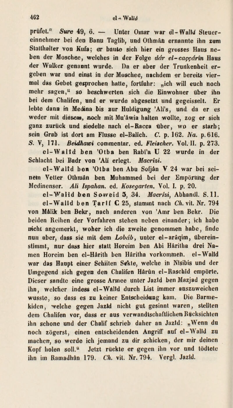 prüfet. Sttre 49, ö. — Unter Omar war el-WallJ Steuer¬ einnehmer bei den Banu Taglib, und Othmäö ernannte ihn zum Slallhaiter von Kufa; er baute sich hier ein grosses Haus ne¬ ben der Moschee, welches in der Folge dar el~ca^ärin Haus der Walker genannt wurde. Da er aber der Trunkenheit er¬ geben war und einst in der Moschee, nachdem er bereits vier¬ mal das Gebet gesprochen hatte, fortfuhr: „ich will euch noch mehr sagen,“ so beschwerten sich die Einwohner über ihn bei dem Chalifen, und er wurde abgesetzt und gegeisselt. Er lebte dann in Medina bis zur Huldigung ’AIi’s, und da er es weder mit diesem, noch mit Mu’äwia halten wollte, zog er sich ganz zurück und siedelte nach el-Racca über, wo er starb; sein Grab ist dort am Flusse el-Balich. C. p. 162. iVa. p. 616. S. V, 171. Beidhawi conimentar. ed. Fleischer. Vol. II, p. 273, el-Walld ben ’Otba ben Rabi’a U 22 wurde in der Schlacht bei Badr von ’AU erlegt. Macrizi. el-Walld boB ’Otba ben Abu Sofjän V 24 war bei sei¬ nem Veiler Othmün ben Muhammed bei der Empörung der Medinenser. Ali Ispahan. ed. Kosegarten. Vol. I. p. 20. el-Walid ben Soweid 5, 34. Maa'izi, Abhandl. S. 11. el-Walld ben Tarif C 25, stammt nach C/t. vit, Nr. 794 von Mftlik ben Bekr, nach anderen von ’Amr ben Bekr. Die beiden Reihen der Vorfahren stehen neben einander; ich habe nicht angeinerkt, woher ich die zweite genommen habe, finde nun aber, dass sie mit dem Lobdb, unter el-aräqim, überein- slimmt, nur dass hier statt Horeim ben Abi Haritha drei Na¬ men Horeim ben el-Härith ben Häritha vorkommeh. el-Walld war das Haupt einer Schiiten Sekle, welche in Nisibis und der Umgegend sich gegen den Chalifen Hdrün el-Raschid empörte. Dieser sandte eine grosse Armee unter Jazld ben Mazjad gegen ihn, welcher indess el-WAltd durch List immer anszuweichen wusste, so dass es zu keiner Entscheidung kam. Die Barme- kiden, welche gegen Jazld nicht gut gesinnt waren, stellten dem Chalifen vor, dass er aus verwandtschaftlichen Rücksichten ihn schone und der Chalif schrieb daher an Jazld: „Wenn du noch zögerst, einen entscheidenden Angriff auf el-Walld zu machen, so werde ich jemand zu dir schicken, der mir deinen Kopf holen soll.“ Jetzt rückte er gegen ihn vor und tödtete ihn im Ramadhän 179. Ch. vit. Nr. 794. Vergl. Jazld.