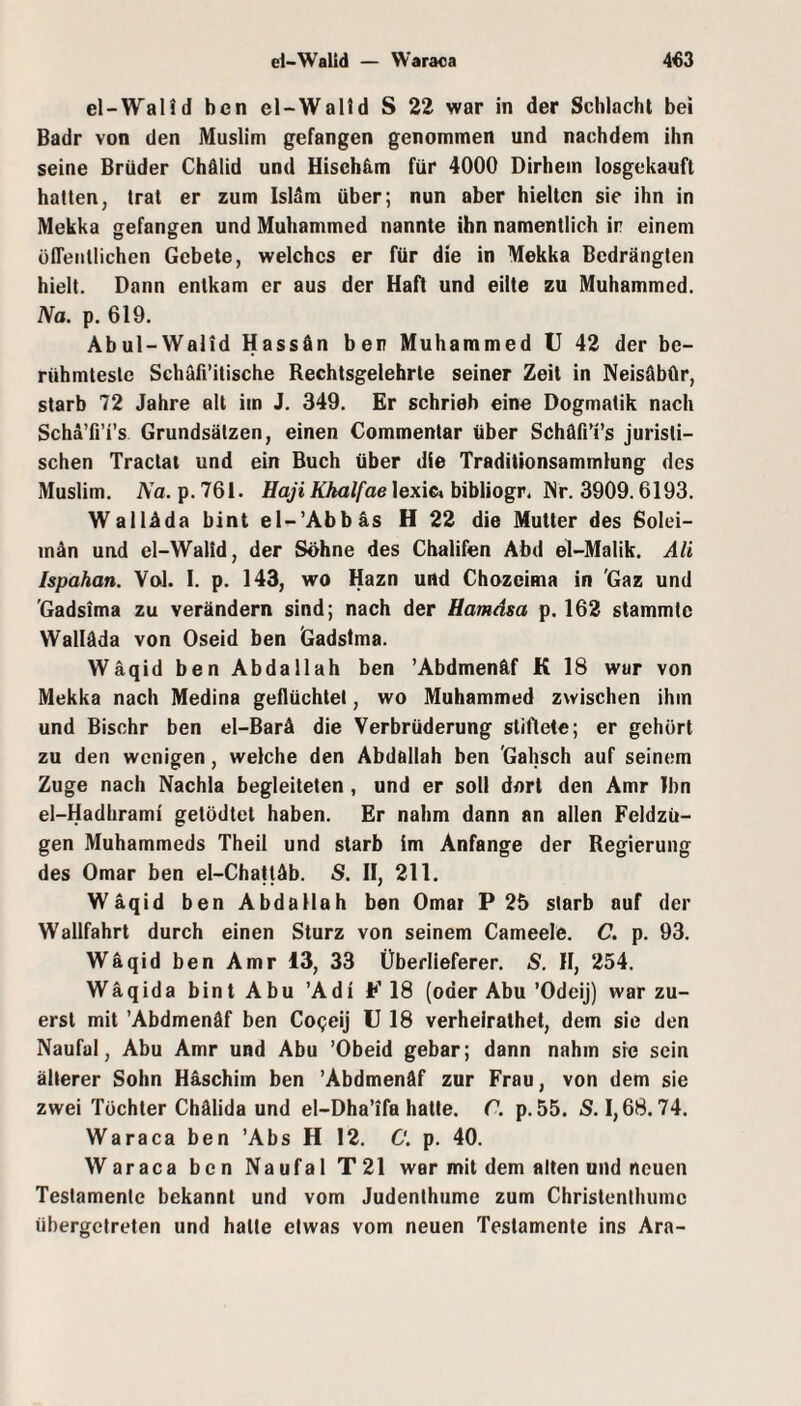 d-WalJd — Waraca 4«3 el-Walid ben el-Walld S 22 war in der Schlacht bei Badr von den Muslim gefangen genommen und nachdem ihn seine Brüder Chälid und Hisch&m für 4000 Dirhem losgekauft hatten, trat er zum Islam über; nun aber hielten sie ihn in Mekka gefangen und Muhammed nannte ihn namentlich ir einem öffeullichen Gebete, welches er für die in Mekka Bedrängten hielt. Dann entkam er aus der Haft und eilte zu Muhammed. Na. p. 619. Abul-Walid Hassän ben Muhammed U 42 der be¬ rühmteste Schäfl’itische Rechtsgelehrte seiner Zeit in Neisäbür, starb 72 Jahre alt im J. 349. Er schrieb eine Dogmatik nach Scha’fi’i’s Grundsätzen, einen Commentar über Schäfi’i’s juristi¬ schen Traclat und ein Buch über die Traditionsammlung des Muslim. Na. p. 761. Haji Khalfae lexic» bibliogr. Nr. 3909.6193. Walläda bint el-’Abbäs H 22 die Mutter des Solei- inän und el-Walid, der Söhne des Chalifen Abd el-Malik. Ali Ispahan. Yol. I. p. 143, wo Hazn und Chozeima in 'Gaz und 'Gadsima zu verändern sind; nach der Hamdsa p. 162 stammte Walläda von Oseid ben Gadstma. Wäqid ben Abdallah ben ’Abdmenäf K 18 war von Mekka nach Medina geflüchtet, wo Muhammed zwischen ihm und Bischr ben el-Barä die Verbrüderung stiftete; er gehört zu den wenigen, welche den Abdallah ben 'Gahsch auf seinem Zuge nach Nachla begleiteten , und er soll dort den Amr Ihn el-Hadhrami getödtet haben. Er nahm dann an allen Feldzü¬ gen Muhammeds Theil und starb im Anfänge der Regierung des Omar ben el-Cha|läb. S. II, 211. Wäqid ben Abdallah ben Omar P 25 starb auf der Wallfahrt durch einen Sturz von seinem Cameele. C. p. 93. Wäqid ben Amr i3, 33 Überlleferer. S. II, 254. Wäqida bint Abu ’Adi F 18 (oder Abu ’Odeij) war zu¬ erst mit ’Abdmenäf ben Co<;eiJ U 18 verhelralhet, dem sie den Naufal, Abu Amr und Abu ’Obeid gebar; dann nahm sie sein älterer Sohn Häschim ben ’Abdmenäf zur Frau, von dem sie zwei Tochter Chälida und el-Dha’ifa hatte. C. p. 55. S. 1,68.74. Waraca ben ’Abs H 12. C. p. 40. Waraca ben Naufal T21 war mit dem alten und neuen Testamente bekannt und vom Judenthume zum Christenihumc übergetreten und halte etwas vom neuen Testamente ins Ara-