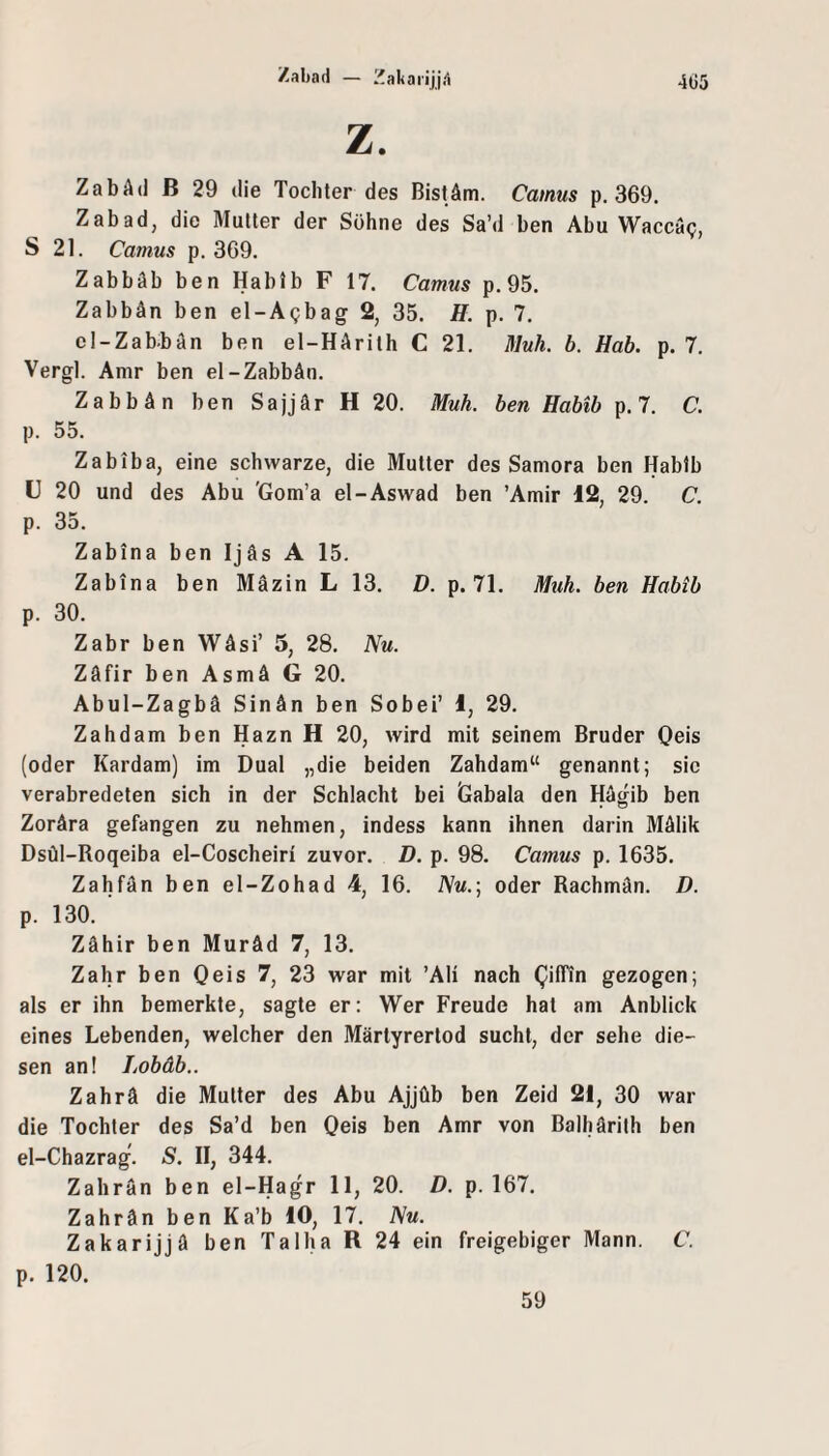 4G5 Zabad — ZakaiiljA Z. ZabAd B 29 die Tochter des Bist Am. Camus p. 369. Zabad, die Mutter der Söhne des Sa’d ben Abu Waccac;, S 21. Camus p. 369. Zabbäb ben Hablb F 17. Camus p. 95. ZabbAn ben el-Agbag 2, 35. H. p. 7. oI-ZabbAn ben el-HArith C 21. Muh. b. Hab. p. 7. Vergl. Amr ben el-ZabbAn. ZabbAn ben SajjAr H 20. Muh. ben Habib p. 7. C. p. 55. Zabiba, eine schwarze, die Mutter des Samora ben Hablb F 20 und des Abu 'Gom’a el-Aswad ben ’Amir 12, 29. C. p. 35. Zabina ben Ijäs A 15. Zabina ben Mäzin L 13. D. p. 71. Muh. ben Habib p. 30. Zabr ben WAsi’ 5, 28. Nu. ZAfir ben AsmA G 20. Abul-Zagbä SinAn ben Sobei’ 1, 29. Zahdam ben Hazn H 20, wird mit seinem Bruder Oeis (oder Kardam) im Dual „die beiden Zahdam“ genannt; sic verabredeten sich in der Schlacht bei Gabala den HAgib ben ZorAra gefangen zu nehmen, indess kann ihnen darin MAlik Dsül-Roqeiba el-Coscheiri zuvor. D. p. 98. Camus p. 1635. Zahfan ben el-Zohad 4, 16. Nu.\ oder RachmAn. D. p. 130. Zähir ben Muräd 7, 13. Zahr ben Qeis 7, 23 war mit ’Ali nach QilTin gezogen; als er ihn bemerkte, sagte er: Wer Freude hat am Anblick eines Lebenden, welcher den Märtyrertod sucht, der sehe die¬ sen an! Lobäb.. Zahrä die Mutter des Abu Ajjüb ben Zeid 21, 30 war die Tochter des Sa’d ben Oeis ben Amr von Balhärilh ben el-Chazrag. S. II, 344. Zahrän ben el-Hagr 11, 20. D. p. 167. Zahrän ben Ka’b 10, 17. Nu. Zakarijjä ben Ta 1ha R 24 ein freigebiger Mann. C. p. 120. 59